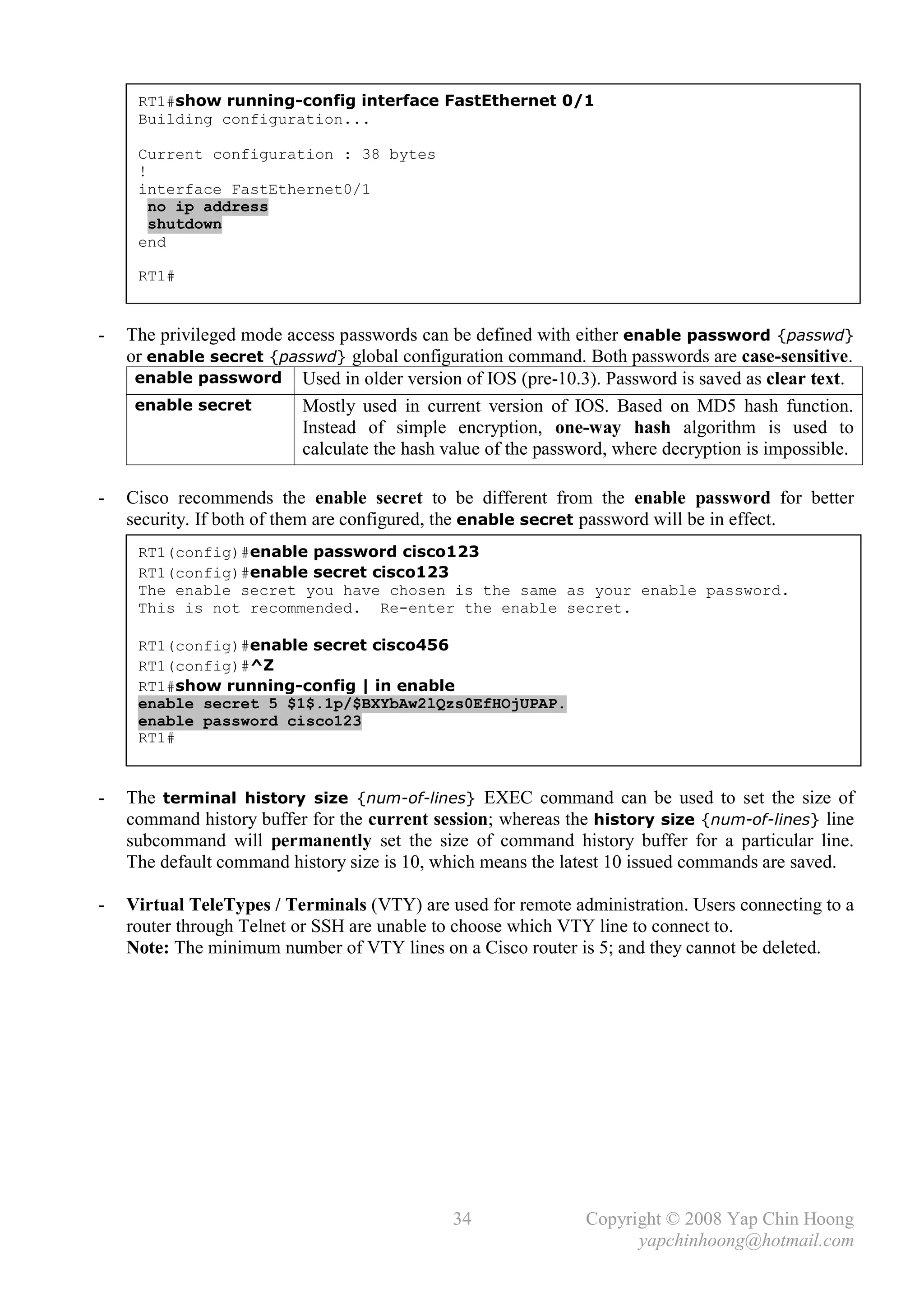 RT1#show running-config interface FastEthernet 0/1
     Building configuration...

     Current configuration : 38 bytes
     !
     interface FastEthernet0/1
       no ip address
       shutdown
     end

     RT1#


-   The privileged mode access passwords can be defined with either enable password {passwd}
    or enable secret {passwd} global configuration command. Both passwords are case-sensitive.
     enable password Used in older version of IOS (pre-10.3). Password is saved as clear text.
     enable secret        Mostly used in current version of IOS. Based on MD5 hash function.
                          Instead of simple encryption, one-way hash algorithm is used to
                          calculate the hash value of the password, where decryption is impossible.

-   Cisco recommends the enable secret to be different from the enable password for better
    security. If both of them are configured, the enable secret password will be in effect.
     RT1(config)#enable password cisco123
     RT1(config)#enable secret cisco123
     The enable secret you have chosen is the same as your enable password.
     This is not recommended. Re-enter the enable secret.

     RT1(config)#enable secret cisco456
     RT1(config)#^Z
     RT1#show running-config | in enable
     enable secret 5 $1$.1p/$BXYbAw2lQzs0EfHOjUPAP.
     enable password cisco123
     RT1#


-   The terminal history size {num-of-lines} EXEC command can be used to set the size of
    command history buffer for the current session; whereas the history size {num-of-lines} line
    subcommand will permanently set the size of command history buffer for a particular line.
    The default command history size is 10, which means the latest 10 issued commands are saved.

-   Virtual TeleTypes / Terminals (VTY) are used for remote administration. Users connecting to a
    router through Telnet or SSH are unable to choose which VTY line to connect to.
    Note: The minimum number of VTY lines on a Cisco router is 5; and they cannot be deleted.




                                              34               Copyright © 2008 Yap Chin Hoong
                                                                     yapchinhoong@hotmail.com
 