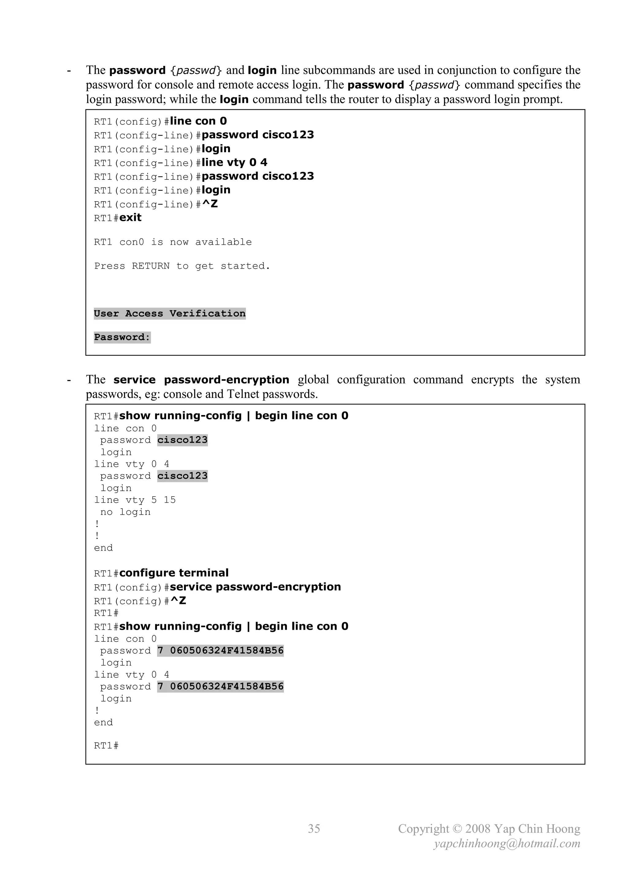 -   The password {passwd} and login line subcommands are used in conjunction to configure the
    password for console and remote access login. The password {passwd} command specifies the
    login password; while the login command tells the router to display a password login prompt.
     RT1(config)#line con 0
     RT1(config-line)#password cisco123
     RT1(config-line)#login
     RT1(config-line)#line vty 0 4
     RT1(config-line)#password cisco123
     RT1(config-line)#login
     RT1(config-line)#^Z
     RT1#exit

     RT1 con0 is now available

     Press RETURN to get started.



     User Access Verification

     Password:



-   The service password-encryption global configuration command encrypts the system
    passwords, eg: console and Telnet passwords.
     RT1#show running-config | begin line con 0
     line con 0
       password cisco123
       login
     line vty 0 4
       password cisco123
       login
     line vty 5 15
       no login
     !
     !
     end

     RT1#configure terminal
     RT1(config)#service password-encryption
     RT1(config)#^Z
     RT1#
     RT1#show running-config | begin line con 0
     line con 0
       password 7 060506324F41584B56
       login
     line vty 0 4
       password 7 060506324F41584B56
       login
     !
     end

     RT1#




                                             35               Copyright © 2008 Yap Chin Hoong
                                                                    yapchinhoong@hotmail.com
 
