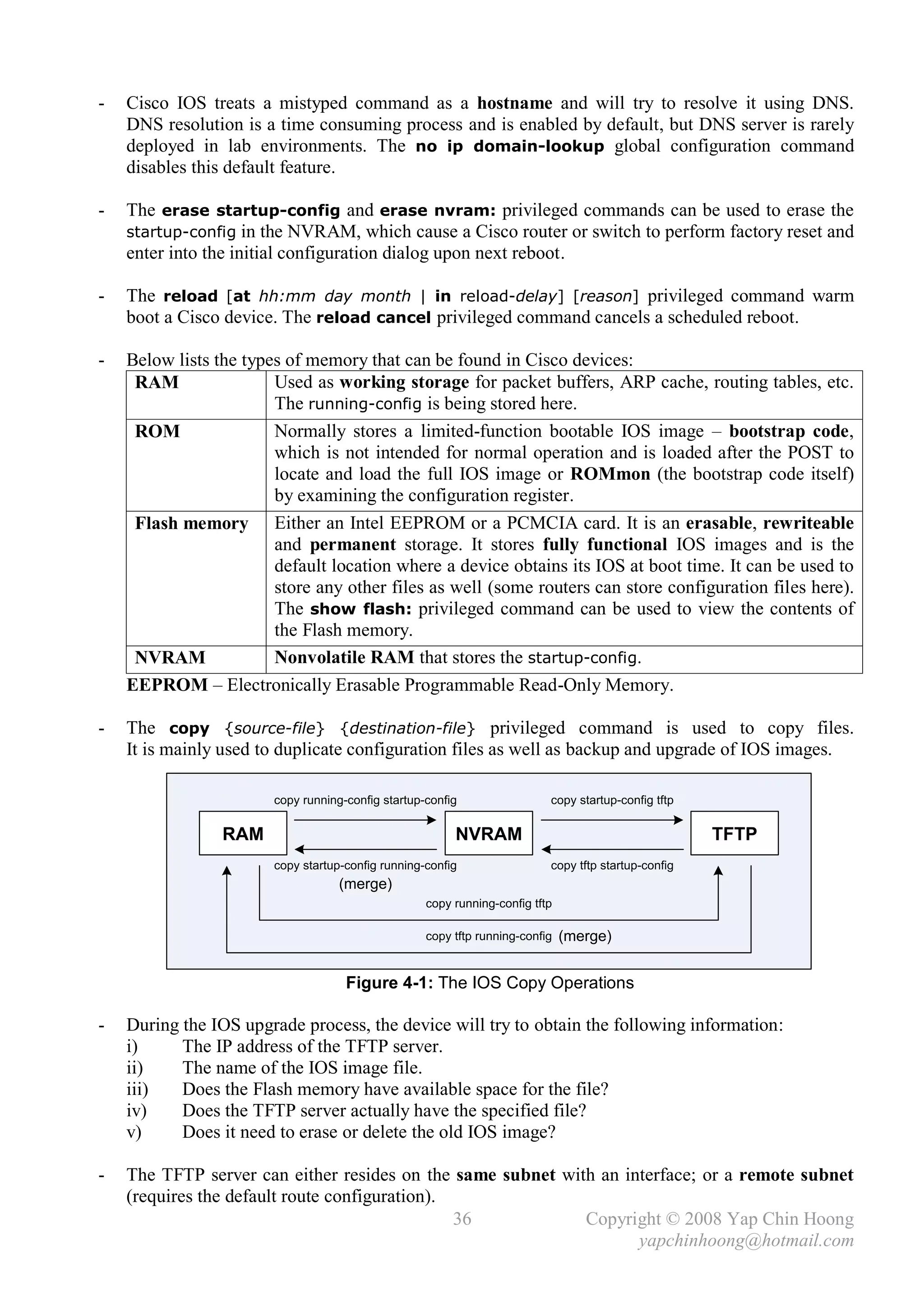 -   Cisco IOS treats a mistyped command as a hostname and will try to resolve it using DNS.
    DNS resolution is a time consuming process and is enabled by default, but DNS server is rarely
    deployed in lab environments. The no ip domain-lookup global configuration command
    disables this default feature.

-   The erase startup-config and erase nvram: privileged commands can be used to erase the
    startup-config in the NVRAM, which cause a Cisco router or switch to perform factory reset and
    enter into the initial configuration dialog upon next reboot.

-   The reload [at hh:mm day month | in reload-delay] [reason] privileged command warm
    boot a Cisco device. The reload cancel privileged command cancels a scheduled reboot.

-   Below lists the types of memory that can be found in Cisco devices:
     RAM                Used as working storage for packet buffers, ARP cache, routing tables, etc.
                        The running-config is being stored here.
     ROM                Normally stores a limited-function bootable IOS image – bootstrap code,
                        which is not intended for normal operation and is loaded after the POST to
                        locate and load the full IOS image or ROMmon (the bootstrap code itself)
                        by examining the configuration register.
     Flash memory Either an Intel EEPROM or a PCMCIA card. It is an erasable, rewriteable
                        and permanent storage. It stores fully functional IOS images and is the
                        default location where a device obtains its IOS at boot time. It can be used to
                        store any other files as well (some routers can store configuration files here).
                        The show flash: privileged command can be used to view the contents of
                        the Flash memory.
     NVRAM              Nonvolatile RAM that stores the startup-config.
    EEPROM – Electronically Erasable Programmable Read-Only Memory.

-   The copy {source-file} {destination-file} privileged command is used to copy files.
    It is mainly used to duplicate configuration files as well as backup and upgrade of IOS images.

                        copy running-config startup-config                 copy startup-config tftp

                 RAM                                     NVRAM                                        TFTP
                        copy startup-config running-config                 copy tftp startup-config
                                    (merge)
                                                    copy running-config tftp

                                                    copy tftp running-config   (merge)


                                     Figure 4-1: The IOS Copy Operations

-   During the IOS upgrade process, the device will try to obtain the following information:
    i)     The IP address of the TFTP server.
    ii)    The name of the IOS image file.
    iii)   Does the Flash memory have available space for the file?
    iv)    Does the TFTP server actually have the specified file?
    v)     Does it need to erase or delete the old IOS image?

-   The TFTP server can either resides on the same subnet with an interface; or a remote subnet
    (requires the default route configuration).
                                                36           Copyright © 2008 Yap Chin Hoong
                                                                    yapchinhoong@hotmail.com
 
