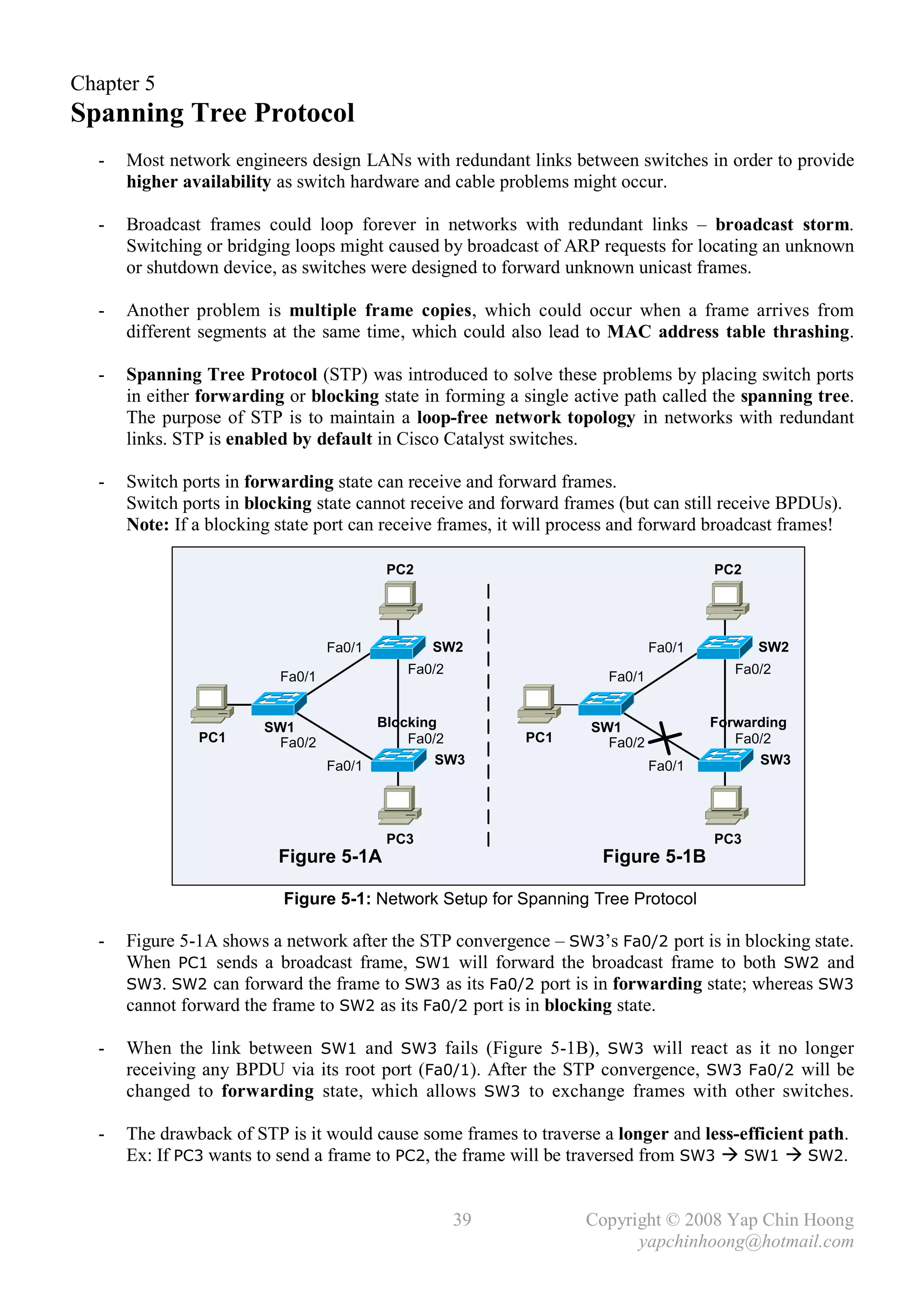 Chapter 5
Spanning Tree Protocol
  -   Most network engineers design LANs with redundant links between switches in order to provide
      higher availability as switch hardware and cable problems might occur.

  -   Broadcast frames could loop forever in networks with redundant links – broadcast storm.
      Switching or bridging loops might caused by broadcast of ARP requests for locating an unknown
      or shutdown device, as switches were designed to forward unknown unicast frames.

  -   Another problem is multiple frame copies, which could occur when a frame arrives from
      different segments at the same time, which could also lead to MAC address table thrashing.

  -   Spanning Tree Protocol (STP) was introduced to solve these problems by placing switch ports
      in either forwarding or blocking state in forming a single active path called the spanning tree.
      The purpose of STP is to maintain a loop-free network topology in networks with redundant
      links. STP is enabled by default in Cisco Catalyst switches.

  -   Switch ports in forwarding state can receive and forward frames.
      Switch ports in blocking state cannot receive and forward frames (but can still receive BPDUs).
      Note: If a blocking state port can receive frames, it will process and forward broadcast frames!

                                           PC2                                        PC2




                                  Fa0/1          SW2                          Fa0/1         SW2
                                             Fa0/2                                       Fa0/2
                          Fa0/1                                       Fa0/1


                        SW1               Blocking                  SW1               Forwarding
               PC1       Fa0/2                Fa0/2        PC1        Fa0/2              Fa0/2
                                  Fa0/1           SW3                         Fa0/1         SW3




                                           PC3                                        PC3
                          Figure 5-1A                                Figure 5-1B

                           Figure 5-1: Network Setup for Spanning Tree Protocol

  -   Figure 5-1A shows a network after the STP convergence – SW3’s Fa0/2 port is in blocking state.
      When PC1 sends a broadcast frame, SW1 will forward the broadcast frame to both SW2 and
      SW3. SW2 can forward the frame to SW3 as its Fa0/2 port is in forwarding state; whereas SW3
      cannot forward the frame to SW2 as its Fa0/2 port is in blocking state.

  -   When the link between SW1 and SW3 fails (Figure 5-1B), SW3 will react as it no longer
      receiving any BPDU via its root port (Fa0/1). After the STP convergence, SW3 Fa0/2 will be
      changed to forwarding state, which allows SW3 to exchange frames with other switches.

  -   The drawback of STP is it would cause some frames to traverse a longer and less-efficient path.
      Ex: If PC3 wants to send a frame to PC2, the frame will be traversed from SW3  SW1  SW2.


                                                     39            Copyright © 2008 Yap Chin Hoong
                                                                         yapchinhoong@hotmail.com
 