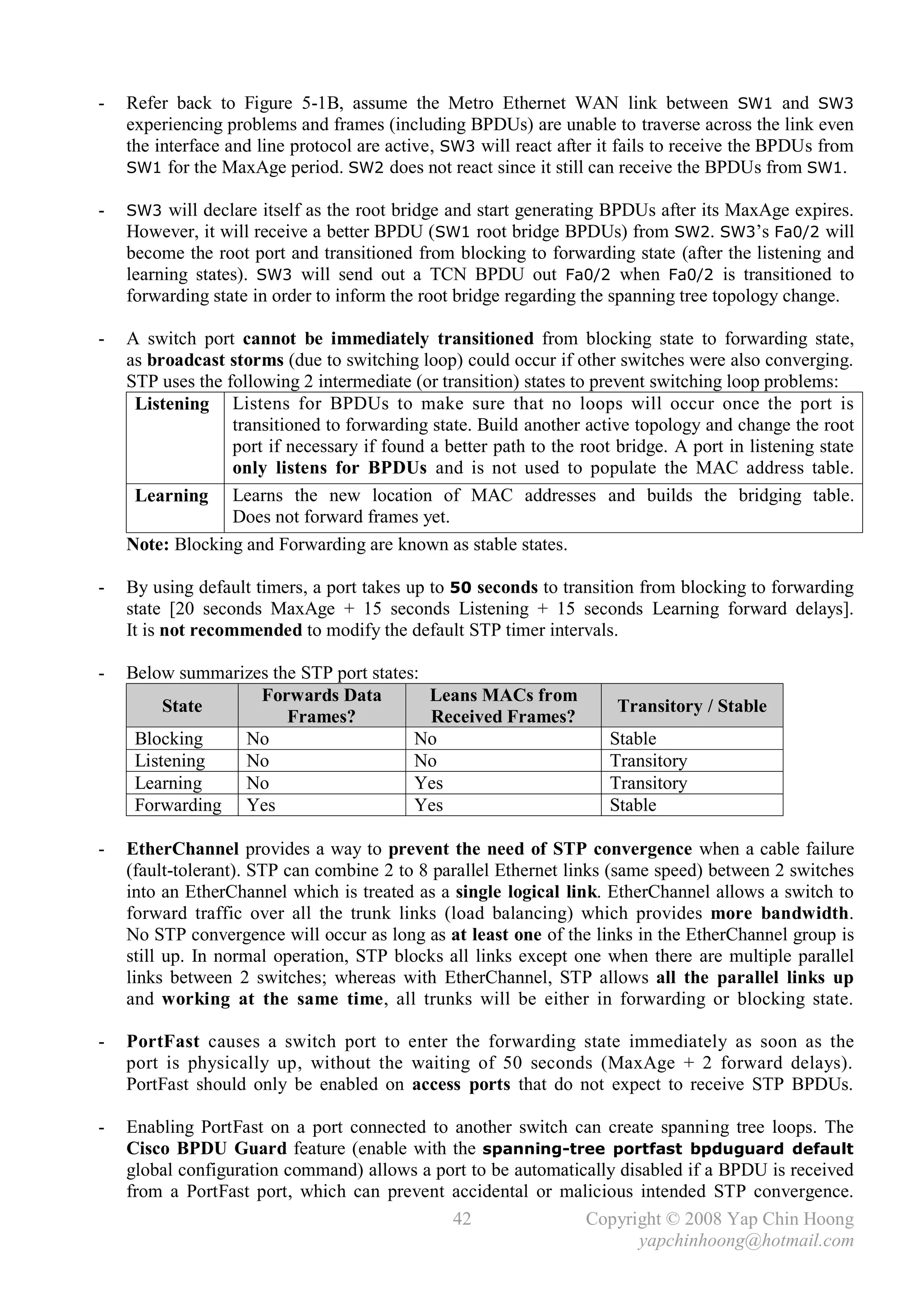 -   Refer back to Figure 5-1B, assume the Metro Ethernet WAN link between SW1 and SW3
    experiencing problems and frames (including BPDUs) are unable to traverse across the link even
    the interface and line protocol are active, SW3 will react after it fails to receive the BPDUs from
    SW1 for the MaxAge period. SW2 does not react since it still can receive the BPDUs from SW1.

-   SW3 will declare itself as the root bridge and start generating BPDUs after its MaxAge expires.
    However, it will receive a better BPDU (SW1 root bridge BPDUs) from SW2. SW3’s Fa0/2 will
    become the root port and transitioned from blocking to forwarding state (after the listening and
    learning states). SW3 will send out a TCN BPDU out Fa0/2 when Fa0/2 is transitioned to
    forwarding state in order to inform the root bridge regarding the spanning tree topology change.

-   A switch port cannot be immediately transitioned from blocking state to forwarding state,
    as broadcast storms (due to switching loop) could occur if other switches were also converging.
    STP uses the following 2 intermediate (or transition) states to prevent switching loop problems:
     Listening Listens for BPDUs to make sure that no loops will occur once the port is
                  transitioned to forwarding state. Build another active topology and change the root
                  port if necessary if found a better path to the root bridge. A port in listening state
                  only listens for BPDUs and is not used to populate the MAC address table.
     Learning Learns the new location of MAC addresses and builds the bridging table.
                  Does not forward frames yet.
    Note: Blocking and Forwarding are known as stable states.

-   By using default timers, a port takes up to 50 seconds to transition from blocking to forwarding
    state [20 seconds MaxAge + 15 seconds Listening + 15 seconds Learning forward delays].
    It is not recommended to modify the default STP timer intervals.

-   Below summarizes the STP port states:
                   Forwards Data          Leans MACs from
         State                                                         Transitory / Stable
                       Frames?            Received Frames?
     Blocking    No                     No                            Stable
     Listening   No                     No                            Transitory
     Learning    No                     Yes                           Transitory
     Forwarding Yes                     Yes                           Stable

-   EtherChannel provides a way to prevent the need of STP convergence when a cable failure
    (fault-tolerant). STP can combine 2 to 8 parallel Ethernet links (same speed) between 2 switches
    into an EtherChannel which is treated as a single logical link. EtherChannel allows a switch to
    forward traffic over all the trunk links (load balancing) which provides more bandwidth.
    No STP convergence will occur as long as at least one of the links in the EtherChannel group is
    still up. In normal operation, STP blocks all links except one when there are multiple parallel
    links between 2 switches; whereas with EtherChannel, STP allows all the parallel links up
    and working at the same time, all trunks will be either in forwarding or blocking state.

-   PortFast causes a switch port to enter the forwarding state immediately as soon as the
    port is physically up, without the waiting of 50 seconds (MaxAge + 2 forward delays).
    PortFast should only be enabled on access ports that do not expect to receive STP BPDUs.

-   Enabling PortFast on a port connected to another switch can create spanning tree loops. The
    Cisco BPDU Guard feature (enable with the spanning-tree portfast bpduguard default
    global configuration command) allows a port to be automatically disabled if a BPDU is received
    from a PortFast port, which can prevent accidental or malicious intended STP convergence.
                                             42                Copyright © 2008 Yap Chin Hoong
                                                                       yapchinhoong@hotmail.com
 