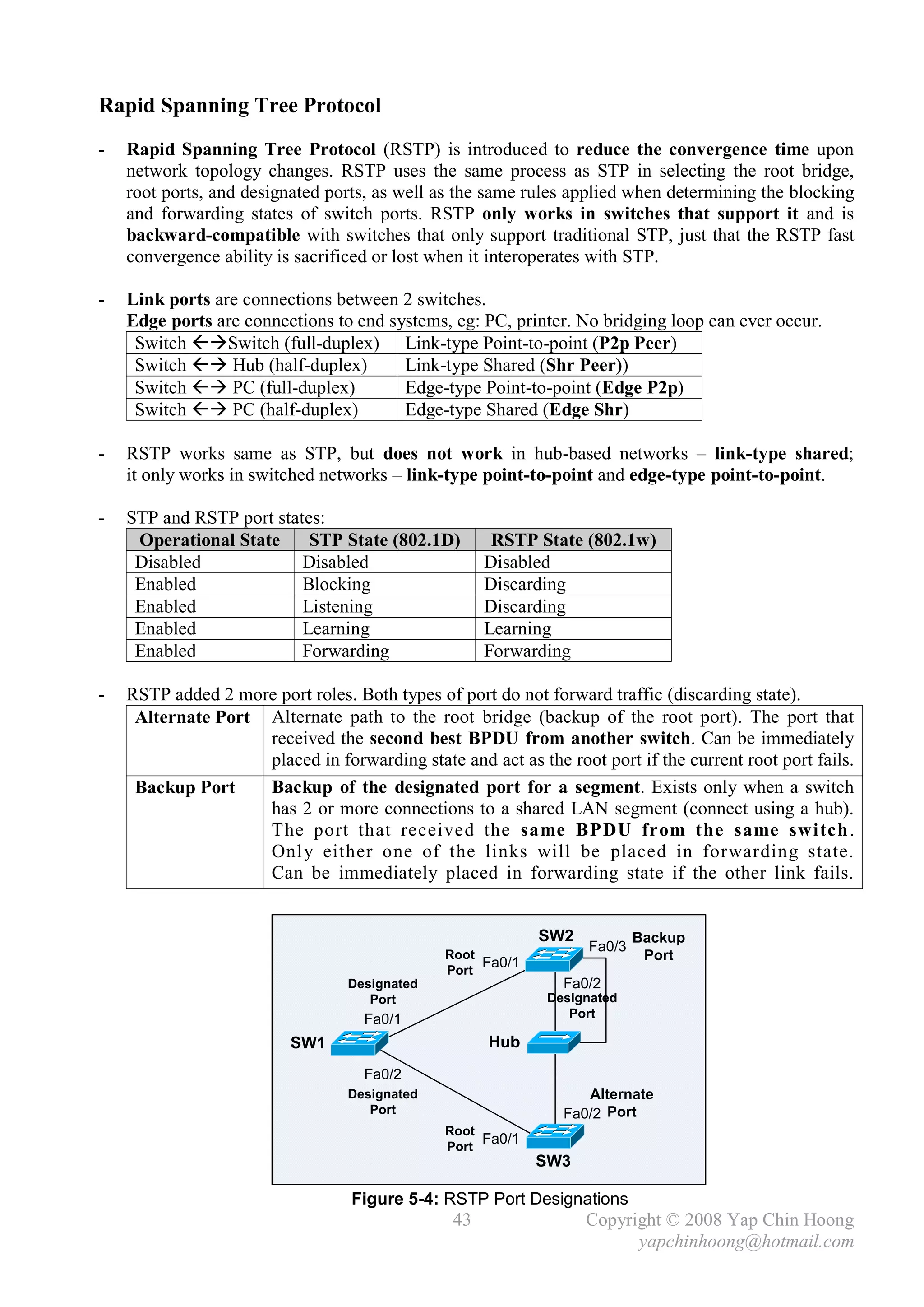 Rapid Spanning Tree Protocol
-   Rapid Spanning Tree Protocol (RSTP) is introduced to reduce the convergence time upon
    network topology changes. RSTP uses the same process as STP in selecting the root bridge,
    root ports, and designated ports, as well as the same rules applied when determining the blocking
    and forwarding states of switch ports. RSTP only works in switches that support it and is
    backward-compatible with switches that only support traditional STP, just that the RSTP fast
    convergence ability is sacrificed or lost when it interoperates with STP.

-   Link ports are connections between 2 switches.
    Edge ports are connections to end systems, eg: PC, printer. No bridging loop can ever occur.
     Switch Switch (full-duplex) Link-type Point-to-point (P2p Peer)
     Switch  Hub (half-duplex)        Link-type Shared (Shr Peer))
     Switch  PC (full-duplex)         Edge-type Point-to-point (Edge P2p)
     Switch  PC (half-duplex)         Edge-type Shared (Edge Shr)

-   RSTP works same as STP, but does not work in hub-based networks – link-type shared;
    it only works in switched networks – link-type point-to-point and edge-type point-to-point.

-   STP and RSTP port states:
     Operational State     STP State (802.1D)         RSTP State (802.1w)
     Disabled             Disabled                   Disabled
     Enabled              Blocking                   Discarding
     Enabled              Listening                  Discarding
     Enabled              Learning                   Learning
     Enabled              Forwarding                 Forwarding

-   RSTP added 2 more port roles. Both types of port do not forward traffic (discarding state).
     Alternate Port Alternate path to the root bridge (backup of the root port). The port that
                    received the second best BPDU from another switch. Can be immediately
                    placed in forwarding state and act as the root port if the current root port fails.
     Backup Port    Backup of the designated port for a segment. Exists only when a switch
                    has 2 or more connections to a shared LAN segment (connect using a hub).
                    The port that received the same BPDU from the same switch .
                    Onl y either one of the links will be placed in forwarding state.
                    Can be immediately placed in forwarding state if the other link fails.


                                                            SW2           Backup
                                                                  Fa0/3
                                               Root
                                                    Fa0/1                  Port
                                               Port
                                  Designated                   Fa0/2
                                     Port                    Designated
                                    Fa0/1                       Port

                          SW1                        Hub
                                    Fa0/2
                                  Designated                      Alternate
                                     Port                      Fa0/2 Port
                                               Root
                                               Port
                                                    Fa0/1
                                                            SW3

                                  Figure 5-4: RSTP Port Designations
                                                43                Copyright © 2008 Yap Chin Hoong
                                                                        yapchinhoong@hotmail.com
 