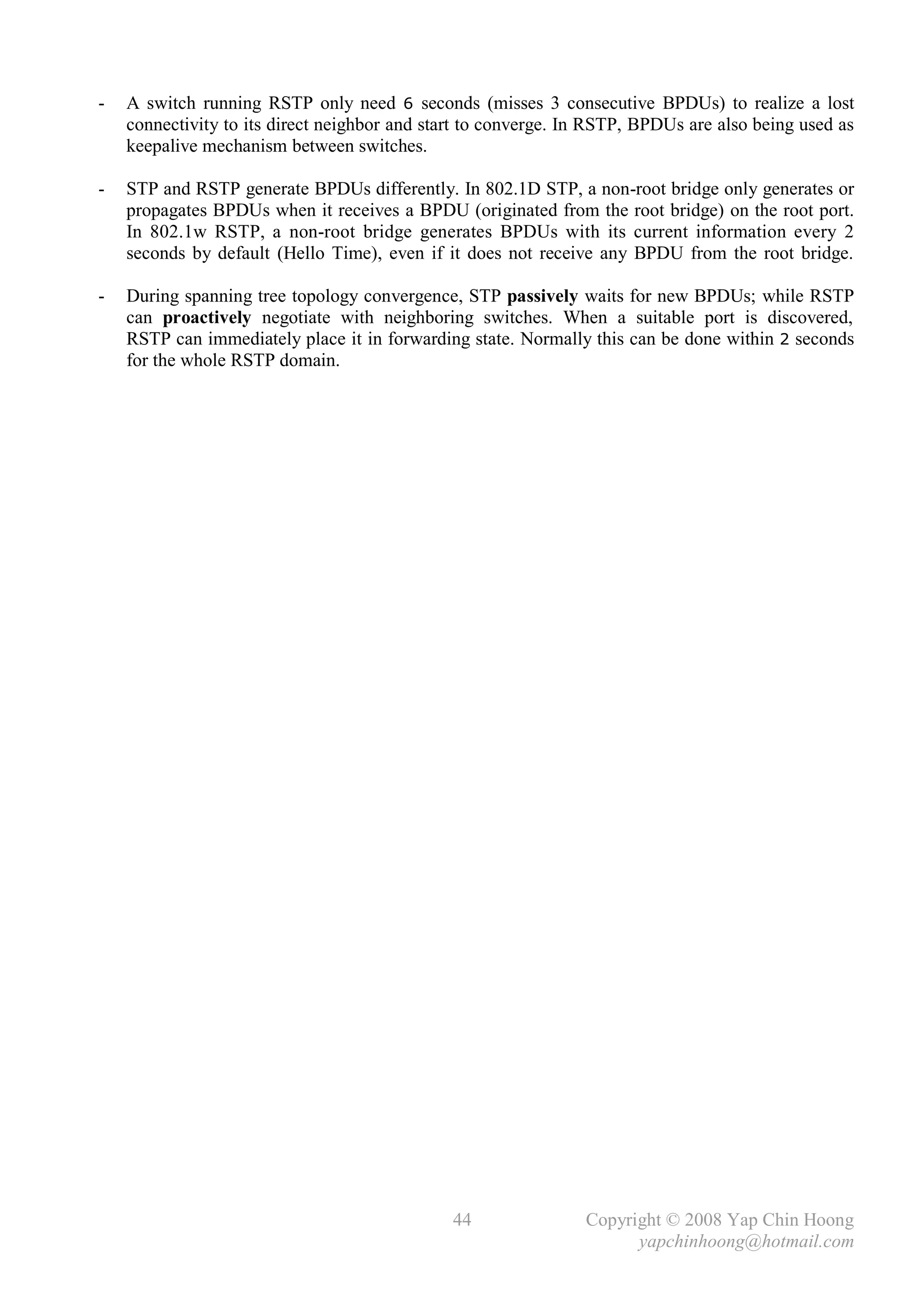 -   A switch running RSTP only need 6 seconds (misses 3 consecutive BPDUs) to realize a lost
    connectivity to its direct neighbor and start to converge. In RSTP, BPDUs are also being used as
    keepalive mechanism between switches.

-   STP and RSTP generate BPDUs differently. In 802.1D STP, a non-root bridge only generates or
    propagates BPDUs when it receives a BPDU (originated from the root bridge) on the root port.
    In 802.1w RSTP, a non-root bridge generates BPDUs with its current information every 2
    seconds by default (Hello Time), even if it does not receive any BPDU from the root bridge.

-   During spanning tree topology convergence, STP passively waits for new BPDUs; while RSTP
    can proactively negotiate with neighboring switches. When a suitable port is discovered,
    RSTP can immediately place it in forwarding state. Normally this can be done within 2 seconds
    for the whole RSTP domain.




                                               44               Copyright © 2008 Yap Chin Hoong
                                                                      yapchinhoong@hotmail.com
 