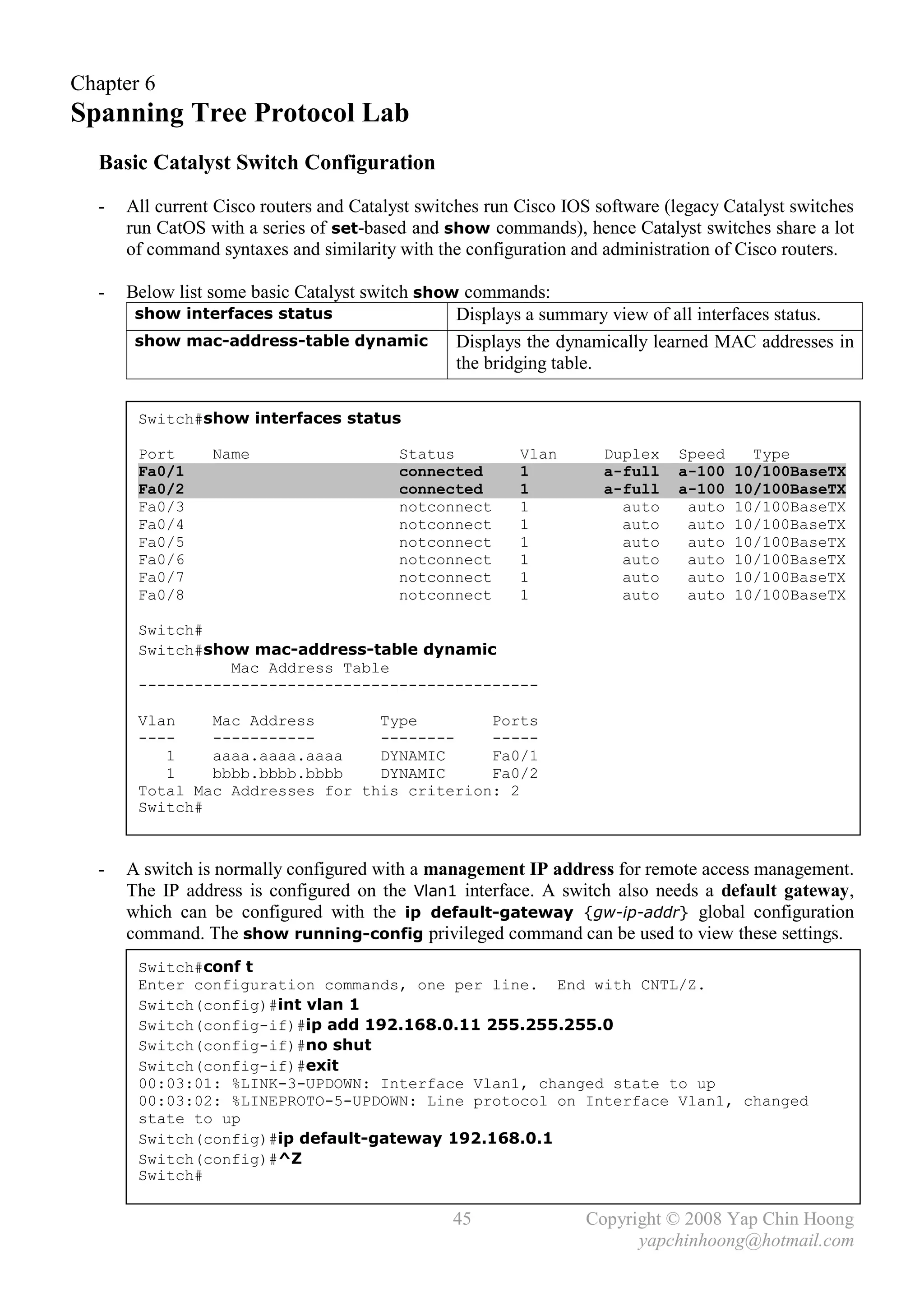 Chapter 6
Spanning Tree Protocol Lab
  Basic Catalyst Switch Configuration
  -   All current Cisco routers and Catalyst switches run Cisco IOS software (legacy Catalyst switches
      run CatOS with a series of set-based and show commands), hence Catalyst switches share a lot
      of command syntaxes and similarity with the configuration and administration of Cisco routers.

  -   Below list some basic Catalyst switch show commands:
       show interfaces status                   Displays a summary view of all interfaces status.
       show mac-address-table dynamic           Displays the dynamically learned MAC addresses in
                                                the bridging table.

       Switch#show interfaces status

       Port      Name                    Status          Vlan       Duplex    Speed     Type
       Fa0/1                             connected       1          a-full    a-100   10/100BaseTX
       Fa0/2                             connected       1          a-full    a-100   10/100BaseTX
       Fa0/3                             notconnect      1            auto     auto   10/100BaseTX
       Fa0/4                             notconnect      1            auto     auto   10/100BaseTX
       Fa0/5                             notconnect      1            auto     auto   10/100BaseTX
       Fa0/6                             notconnect      1            auto     auto   10/100BaseTX
       Fa0/7                             notconnect      1            auto     auto   10/100BaseTX
       Fa0/8                             notconnect      1            auto     auto   10/100BaseTX

       Switch#
       Switch#show mac-address-table dynamic
                 Mac Address Table
       -------------------------------------------

       Vlan    Mac Address       Type        Ports
       ----    -----------       --------    -----
          1    aaaa.aaaa.aaaa    DYNAMIC     Fa0/1
          1    bbbb.bbbb.bbbb    DYNAMIC     Fa0/2
       Total Mac Addresses for this criterion: 2
       Switch#



  -   A switch is normally configured with a management IP address for remote access management.
      The IP address is configured on the Vlan1 interface. A switch also needs a default gateway,
      which can be configured with the ip default-gateway {gw-ip-addr} global configuration
      command. The show running-config privileged command can be used to view these settings.
       Switch#conf t
       Enter configuration commands, one per line. End with CNTL/Z.
       Switch(config)#int vlan 1
       Switch(config-if)#ip add 192.168.0.11 255.255.255.0
       Switch(config-if)#no shut
       Switch(config-if)#exit
       00:03:01: %LINK-3-UPDOWN: Interface Vlan1, changed state to up
       00:03:02: %LINEPROTO-5-UPDOWN: Line protocol on Interface Vlan1, changed
       state to up
       Switch(config)#ip default-gateway 192.168.0.1
       Switch(config)#^Z
       Switch#

                                                 45               Copyright © 2008 Yap Chin Hoong
                                                                        yapchinhoong@hotmail.com
 