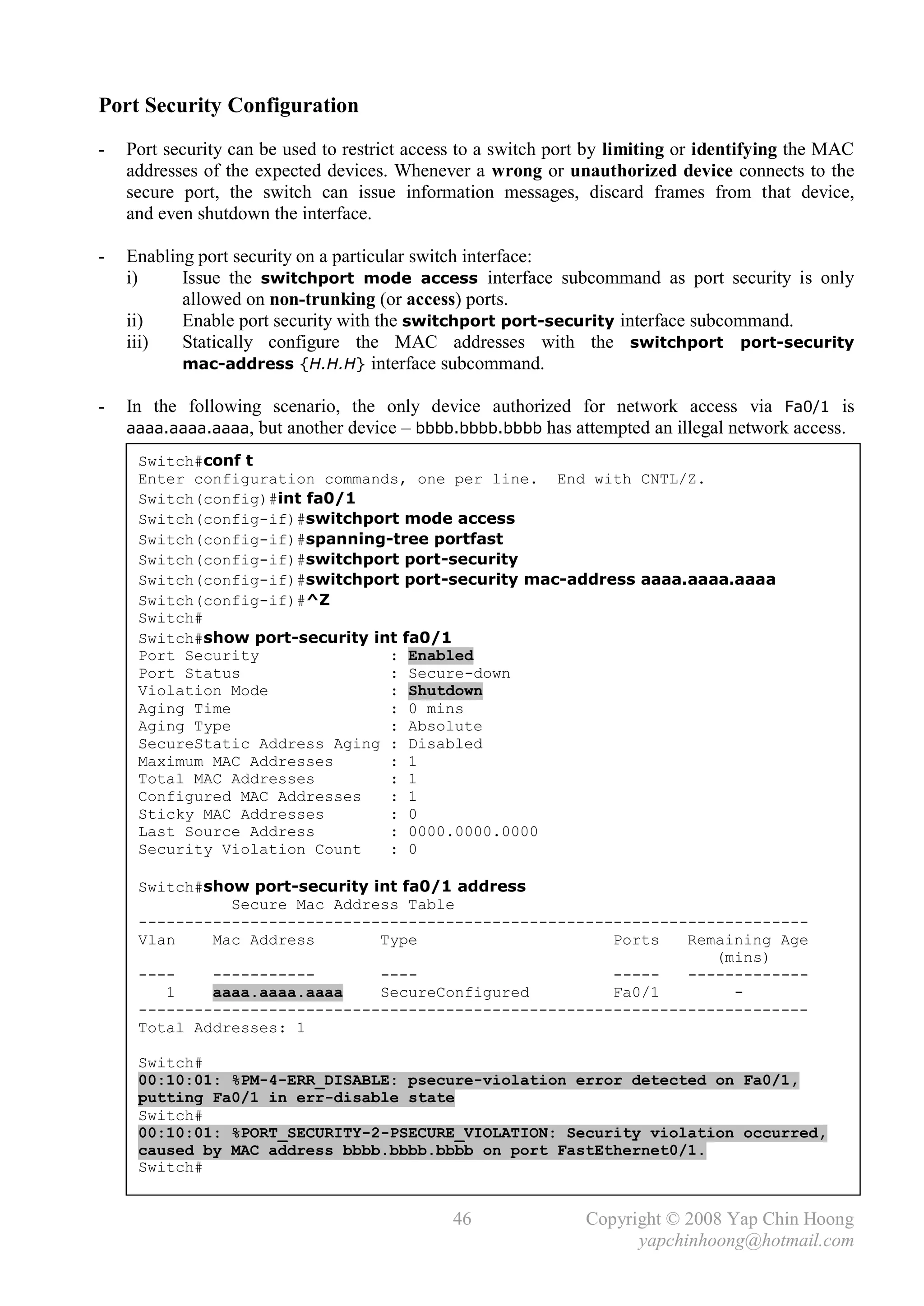 Port Security Configuration
-   Port security can be used to restrict access to a switch port by limiting or identifying the MAC
    addresses of the expected devices. Whenever a wrong or unauthorized device connects to the
    secure port, the switch can issue information messages, discard frames from that device,
    and even shutdown the interface.

-   Enabling port security on a particular switch interface:
    i)     Issue the switchport mode access interface subcommand as port security is only
           allowed on non-trunking (or access) ports.
    ii)    Enable port security with the switchport port-security interface subcommand.
    iii)   Statically configure the MAC addresses with the switchport port-security
           mac-address {H.H.H} interface subcommand.

-   In the following scenario, the only device authorized for network access via Fa0/1 is
    aaaa.aaaa.aaaa, but another device – bbbb.bbbb.bbbb has attempted an illegal network access.

     Switch#conf t
     Enter configuration commands, one per line. End with CNTL/Z.
     Switch(config)#int fa0/1
     Switch(config-if)#switchport mode access
     Switch(config-if)#spanning-tree portfast
     Switch(config-if)#switchport port-security
     Switch(config-if)#switchport port-security mac-address aaaa.aaaa.aaaa
     Switch(config-if)#^Z
     Switch#
     Switch#show port-security int fa0/1
     Port Security               : Enabled
     Port Status                 : Secure-down
     Violation Mode              : Shutdown
     Aging Time                  : 0 mins
     Aging Type                  : Absolute
     SecureStatic Address Aging : Disabled
     Maximum MAC Addresses       : 1
     Total MAC Addresses         : 1
     Configured MAC Addresses    : 1
     Sticky MAC Addresses        : 0
     Last Source Address         : 0000.0000.0000
     Security Violation Count    : 0

     Switch#show port-security int fa0/1 address
               Secure Mac Address Table
     ------------------------------------------------------------------------
     Vlan    Mac Address        Type                    Ports   Remaining Age
                                                                   (mins)
     ----    -----------        ----                    -----   -------------
        1    aaaa.aaaa.aaaa     SecureConfigured        Fa0/1        -
     ------------------------------------------------------------------------
     Total Addresses: 1

     Switch#
     00:10:01: %PM-4-ERR_DISABLE: psecure-violation error detected on Fa0/1,
     putting Fa0/1 in err-disable state
     Switch#
     00:10:01: %PORT_SECURITY-2-PSECURE_VIOLATION: Security violation occurred,
     caused by MAC address bbbb.bbbb.bbbb on port FastEthernet0/1.
     Switch#


                                               46               Copyright © 2008 Yap Chin Hoong
                                                                      yapchinhoong@hotmail.com
 