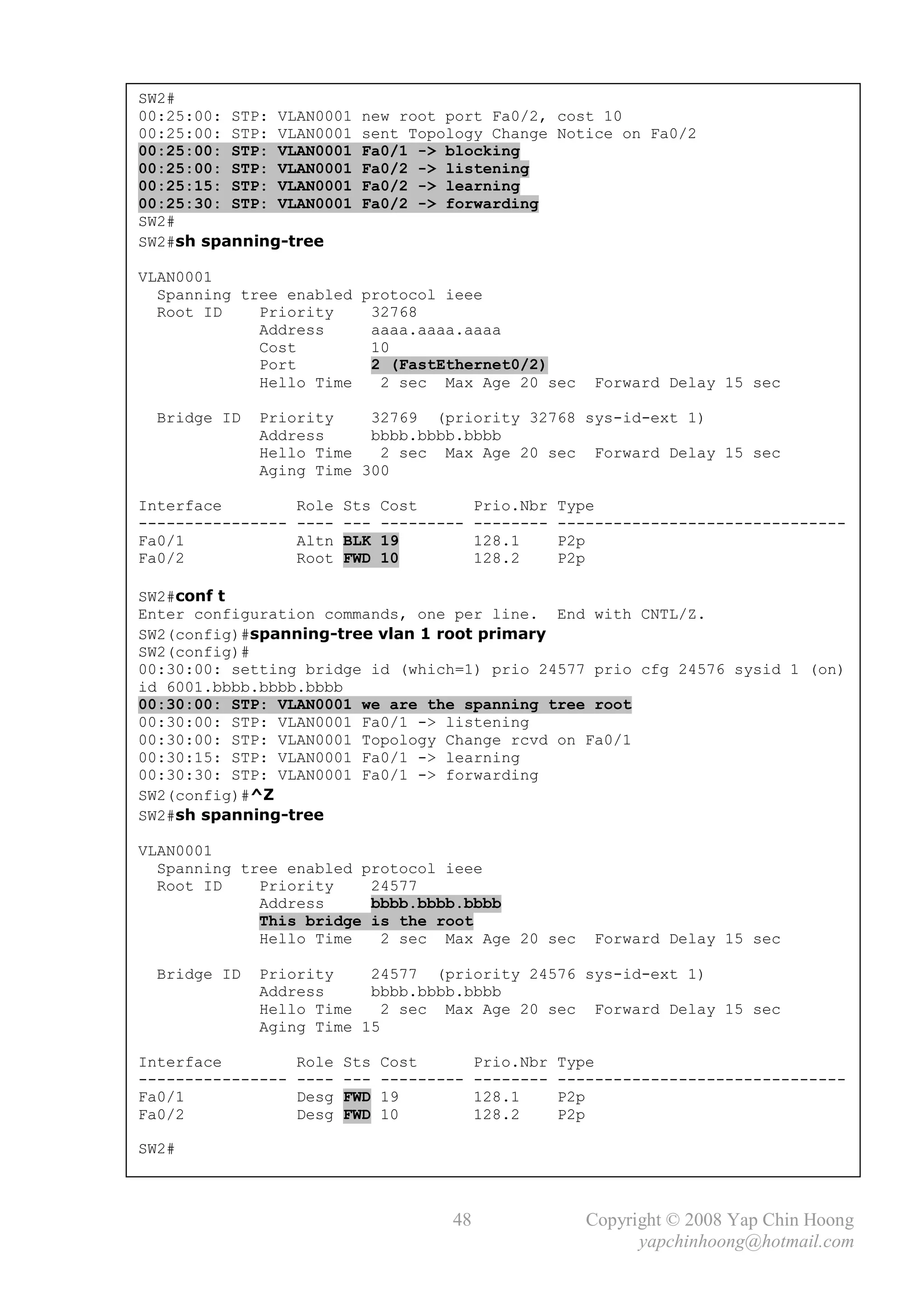 SW2#
00:25:00: STP: VLAN0001    new root port Fa0/2, cost 10
00:25:00: STP: VLAN0001    sent Topology Change Notice on Fa0/2
00:25:00: STP: VLAN0001    Fa0/1 -> blocking
00:25:00: STP: VLAN0001    Fa0/2 -> listening
00:25:15: STP: VLAN0001    Fa0/2 -> learning
00:25:30: STP: VLAN0001    Fa0/2 -> forwarding
SW2#
SW2#sh spanning-tree

VLAN0001
  Spanning tree enabled protocol ieee
  Root ID    Priority    32768
             Address     aaaa.aaaa.aaaa
             Cost        10
             Port        2 (FastEthernet0/2)
             Hello Time   2 sec Max Age 20 sec             Forward Delay 15 sec

 Bridge ID   Priority    32769 (priority 32768 sys-id-ext 1)
             Address     bbbb.bbbb.bbbb
             Hello Time   2 sec Max Age 20 sec Forward Delay 15 sec
             Aging Time 300

Interface          Role   Sts   Cost        Prio.Nbr   Type
----------------   ----   ---   ---------   --------   -------------------------------
Fa0/1              Altn   BLK   19          128.1      P2p
Fa0/2              Root   FWD   10          128.2      P2p

SW2#conf t
Enter configuration commands, one per line. End with CNTL/Z.
SW2(config)#spanning-tree vlan 1 root primary
SW2(config)#
00:30:00: setting bridge id (which=1) prio 24577 prio cfg 24576 sysid 1 (on)
id 6001.bbbb.bbbb.bbbb
00:30:00: STP: VLAN0001 we are the spanning tree root
00:30:00: STP: VLAN0001 Fa0/1 -> listening
00:30:00: STP: VLAN0001 Topology Change rcvd on Fa0/1
00:30:15: STP: VLAN0001 Fa0/1 -> learning
00:30:30: STP: VLAN0001 Fa0/1 -> forwarding
SW2(config)#^Z
SW2#sh spanning-tree

VLAN0001
  Spanning tree enabled protocol ieee
  Root ID    Priority    24577
             Address     bbbb.bbbb.bbbb
             This bridge is the root
             Hello Time   2 sec Max Age 20 sec             Forward Delay 15 sec

 Bridge ID   Priority    24577 (priority 24576 sys-id-ext 1)
             Address     bbbb.bbbb.bbbb
             Hello Time    2 sec Max Age 20 sec Forward Delay 15 sec
             Aging Time 15

Interface          Role   Sts   Cost        Prio.Nbr   Type
----------------   ----   ---   ---------   --------   -------------------------------
Fa0/1              Desg   FWD   19          128.1      P2p
Fa0/2              Desg   FWD   10          128.2      P2p

SW2#



                                       48                 Copyright © 2008 Yap Chin Hoong
                                                                yapchinhoong@hotmail.com
 