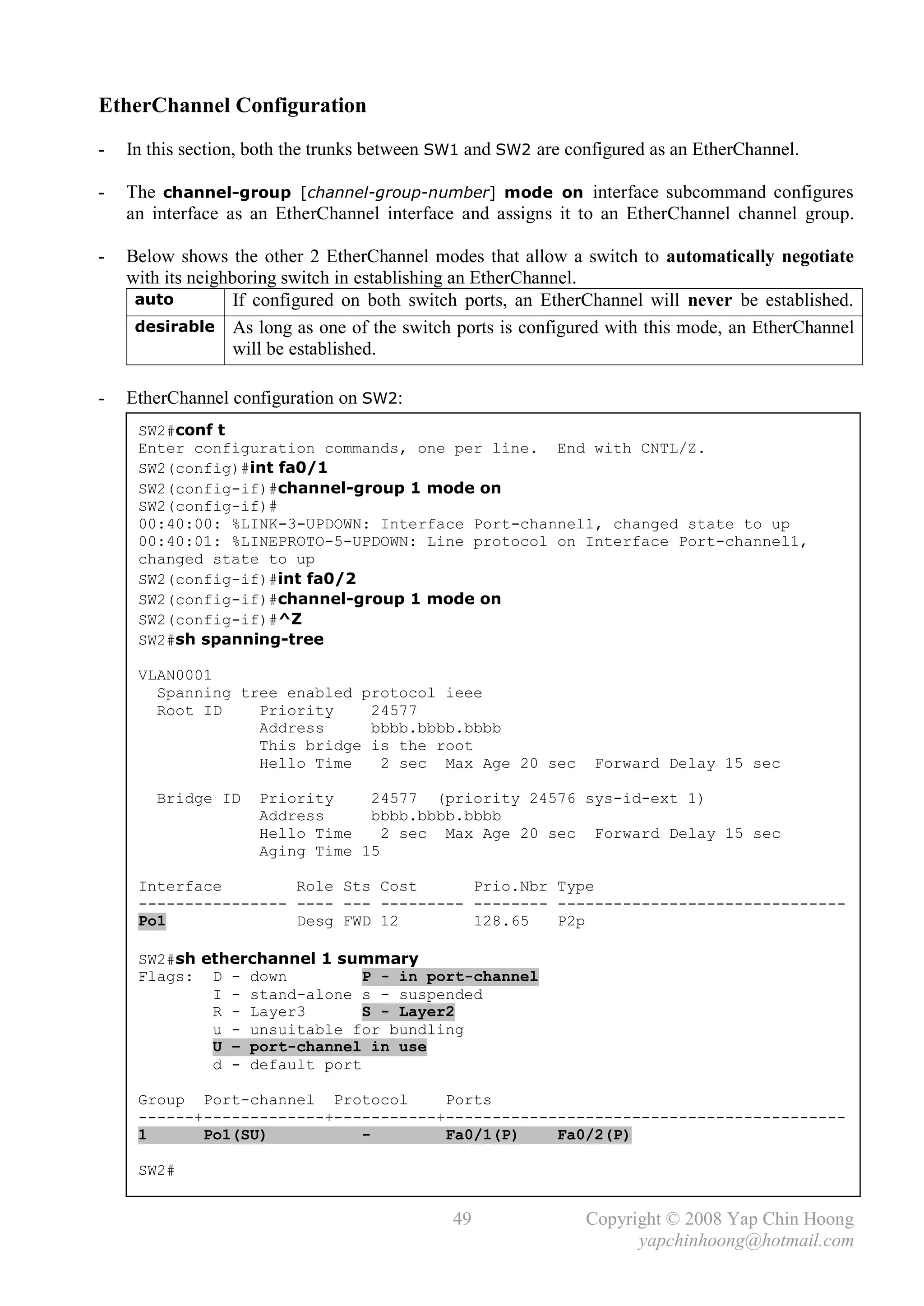 EtherChannel Configuration
-   In this section, both the trunks between SW1 and SW2 are configured as an EtherChannel.

-   The channel-group [channel-group-number] mode on interface subcommand configures
    an interface as an EtherChannel interface and assigns it to an EtherChannel channel group.

-   Below shows the other 2 EtherChannel modes that allow a switch to automatically negotiate
    with its neighboring switch in establishing an EtherChannel.
     auto          If configured on both switch ports, an EtherChannel will never be established.
     desirable As long as one of the switch ports is configured with this mode, an EtherChannel
                   will be established.

-   EtherChannel configuration on SW2:
     SW2#conf t
     Enter configuration commands, one per line. End with CNTL/Z.
     SW2(config)#int fa0/1
     SW2(config-if)#channel-group 1 mode on
     SW2(config-if)#
     00:40:00: %LINK-3-UPDOWN: Interface Port-channel1, changed state to up
     00:40:01: %LINEPROTO-5-UPDOWN: Line protocol on Interface Port-channel1,
     changed state to up
     SW2(config-if)#int fa0/2
     SW2(config-if)#channel-group 1 mode on
     SW2(config-if)#^Z
     SW2#sh spanning-tree

     VLAN0001
       Spanning tree enabled protocol ieee
       Root ID    Priority    24577
                  Address     bbbb.bbbb.bbbb
                  This bridge is the root
                  Hello Time   2 sec Max Age 20 sec             Forward Delay 15 sec

       Bridge ID     Priority    24577 (priority 24576 sys-id-ext 1)
                     Address     bbbb.bbbb.bbbb
                     Hello Time    2 sec Max Age 20 sec Forward Delay 15 sec
                     Aging Time 15

     Interface        Role Sts Cost      Prio.Nbr Type
     ---------------- ---- --- --------- -------- -------------------------------
     Po1              Desg FWD 12        128.65   P2p

     SW2#sh etherchannel 1 summary
     Flags: D - down          P - in port-channel
             I - stand-alone s - suspended
             R - Layer3       S - Layer2
             u - unsuitable for bundling
             U – port-channel in use
             d - default port

     Group Port-channel Protocol      Ports
     ------+-------------+-----------+-------------------------------------------
     1      Po1(SU)          -        Fa0/1(P)    Fa0/2(P)

     SW2#


                                              49               Copyright © 2008 Yap Chin Hoong
                                                                     yapchinhoong@hotmail.com
 