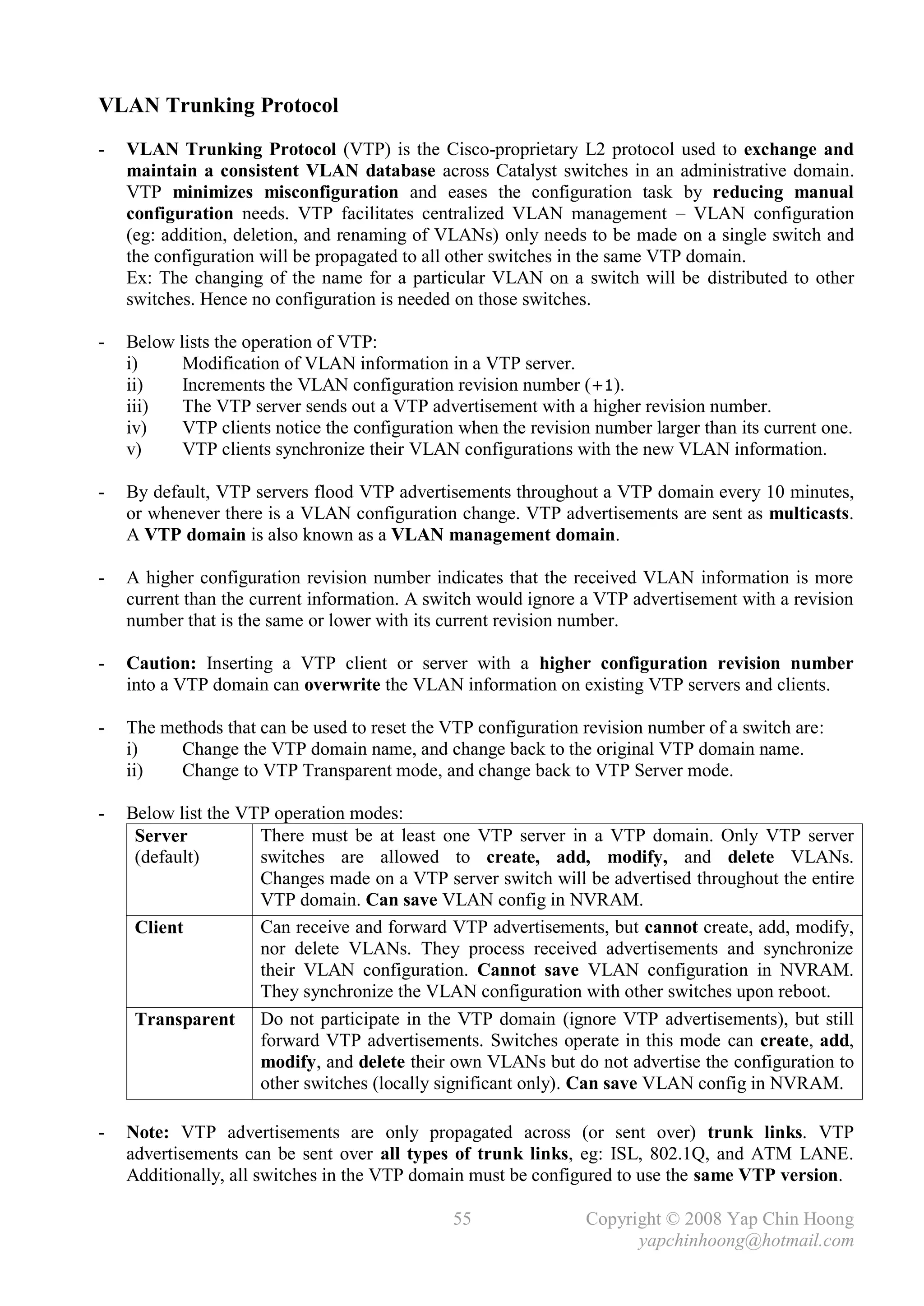 VLAN Trunking Protocol
-   VLAN Trunking Protocol (VTP) is the Cisco-proprietary L2 protocol used to exchange and
    maintain a consistent VLAN database across Catalyst switches in an administrative domain.
    VTP minimizes misconfiguration and eases the configuration task by reducing manual
    configuration needs. VTP facilitates centralized VLAN management – VLAN configuration
    (eg: addition, deletion, and renaming of VLANs) only needs to be made on a single switch and
    the configuration will be propagated to all other switches in the same VTP domain.
    Ex: The changing of the name for a particular VLAN on a switch will be distributed to other
    switches. Hence no configuration is needed on those switches.

-   Below lists the operation of VTP:
    i)     Modification of VLAN information in a VTP server.
    ii)    Increments the VLAN configuration revision number (+1).
    iii)   The VTP server sends out a VTP advertisement with a higher revision number.
    iv)    VTP clients notice the configuration when the revision number larger than its current one.
    v)     VTP clients synchronize their VLAN configurations with the new VLAN information.

-   By default, VTP servers flood VTP advertisements throughout a VTP domain every 10 minutes,
    or whenever there is a VLAN configuration change. VTP advertisements are sent as multicasts.
    A VTP domain is also known as a VLAN management domain.

-   A higher configuration revision number indicates that the received VLAN information is more
    current than the current information. A switch would ignore a VTP advertisement with a revision
    number that is the same or lower with its current revision number.

-   Caution: Inserting a VTP client or server with a higher configuration revision number
    into a VTP domain can overwrite the VLAN information on existing VTP servers and clients.

-   The methods that can be used to reset the VTP configuration revision number of a switch are:
    i)    Change the VTP domain name, and change back to the original VTP domain name.
    ii)   Change to VTP Transparent mode, and change back to VTP Server mode.

-   Below list the VTP operation modes:
     Server          There must be at least one VTP server in a VTP domain. Only VTP server
     (default)       switches are allowed to create, add, modify, and delete VLANs.
                     Changes made on a VTP server switch will be advertised throughout the entire
                     VTP domain. Can save VLAN config in NVRAM.
     Client          Can receive and forward VTP advertisements, but cannot create, add, modify,
                     nor delete VLANs. They process received advertisements and synchronize
                     their VLAN configuration. Cannot save VLAN configuration in NVRAM.
                     They synchronize the VLAN configuration with other switches upon reboot.
     Transparent Do not participate in the VTP domain (ignore VTP advertisements), but still
                     forward VTP advertisements. Switches operate in this mode can create, add,
                     modify, and delete their own VLANs but do not advertise the configuration to
                     other switches (locally significant only). Can save VLAN config in NVRAM.

-   Note: VTP advertisements are only propagated across (or sent over) trunk links. VTP
    advertisements can be sent over all types of trunk links, eg: ISL, 802.1Q, and ATM LANE.
    Additionally, all switches in the VTP domain must be configured to use the same VTP version.

                                               55                Copyright © 2008 Yap Chin Hoong
                                                                       yapchinhoong@hotmail.com
 