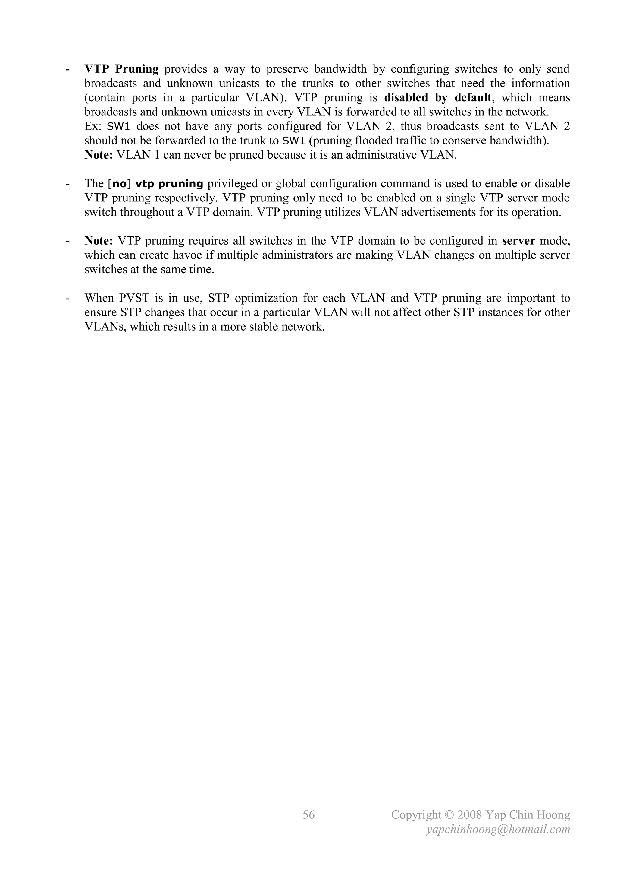 -   VTP Pruning provides a way to preserve bandwidth by configuring switches to only send
    broadcasts and unknown unicasts to the trunks to other switches that need the information
    (contain ports in a particular VLAN). VTP pruning is disabled by default, which means
    broadcasts and unknown unicasts in every VLAN is forwarded to all switches in the network.
    Ex: SW1 does not have any ports configured for VLAN 2, thus broadcasts sent to VLAN 2
    should not be forwarded to the trunk to SW1 (pruning flooded traffic to conserve bandwidth).
    Note: VLAN 1 can never be pruned because it is an administrative VLAN.

-   The [no] vtp pruning privileged or global configuration command is used to enable or disable
    VTP pruning respectively. VTP pruning only need to be enabled on a single VTP server mode
    switch throughout a VTP domain. VTP pruning utilizes VLAN advertisements for its operation.

-   Note: VTP pruning requires all switches in the VTP domain to be configured in server mode,
    which can create havoc if multiple administrators are making VLAN changes on multiple server
    switches at the same time.

-   When PVST is in use, STP optimization for each VLAN and VTP pruning are important to
    ensure STP changes that occur in a particular VLAN will not affect other STP instances for other
    VLANs, which results in a more stable network.




                                               56               Copyright © 2008 Yap Chin Hoong
                                                                      yapchinhoong@hotmail.com
 