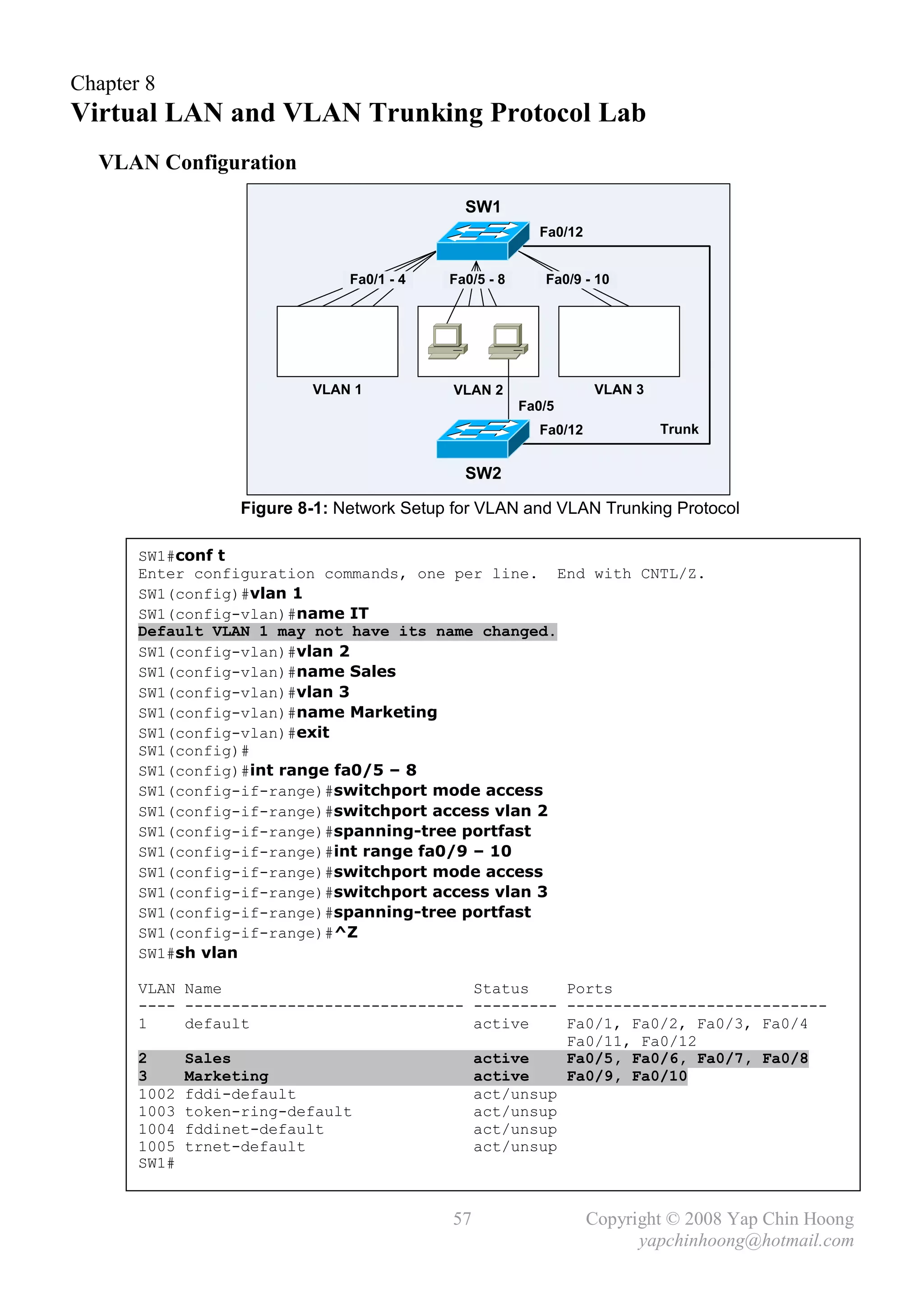 Chapter 8
Virtual LAN and VLAN Trunking Protocol Lab
  VLAN Configuration
                                             SW1
                                                         Fa0/12


                               Fa0/1 - 4   Fa0/5 - 8      Fa0/9 - 10




                          VLAN 1            VLAN 2                VLAN 3
                                                       Fa0/5
                                                         Fa0/12            Trunk
                                            VLAN 2

                                             SW2

                  Figure 8-1: Network Setup for VLAN and VLAN Trunking Protocol

       SW1#conf t
       Enter configuration commands, one per line. End with CNTL/Z.
       SW1(config)#vlan 1
       SW1(config-vlan)#name IT
       Default VLAN 1 may not have its name changed.
       SW1(config-vlan)#vlan 2
       SW1(config-vlan)#name Sales
       SW1(config-vlan)#vlan 3
       SW1(config-vlan)#name Marketing
       SW1(config-vlan)#exit
       SW1(config)#
       SW1(config)#int range fa0/5 – 8
       SW1(config-if-range)#switchport mode access
       SW1(config-if-range)#switchport access vlan 2
       SW1(config-if-range)#spanning-tree portfast
       SW1(config-if-range)#int range fa0/9 – 10
       SW1(config-if-range)#switchport mode access
       SW1(config-if-range)#switchport access vlan 3
       SW1(config-if-range)#spanning-tree portfast
       SW1(config-if-range)#^Z
       SW1#sh vlan

       VLAN Name                           Status    Ports
       ---- ------------------------------ --------- ----------------------------
       1    default                        active    Fa0/1, Fa0/2, Fa0/3, Fa0/4
                                                     Fa0/11, Fa0/12
       2    Sales                          active    Fa0/5, Fa0/6, Fa0/7, Fa0/8
       3    Marketing                      active    Fa0/9, Fa0/10
       1002 fddi-default                   act/unsup
       1003 token-ring-default             act/unsup
       1004 fddinet-default                act/unsup
       1005 trnet-default                  act/unsup
       SW1#


                                           57                     Copyright © 2008 Yap Chin Hoong
                                                                        yapchinhoong@hotmail.com
 