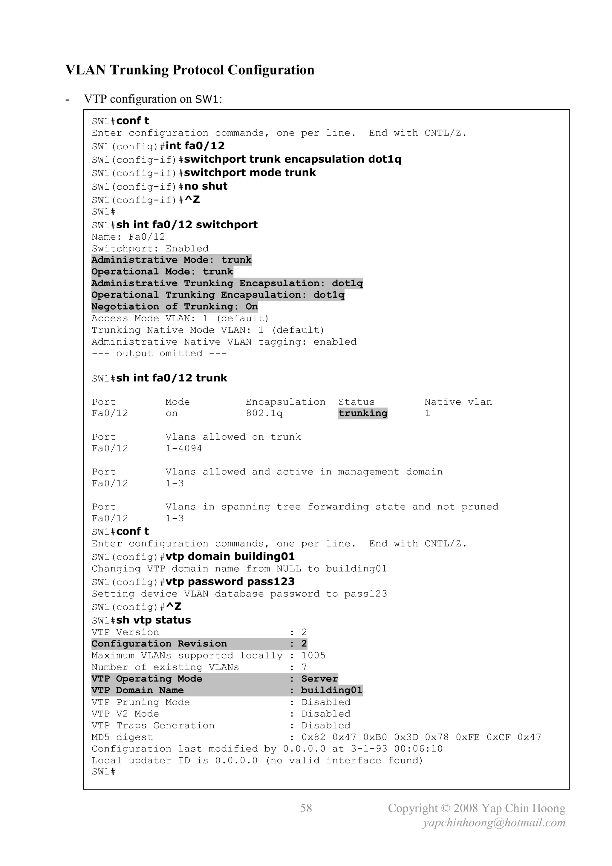 VLAN Trunking Protocol Configuration
-   VTP configuration on SW1:
     SW1#conf t
     Enter configuration commands, one per line. End with CNTL/Z.
     SW1(config)#int fa0/12
     SW1(config-if)#switchport trunk encapsulation dot1q
     SW1(config-if)#switchport mode trunk
     SW1(config-if)#no shut
     SW1(config-if)#^Z
     SW1#
     SW1#sh int fa0/12 switchport
     Name: Fa0/12
     Switchport: Enabled
     Administrative Mode: trunk
     Operational Mode: trunk
     Administrative Trunking Encapsulation: dot1q
     Operational Trunking Encapsulation: dot1q
     Negotiation of Trunking: On
     Access Mode VLAN: 1 (default)
     Trunking Native Mode VLAN: 1 (default)
     Administrative Native VLAN tagging: enabled
     --- output omitted ---

     SW1#sh int fa0/12 trunk

     Port         Mode          Encapsulation   Status           Native vlan
     Fa0/12       on            802.1q          trunking         1

     Port         Vlans allowed on trunk
     Fa0/12       1-4094

     Port         Vlans allowed and active in management domain
     Fa0/12       1-3

     Port         Vlans in spanning tree forwarding state and not pruned
     Fa0/12       1-3
     SW1#conf t
     Enter configuration commands, one per line. End with CNTL/Z.
     SW1(config)#vtp domain building01
     Changing VTP domain name from NULL to building01
     SW1(config)#vtp password pass123
     Setting device VLAN database password to pass123
     SW1(config)#^Z
     SW1#sh vtp status
     VTP Version                      : 2
     Configuration Revision           : 2
     Maximum VLANs supported locally : 1005
     Number of existing VLANs         : 7
     VTP Operating Mode               : Server
     VTP Domain Name                  : building01
     VTP Pruning Mode                 : Disabled
     VTP V2 Mode                      : Disabled
     VTP Traps Generation             : Disabled
     MD5 digest                       : 0x82 0x47 0xB0 0x3D 0x78 0xFE 0xCF 0x47
     Configuration last modified by 0.0.0.0 at 3-1-93 00:06:10
     Local updater ID is 0.0.0.0 (no valid interface found)
     SW1#


                                        58                 Copyright © 2008 Yap Chin Hoong
                                                                 yapchinhoong@hotmail.com
 