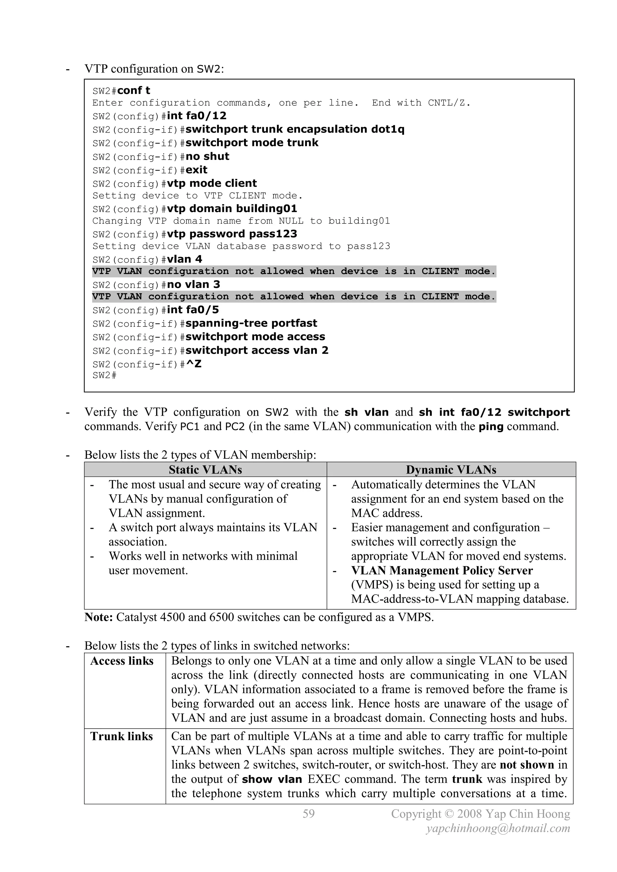 -   VTP configuration on SW2:
     SW2#conf t
     Enter configuration commands, one per line. End with CNTL/Z.
     SW2(config)#int fa0/12
     SW2(config-if)#switchport trunk encapsulation dot1q
     SW2(config-if)#switchport mode trunk
     SW2(config-if)#no shut
     SW2(config-if)#exit
     SW2(config)#vtp mode client
     Setting device to VTP CLIENT mode.
     SW2(config)#vtp domain building01
     Changing VTP domain name from NULL to building01
     SW2(config)#vtp password pass123
     Setting device VLAN database password to pass123
     SW2(config)#vlan 4
     VTP VLAN configuration not allowed when device is in CLIENT mode.
     SW2(config)#no vlan 3
     VTP VLAN configuration not allowed when device is in CLIENT mode.
     SW2(config)#int fa0/5
     SW2(config-if)#spanning-tree portfast
     SW2(config-if)#switchport mode access
     SW2(config-if)#switchport access vlan 2
     SW2(config-if)#^Z
     SW2#


-   Verify the VTP configuration on SW2 with the sh vlan and sh int fa0/12 switchport
    commands. Verify PC1 and PC2 (in the same VLAN) communication with the ping command.

-   Below lists the 2 types of VLAN membership:
                     Static VLANs                                 Dynamic VLANs
     - The most usual and secure way of creating -     Automatically determines the VLAN
        VLANs by manual configuration of               assignment for an end system based on the
        VLAN assignment.                               MAC address.
     - A switch port always maintains its VLAN -       Easier management and configuration –
        association.                                   switches will correctly assign the
     - Works well in networks with minimal             appropriate VLAN for moved end systems.
        user movement.                           -     VLAN Management Policy Server
                                                       (VMPS) is being used for setting up a
                                                       MAC-address-to-VLAN mapping database.
    Note: Catalyst 4500 and 6500 switches can be configured as a VMPS.

-   Below lists the 2 types of links in switched networks:
     Access links Belongs to only one VLAN at a time and only allow a single VLAN to be used
                      across the link (directly connected hosts are communicating in one VLAN
                      only). VLAN information associated to a frame is removed before the frame is
                      being forwarded out an access link. Hence hosts are unaware of the usage of
                      VLAN and are just assume in a broadcast domain. Connecting hosts and hubs.
     Trunk links Can be part of multiple VLANs at a time and able to carry traffic for multiple
                      VLANs when VLANs span across multiple switches. They are point-to-point
                      links between 2 switches, switch-router, or switch-host. They are not shown in
                      the output of show vlan EXEC command. The term trunk was inspired by
                      the telephone system trunks which carry multiple conversations at a time.
                                               59               Copyright © 2008 Yap Chin Hoong
                                                                      yapchinhoong@hotmail.com
 