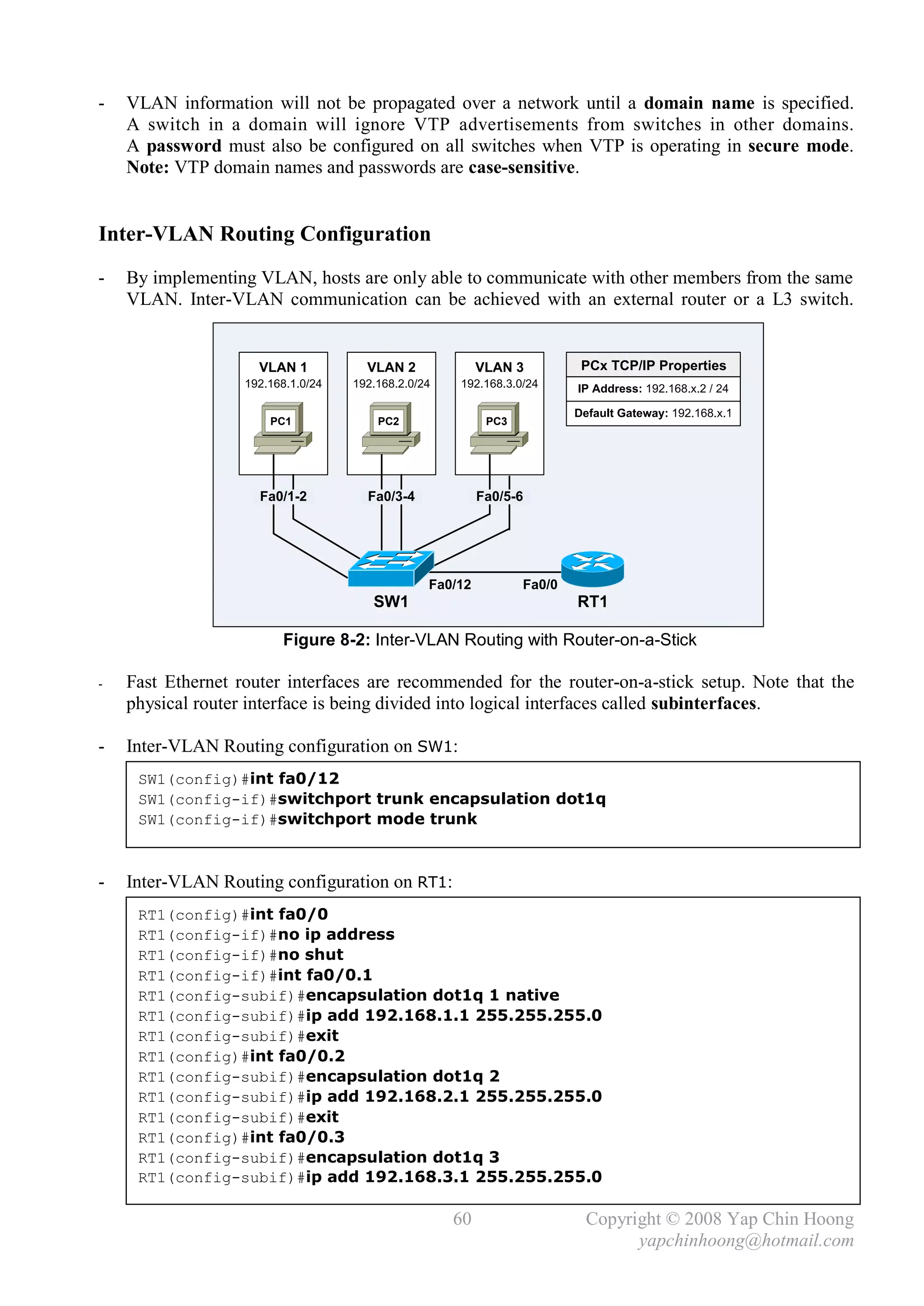 -   VLAN information will not be propagated over a network until a domain name is specified.
    A switch in a domain will ignore VTP advertisements from switches in other domains.
    A password must also be configured on all switches when VTP is operating in secure mode.
    Note: VTP domain names and passwords are case-sensitive.


Inter-VLAN Routing Configuration
-   By implementing VLAN, hosts are only able to communicate with other members from the same
    VLAN. Inter-VLAN communication can be achieved with an external router or a L3 switch.


                     VLAN 1           VLAN 2              VLAN 3          PCx TCP/IP Properties
                   192.168.1.0/24   192.168.2.0/24   192.168.3.0/24      IP Address: 192.168.x.2 / 24

                                                                         Default Gateway: 192.168.x.1
                       PC1              PC2                PC3




                     Fa0/1-2          Fa0/3-4             Fa0/5-6




                                                 Fa0/12          Fa0/0
                                       SW1                               RT1

                         Figure 8-2: Inter-VLAN Routing with Router-on-a-Stick

-   Fast Ethernet router interfaces are recommended for the router-on-a-stick setup. Note that the
    physical router interface is being divided into logical interfaces called subinterfaces.

-   Inter-VLAN Routing configuration on SW1:
     SW1(config)#int fa0/12
     SW1(config-if)#switchport trunk encapsulation dot1q
     SW1(config-if)#switchport mode trunk



-   Inter-VLAN Routing configuration on RT1:
     RT1(config)#int fa0/0
     RT1(config-if)#no ip address
     RT1(config-if)#no shut
     RT1(config-if)#int fa0/0.1
     RT1(config-subif)#encapsulation dot1q 1 native
     RT1(config-subif)#ip add 192.168.1.1 255.255.255.0
     RT1(config-subif)#exit
     RT1(config)#int fa0/0.2
     RT1(config-subif)#encapsulation dot1q 2
     RT1(config-subif)#ip add 192.168.2.1 255.255.255.0
     RT1(config-subif)#exit
     RT1(config)#int fa0/0.3
     RT1(config-subif)#encapsulation dot1q 3
     RT1(config-subif)#ip add 192.168.3.1 255.255.255.0

                                                     60                    Copyright © 2008 Yap Chin Hoong
                                                                                 yapchinhoong@hotmail.com
 