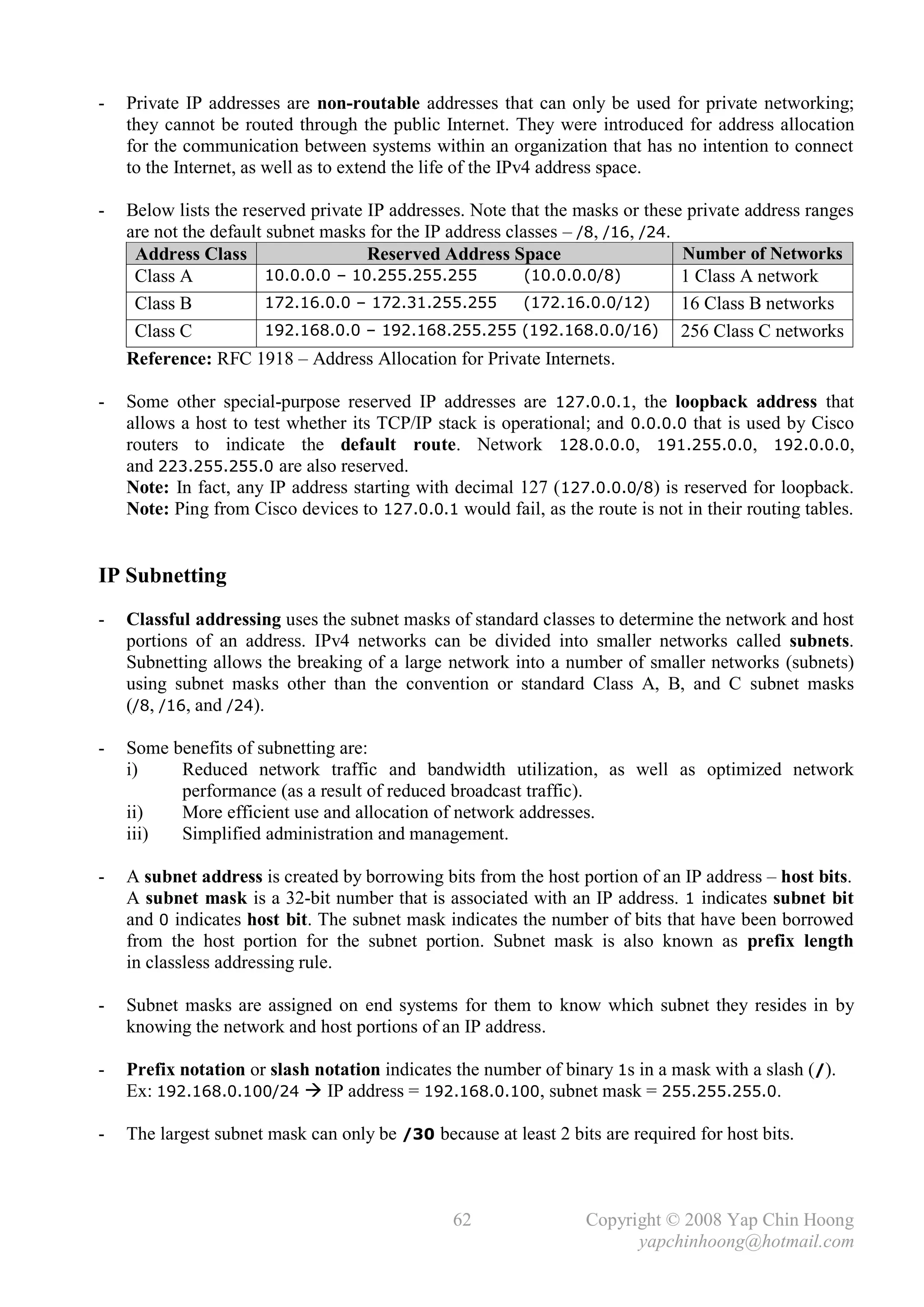 -   Private IP addresses are non-routable addresses that can only be used for private networking;
    they cannot be routed through the public Internet. They were introduced for address allocation
    for the communication between systems within an organization that has no intention to connect
    to the Internet, as well as to extend the life of the IPv4 address space.

-   Below lists the reserved private IP addresses. Note that the masks or these private address ranges
    are not the default subnet masks for the IP address classes – /8, /16, /24.
     Address Class                   Reserved Address Space                     Number of Networks
     Class A            10.0.0.0 – 10.255.255.255         .(10.0.0.0/8)         1 Class A network
     Class B            172.16.0.0 – 172.31.255.255 .(172.16.0.0/12)            16 Class B networks
     Class C            192.168.0.0 – 192.168.255.255 (192.168.0.0/16) 256 Class C networks
    Reference: RFC 1918 – Address Allocation for Private Internets.

-   Some other special-purpose reserved IP addresses are 127.0.0.1, the loopback address that
    allows a host to test whether its TCP/IP stack is operational; and 0.0.0.0 that is used by Cisco
    routers to indicate the default route. Network 128.0.0.0, 191.255.0.0, 192.0.0.0,
    and 223.255.255.0 are also reserved.
    Note: In fact, any IP address starting with decimal 127 (127.0.0.0/8) is reserved for loopback.
    Note: Ping from Cisco devices to 127.0.0.1 would fail, as the route is not in their routing tables.


IP Subnetting
-   Classful addressing uses the subnet masks of standard classes to determine the network and host
    portions of an address. IPv4 networks can be divided into smaller networks called subnets.
    Subnetting allows the breaking of a large network into a number of smaller networks (subnets)
    using subnet masks other than the convention or standard Class A, B, and C subnet masks
    (/8, /16, and /24).

-   Some benefits of subnetting are:
    i)    Reduced network traffic and bandwidth utilization, as well as optimized network
          performance (as a result of reduced broadcast traffic).
    ii)   More efficient use and allocation of network addresses.
    iii)  Simplified administration and management.

-   A subnet address is created by borrowing bits from the host portion of an IP address – host bits.
    A subnet mask is a 32-bit number that is associated with an IP address. 1 indicates subnet bit
    and 0 indicates host bit. The subnet mask indicates the number of bits that have been borrowed
    from the host portion for the subnet portion. Subnet mask is also known as prefix length
    in classless addressing rule.

-   Subnet masks are assigned on end systems for them to know which subnet they resides in by
    knowing the network and host portions of an IP address.

-   Prefix notation or slash notation indicates the number of binary 1s in a mask with a slash (/).
    Ex: 192.168.0.100/24  IP address = 192.168.0.100, subnet mask = 255.255.255.0.

-   The largest subnet mask can only be /30 because at least 2 bits are required for host bits.



                                                62                Copyright © 2008 Yap Chin Hoong
                                                                        yapchinhoong@hotmail.com
 