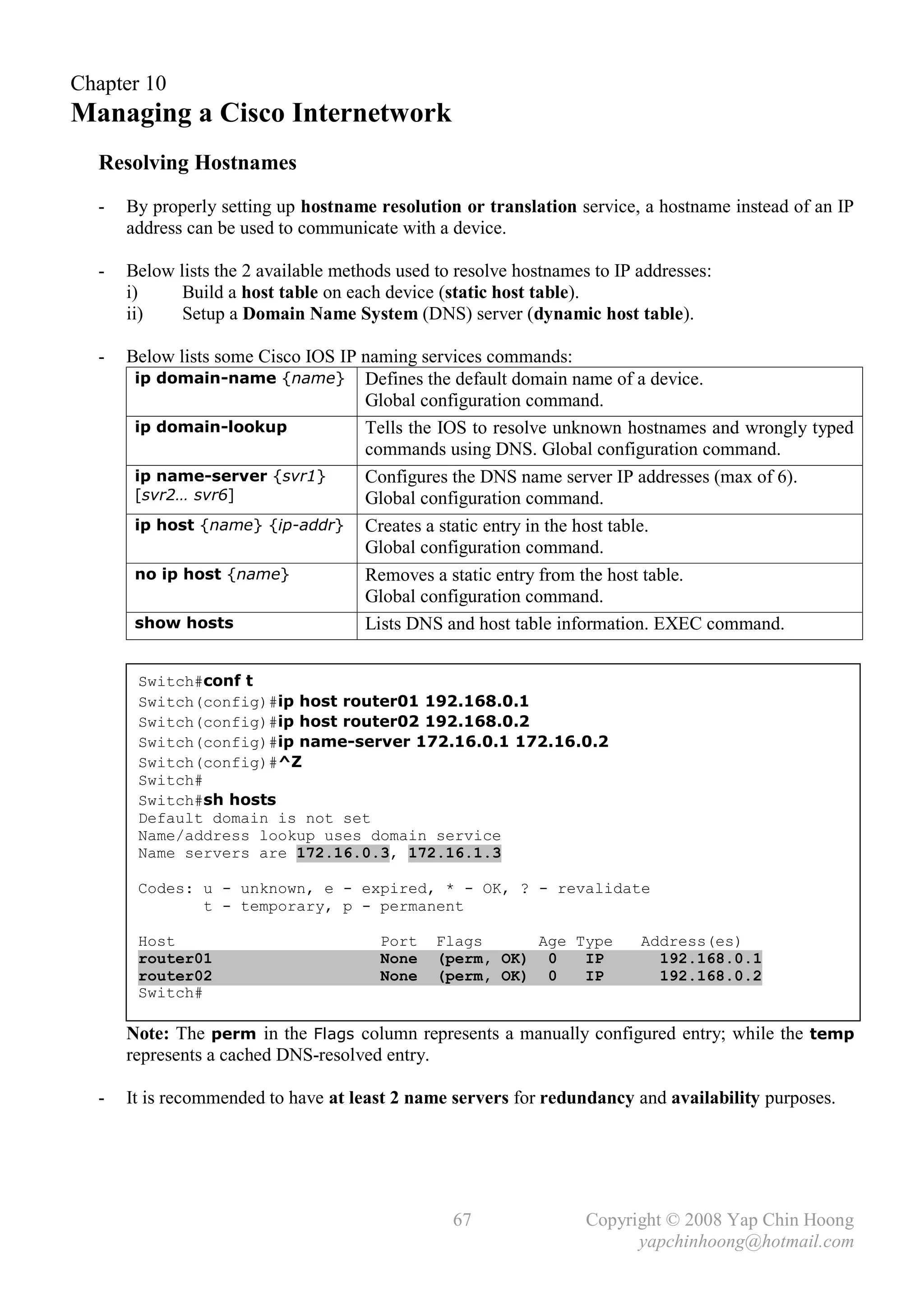 Chapter 10
Managing a Cisco Internetwork
  Resolving Hostnames
  -   By properly setting up hostname resolution or translation service, a hostname instead of an IP
      address can be used to communicate with a device.

  -   Below lists the 2 available methods used to resolve hostnames to IP addresses:
      i)     Build a host table on each device (static host table).
      ii)    Setup a Domain Name System (DNS) server (dynamic host table).

  -   Below lists some Cisco IOS IP naming services commands:
       ip domain-name {name} Defines the default domain name of a device.
                                    Global configuration command.
       ip domain-lookup             Tells the IOS to resolve unknown hostnames and wrongly typed
                                    commands using DNS. Global configuration command.
       ip name-server {svr1}        Configures the DNS name server IP addresses (max of 6).
       [svr2… svr6]                 Global configuration command.
       ip host {name} {ip-addr} Creates a static entry in the host table.
                                    Global configuration command.
       no ip host {name}            Removes a static entry from the host table.
                                    Global configuration command.
       show hosts                   Lists DNS and host table information. EXEC command.


       Switch#conf t
       Switch(config)#ip host router01 192.168.0.1
       Switch(config)#ip host router02 192.168.0.2
       Switch(config)#ip name-server 172.16.0.1 172.16.0.2
       Switch(config)#^Z
       Switch#
       Switch#sh hosts
       Default domain is not set
       Name/address lookup uses domain service
       Name servers are 172.16.0.3, 172.16.1.3

       Codes: u - unknown, e - expired, * - OK, ? - revalidate
              t - temporary, p - permanent

       Host                            Port    Flags     Age Type         Address(es)
       router01                        None    (perm, OK) 0   IP            192.168.0.1
       router02                        None    (perm, OK) 0   IP            192.168.0.2
       Switch#

      Note: The perm in the Flags column represents a manually configured entry; while the temp
      represents a cached DNS-resolved entry.

  -   It is recommended to have at least 2 name servers for redundancy and availability purposes.




                                                 67                Copyright © 2008 Yap Chin Hoong
                                                                         yapchinhoong@hotmail.com
 