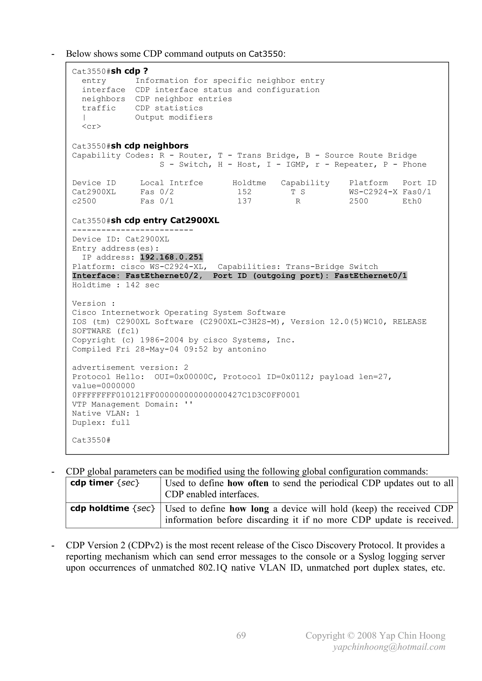 -   Below shows some CDP command outputs on Cat3550:
     Cat3550#sh cdp ?
       entry      Information for specific neighbor entry
       interface CDP interface status and configuration
       neighbors CDP neighbor entries
       traffic    CDP statistics
       |          Output modifiers
       <cr>

     Cat3550#sh cdp neighbors
     Capability Codes: R - Router, T - Trans Bridge, B - Source Route Bridge
                       S - Switch, H - Host, I - IGMP, r - Repeater, P - Phone

     Device ID        Local Intrfce          Holdtme     Capability       Platform   Port ID
     Cat2900XL        Fas 0/2                 152          T S            WS-C2924-X Fas0/1
     c2500            Fas 0/1                 137           R             2500       Eth0

     Cat3550#sh cdp entry Cat2900XL
     -------------------------
     Device ID: Cat2900XL
     Entry address(es):
       IP address: 192.168.0.251
     Platform: cisco WS-C2924-XL, Capabilities: Trans-Bridge Switch
     Interface: FastEthernet0/2, Port ID (outgoing port): FastEthernet0/1
     Holdtime : 142 sec

     Version :
     Cisco Internetwork Operating System Software
     IOS (tm) C2900XL Software (C2900XL-C3H2S-M), Version 12.0(5)WC10, RELEASE
     SOFTWARE (fc1)
     Copyright (c) 1986-2004 by cisco Systems, Inc.
     Compiled Fri 28-May-04 09:52 by antonino

     advertisement version: 2
     Protocol Hello: OUI=0x00000C, Protocol ID=0x0112; payload len=27,
     value=0000000
     0FFFFFFFF010121FF000000000000000427C1D3C0FF0001
     VTP Management Domain: ''
     Native VLAN: 1
     Duplex: full

     Cat3550#


-   CDP global parameters can be modified using the following global configuration commands:
     cdp timer {sec}       Used to define how often to send the periodical CDP updates out to all
                           CDP enabled interfaces.
     cdp holdtime {sec} Used to define how long a device will hold (keep) the received CDP
                           information before discarding it if no more CDP update is received.

-   CDP Version 2 (CDPv2) is the most recent release of the Cisco Discovery Protocol. It provides a
    reporting mechanism which can send error messages to the console or a Syslog logging server
    upon occurrences of unmatched 802.1Q native VLAN ID, unmatched port duplex states, etc.




                                              69                Copyright © 2008 Yap Chin Hoong
                                                                      yapchinhoong@hotmail.com
 