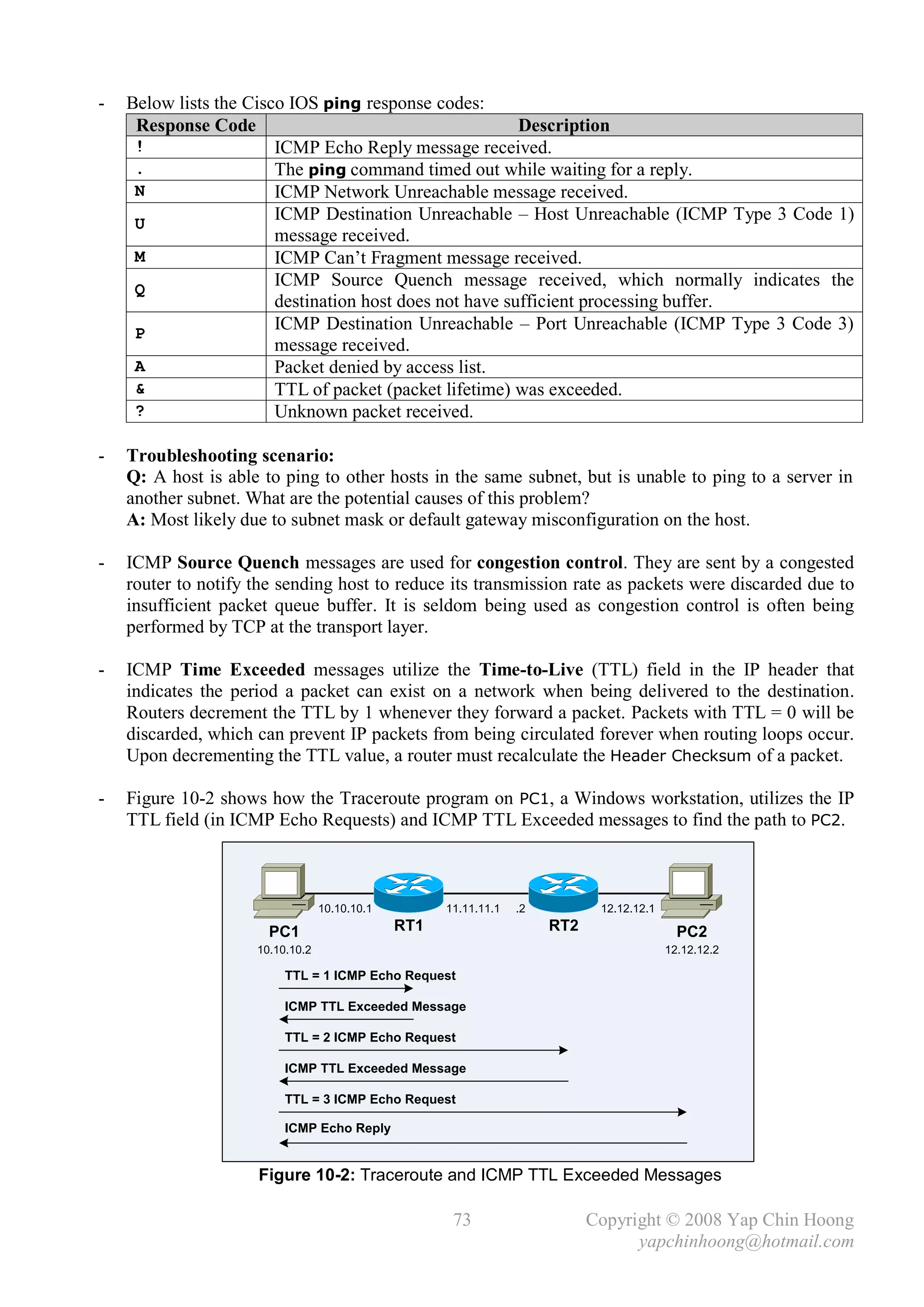 -   Below lists the Cisco IOS ping response codes:
     Response Code                                       Description
     !                  ICMP Echo Reply message received.
     .                  The ping command timed out while waiting for a reply.
     N                  ICMP Network Unreachable message received.
     U
                        ICMP Destination Unreachable – Host Unreachable (ICMP Type 3 Code 1)
                        message received.
     M                  ICMP Can’t Fragment message received.
     Q
                        ICMP Source Quench message received, which normally indicates the
                        destination host does not have sufficient processing buffer.
     P
                        ICMP Destination Unreachable – Port Unreachable (ICMP Type 3 Code 3)
                        message received.
     A                  Packet denied by access list.
     &                  TTL of packet (packet lifetime) was exceeded.
     ?                  Unknown packet received.

-   Troubleshooting scenario:
    Q: A host is able to ping to other hosts in the same subnet, but is unable to ping to a server in
    another subnet. What are the potential causes of this problem?
    A: Most likely due to subnet mask or default gateway misconfiguration on the host.

-   ICMP Source Quench messages are used for congestion control. They are sent by a congested
    router to notify the sending host to reduce its transmission rate as packets were discarded due to
    insufficient packet queue buffer. It is seldom being used as congestion control is often being
    performed by TCP at the transport layer.

-   ICMP Time Exceeded messages utilize the Time-to-Live (TTL) field in the IP header that
    indicates the period a packet can exist on a network when being delivered to the destination.
    Routers decrement the TTL by 1 whenever they forward a packet. Packets with TTL = 0 will be
    discarded, which can prevent IP packets from being circulated forever when routing loops occur.
    Upon decrementing the TTL value, a router must recalculate the Header Checksum of a packet.

-   Figure 10-2 shows how the Traceroute program on PC1, a Windows workstation, utilizes the IP
    TTL field (in ICMP Echo Requests) and ICMP TTL Exceeded messages to find the path to PC2.



                                  10.10.10.1         11.11.11.1   .2          12.12.12.1

                       PC1                     RT1                     RT2                   PC2
                     10.10.10.2                                                            12.12.12.2

                          TTL = 1 ICMP Echo Request

                          ICMP TTL Exceeded Message

                          TTL = 2 ICMP Echo Request

                          ICMP TTL Exceeded Message

                          TTL = 3 ICMP Echo Request

                          ICMP Echo Reply


                     Figure 10-2: Traceroute and ICMP TTL Exceeded Messages

                                                      73                     Copyright © 2008 Yap Chin Hoong
                                                                                   yapchinhoong@hotmail.com
 