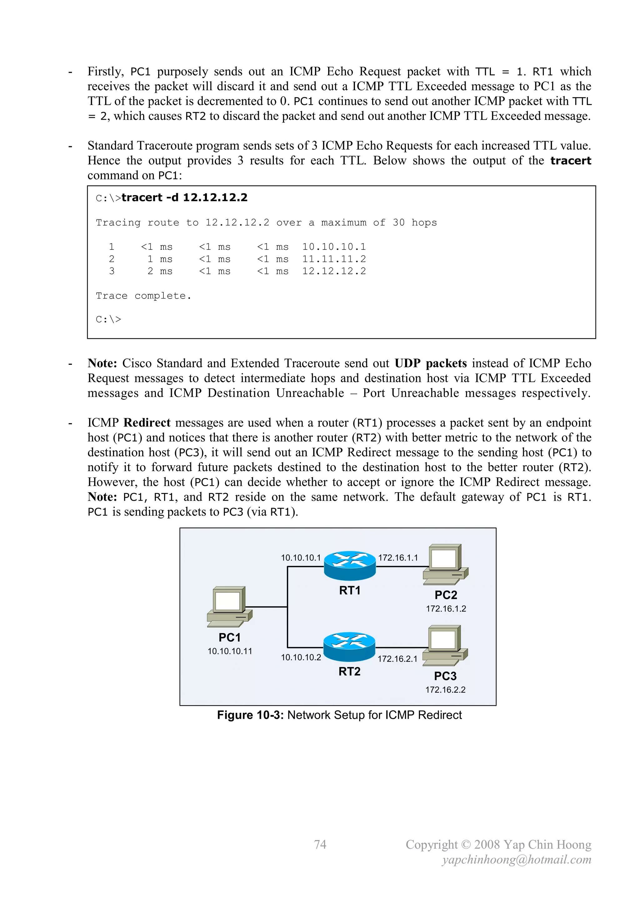 -   Firstly, PC1 purposely sends out an ICMP Echo Request packet with TTL = 1. RT1 which
    receives the packet will discard it and send out a ICMP TTL Exceeded message to PC1 as the
    TTL of the packet is decremented to 0. PC1 continues to send out another ICMP packet with TTL
    = 2, which causes RT2 to discard the packet and send out another ICMP TTL Exceeded message.

-   Standard Traceroute program sends sets of 3 ICMP Echo Requests for each increased TTL value.
    Hence the output provides 3 results for each TTL. Below shows the output of the tracert
    command on PC1:
     C:>tracert -d 12.12.12.2

     Tracing route to 12.12.12.2 over a maximum of 30 hops

        1     <1 ms      <1 ms           <1 ms   10.10.10.1
        2      1 ms      <1 ms           <1 ms   11.11.11.2
        3      2 ms      <1 ms           <1 ms   12.12.12.2

     Trace complete.

     C:>



-   Note: Cisco Standard and Extended Traceroute send out UDP packets instead of ICMP Echo
    Request messages to detect intermediate hops and destination host via ICMP TTL Exceeded
    messages and ICMP Destination Unreachable – Port Unreachable messages respectively.

-   ICMP Redirect messages are used when a router (RT1) processes a packet sent by an endpoint
    host (PC1) and notices that there is another router (RT2) with better metric to the network of the
    destination host (PC3), it will send out an ICMP Redirect message to the sending host (PC1) to
    notify it to forward future packets destined to the destination host to the better router (RT2).
    However, the host (PC1) can decide whether to accept or ignore the ICMP Redirect message.
    Note: PC1, RT1, and RT2 reside on the same network. The default gateway of PC1 is RT1.
    PC1 is sending packets to PC3 (via RT1).



                                            10.10.10.1         172.16.1.1


                                                         RT1                  PC2
                                                                            172.16.1.2


                             PC1
                           10.10.10.11
                                            10.10.10.2         172.16.2.1
                                                         RT2                  PC3
                                                                            172.16.2.2


                             Figure 10-3: Network Setup for ICMP Redirect




                                                    74                Copyright © 2008 Yap Chin Hoong
                                                                            yapchinhoong@hotmail.com
 