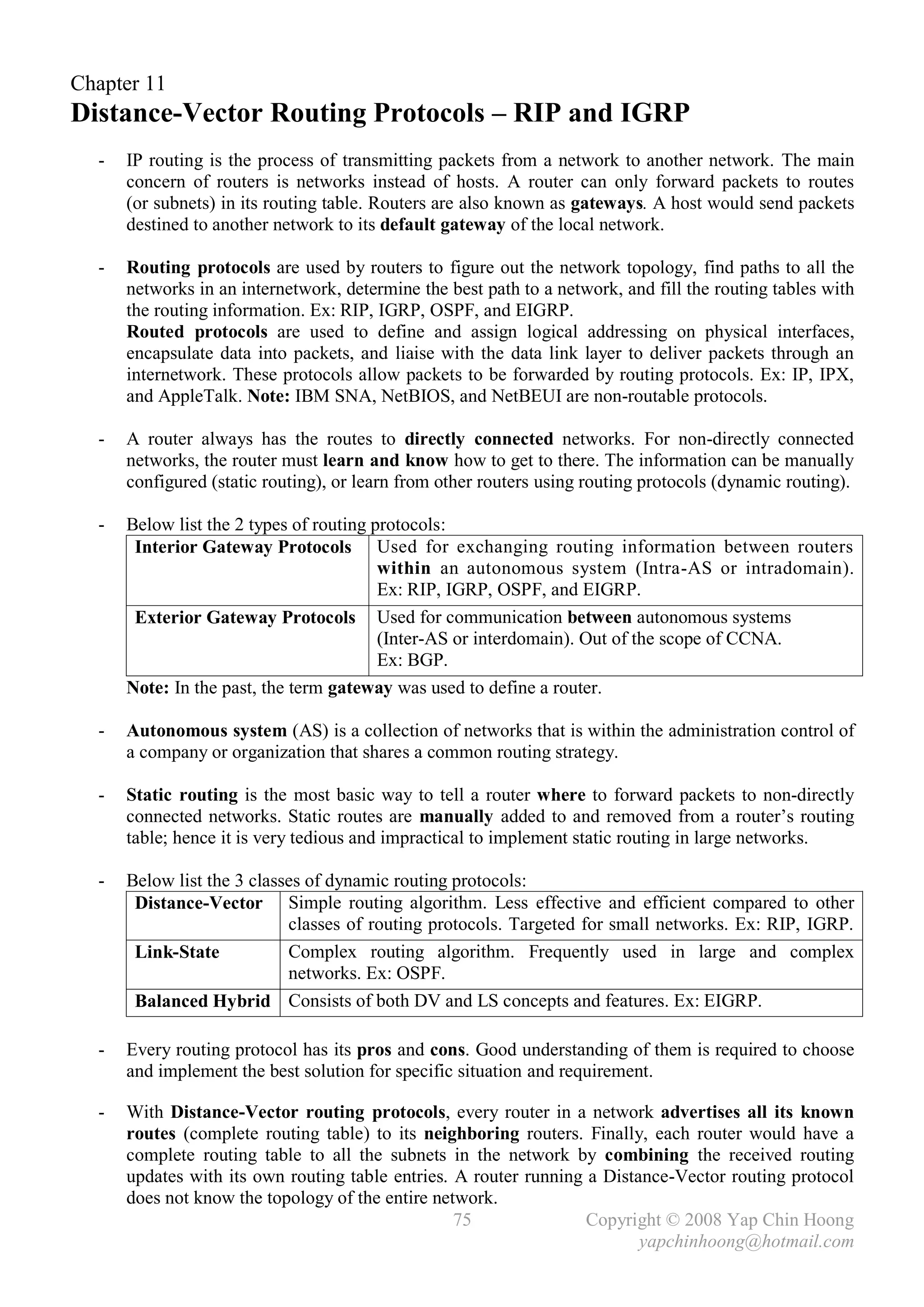 Chapter 11
Distance-Vector Routing Protocols – RIP and IGRP
  -   IP routing is the process of transmitting packets from a network to another network. The main
      concern of routers is networks instead of hosts. A router can only forward packets to routes
      (or subnets) in its routing table. Routers are also known as gateways. A host would send packets
      destined to another network to its default gateway of the local network.

  -   Routing protocols are used by routers to figure out the network topology, find paths to all the
      networks in an internetwork, determine the best path to a network, and fill the routing tables with
      the routing information. Ex: RIP, IGRP, OSPF, and EIGRP.
      Routed protocols are used to define and assign logical addressing on physical interfaces,
      encapsulate data into packets, and liaise with the data link layer to deliver packets through an
      internetwork. These protocols allow packets to be forwarded by routing protocols. Ex: IP, IPX,
      and AppleTalk. Note: IBM SNA, NetBIOS, and NetBEUI are non-routable protocols.

  -   A router always has the routes to directly connected networks. For non-directly connected
      networks, the router must learn and know how to get to there. The information can be manually
      configured (static routing), or learn from other routers using routing protocols (dynamic routing).

  -   Below list the 2 types of routing protocols:
       Interior Gateway Protocols Used for exchanging routing information between routers
                                         within an autonomous system (Intra-AS or intradomain).
                                         Ex: RIP, IGRP, OSPF, and EIGRP.
       Exterior Gateway Protocols Used for communication between autonomous systems
                                         (Inter-AS or interdomain). Out of the scope of CCNA.
                                         Ex: BGP.
      Note: In the past, the term gateway was used to define a router.

  -   Autonomous system (AS) is a collection of networks that is within the administration control of
      a company or organization that shares a common routing strategy.

  -   Static routing is the most basic way to tell a router where to forward packets to non-directly
      connected networks. Static routes are manually added to and removed from a router’s routing
      table; hence it is very tedious and impractical to implement static routing in large networks.

  -   Below list the 3 classes of dynamic routing protocols:
       Distance-Vector Simple routing algorithm. Less effective and efficient compared to other
                            classes of routing protocols. Targeted for small networks. Ex: RIP, IGRP.
       Link-State           Complex routing algorithm. Frequently used in large and complex
                            networks. Ex: OSPF.
       Balanced Hybrid Consists of both DV and LS concepts and features. Ex: EIGRP.

  -   Every routing protocol has its pros and cons. Good understanding of them is required to choose
      and implement the best solution for specific situation and requirement.

  -   With Distance-Vector routing protocols, every router in a network advertises all its known
      routes (complete routing table) to its neighboring routers. Finally, each router would have a
      complete routing table to all the subnets in the network by combining the received routing
      updates with its own routing table entries. A router running a Distance-Vector routing protocol
      does not know the topology of the entire network.
                                                  75               Copyright © 2008 Yap Chin Hoong
                                                                          yapchinhoong@hotmail.com
 
