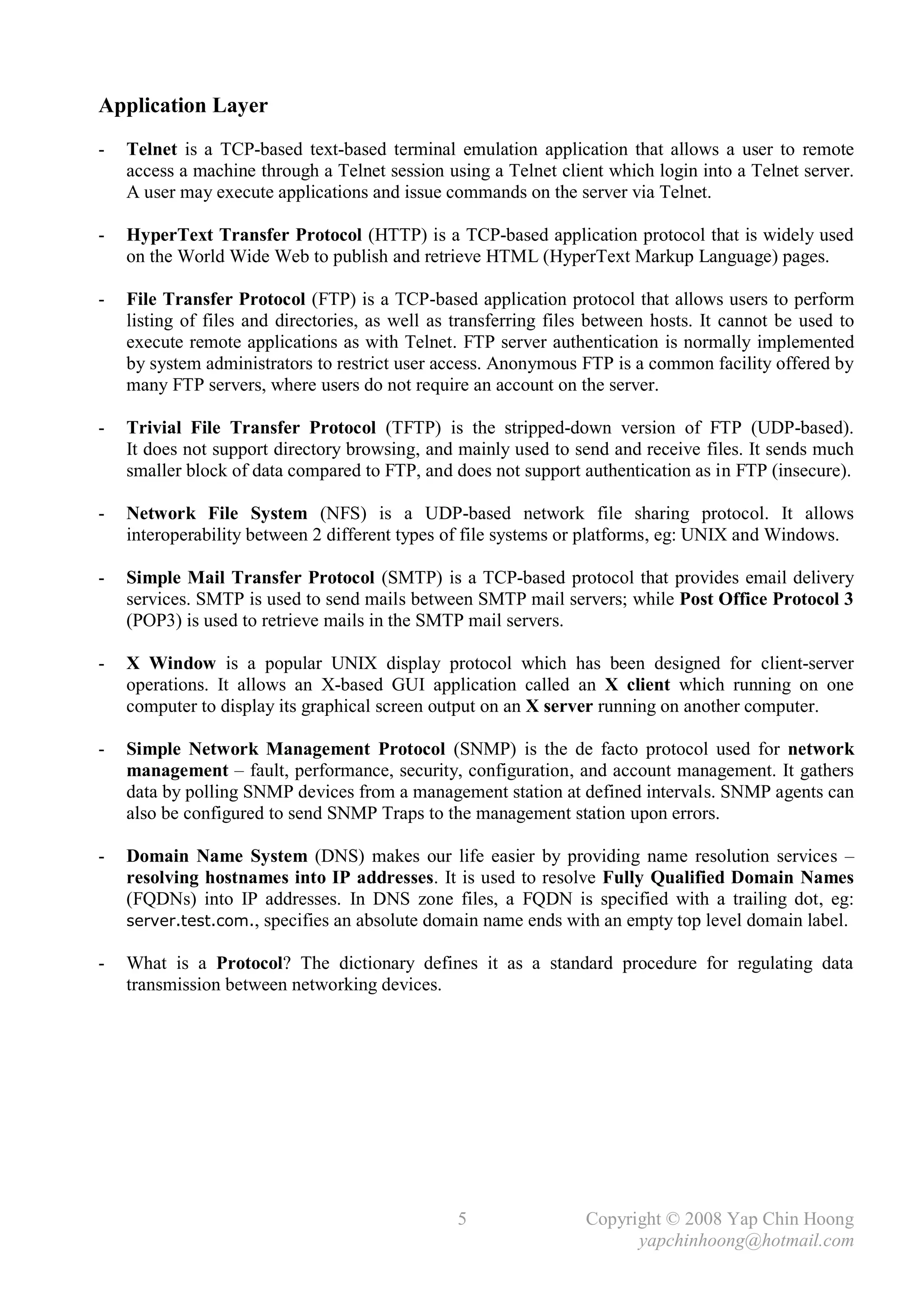 Application Layer
-   Telnet is a TCP-based text-based terminal emulation application that allows a user to remote
    access a machine through a Telnet session using a Telnet client which login into a Telnet server.
    A user may execute applications and issue commands on the server via Telnet.

-   HyperText Transfer Protocol (HTTP) is a TCP-based application protocol that is widely used
    on the World Wide Web to publish and retrieve HTML (HyperText Markup Language) pages.

-   File Transfer Protocol (FTP) is a TCP-based application protocol that allows users to perform
    listing of files and directories, as well as transferring files between hosts. It cannot be used to
    execute remote applications as with Telnet. FTP server authentication is normally implemented
    by system administrators to restrict user access. Anonymous FTP is a common facility offered by
    many FTP servers, where users do not require an account on the server.

-   Trivial File Transfer Protocol (TFTP) is the stripped-down version of FTP (UDP-based).
    It does not support directory browsing, and mainly used to send and receive files. It sends much
    smaller block of data compared to FTP, and does not support authentication as in FTP (insecure).

-   Network File System (NFS) is a UDP-based network file sharing protocol. It allows
    interoperability between 2 different types of file systems or platforms, eg: UNIX and Windows.

-   Simple Mail Transfer Protocol (SMTP) is a TCP-based protocol that provides email delivery
    services. SMTP is used to send mails between SMTP mail servers; while Post Office Protocol 3
    (POP3) is used to retrieve mails in the SMTP mail servers.

-   X Window is a popular UNIX display protocol which has been designed for client-server
    operations. It allows an X-based GUI application called an X client which running on one
    computer to display its graphical screen output on an X server running on another computer.

-   Simple Network Management Protocol (SNMP) is the de facto protocol used for network
    management – fault, performance, security, configuration, and account management. It gathers
    data by polling SNMP devices from a management station at defined intervals. SNMP agents can
    also be configured to send SNMP Traps to the management station upon errors.

-   Domain Name System (DNS) makes our life easier by providing name resolution services –
    resolving hostnames into IP addresses. It is used to resolve Fully Qualified Domain Names
    (FQDNs) into IP addresses. In DNS zone files, a FQDN is specified with a trailing dot, eg:
    server.test.com., specifies an absolute domain name ends with an empty top level domain label.

-   What is a Protocol? The dictionary defines it as a standard procedure for regulating data
    transmission between networking devices.




                                                 5                Copyright © 2008 Yap Chin Hoong
                                                                        yapchinhoong@hotmail.com
 