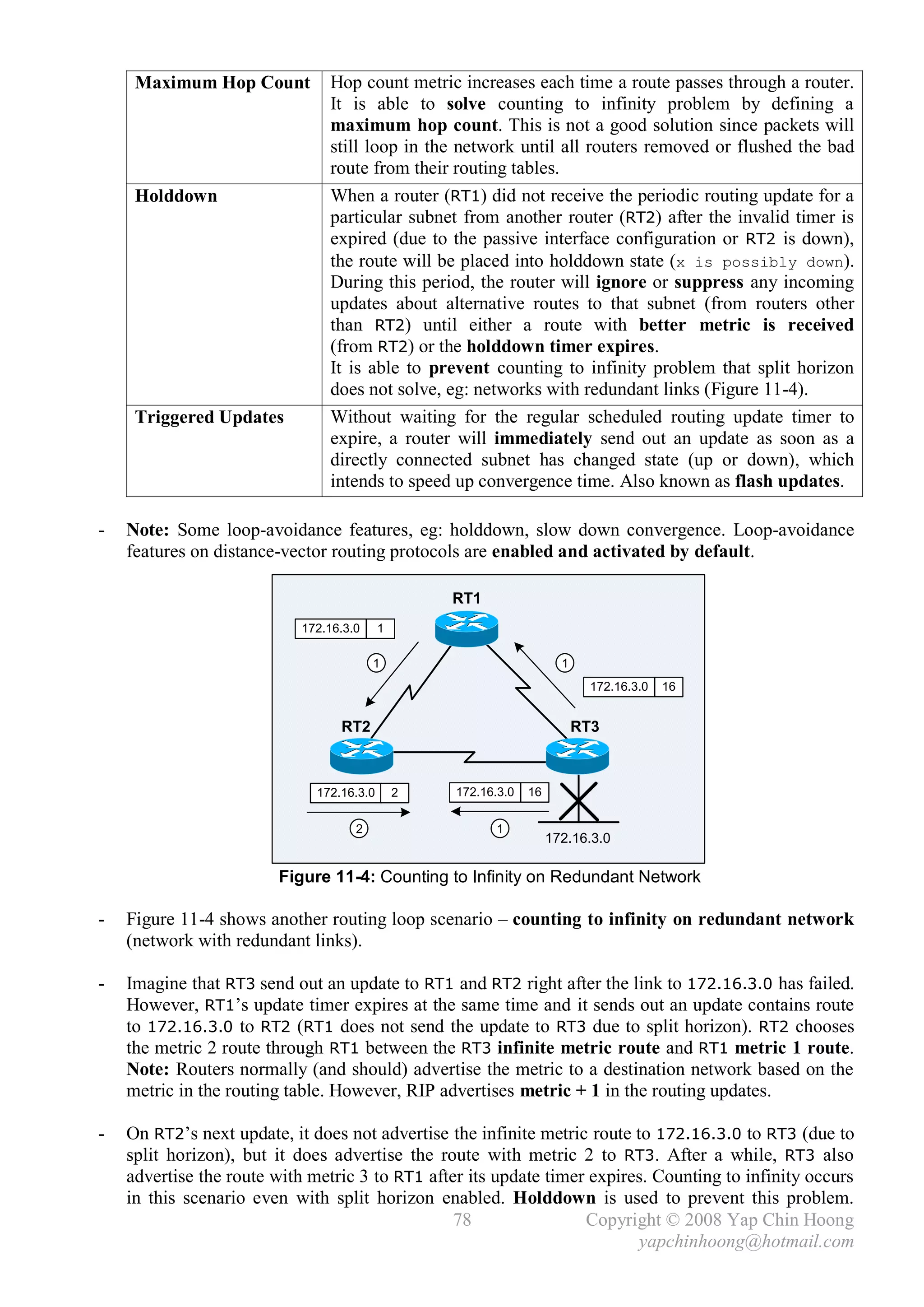 Maximum Hop Count          Hop count metric increases each time a route passes through a router.
                                It is able to solve counting to infinity problem by defining a
                                maximum hop count. This is not a good solution since packets will
                                still loop in the network until all routers removed or flushed the bad
                                route from their routing tables.
     Holddown                   When a router (RT1) did not receive the periodic routing update for a
                                particular subnet from another router (RT2) after the invalid timer is
                                expired (due to the passive interface configuration or RT2 is down),
                                the route will be placed into holddown state (x is possibly down).
                                During this period, the router will ignore or suppress any incoming
                                updates about alternative routes to that subnet (from routers other
                                than RT2) until either a route with better metric is received
                                (from RT2) or the holddown timer expires.
                                It is able to prevent counting to infinity problem that split horizon
                                does not solve, eg: networks with redundant links (Figure 11-4).
     Triggered Updates          Without waiting for the regular scheduled routing update timer to
                                expire, a router will immediately send out an update as soon as a
                                directly connected subnet has changed state (up or down), which
                                intends to speed up convergence time. Also known as flash updates.

-   Note: Some loop-avoidance features, eg: holddown, slow down convergence. Loop-avoidance
    features on distance-vector routing protocols are enabled and activated by default.

                                                   RT1
                            172.16.3.0     1

                                         1                             1
                                                                             172.16.3.0   16


                                  RT2                                      RT3



                              172.16.3.0       2   172.16.3.0   16

                                     2                   1
                                                                     172.16.3.0

                        Figure 11-4: Counting to Infinity on Redundant Network

-   Figure 11-4 shows another routing loop scenario – counting to infinity on redundant network
    (network with redundant links).

-   Imagine that RT3 send out an update to RT1 and RT2 right after the link to 172.16.3.0 has failed.
    However, RT1’s update timer expires at the same time and it sends out an update contains route
    to 172.16.3.0 to RT2 (RT1 does not send the update to RT3 due to split horizon). RT2 chooses
    the metric 2 route through RT1 between the RT3 infinite metric route and RT1 metric 1 route.
    Note: Routers normally (and should) advertise the metric to a destination network based on the
    metric in the routing table. However, RIP advertises metric + 1 in the routing updates.

-   On RT2’s next update, it does not advertise the infinite metric route to 172.16.3.0 to RT3 (due to
    split horizon), but it does advertise the route with metric 2 to RT3. After a while, RT3 also
    advertise the route with metric 3 to RT1 after its update timer expires. Counting to infinity occurs
    in this scenario even with split horizon enabled. Holddown is used to prevent this problem.
                                                 78                Copyright © 2008 Yap Chin Hoong
                                                                           yapchinhoong@hotmail.com
 