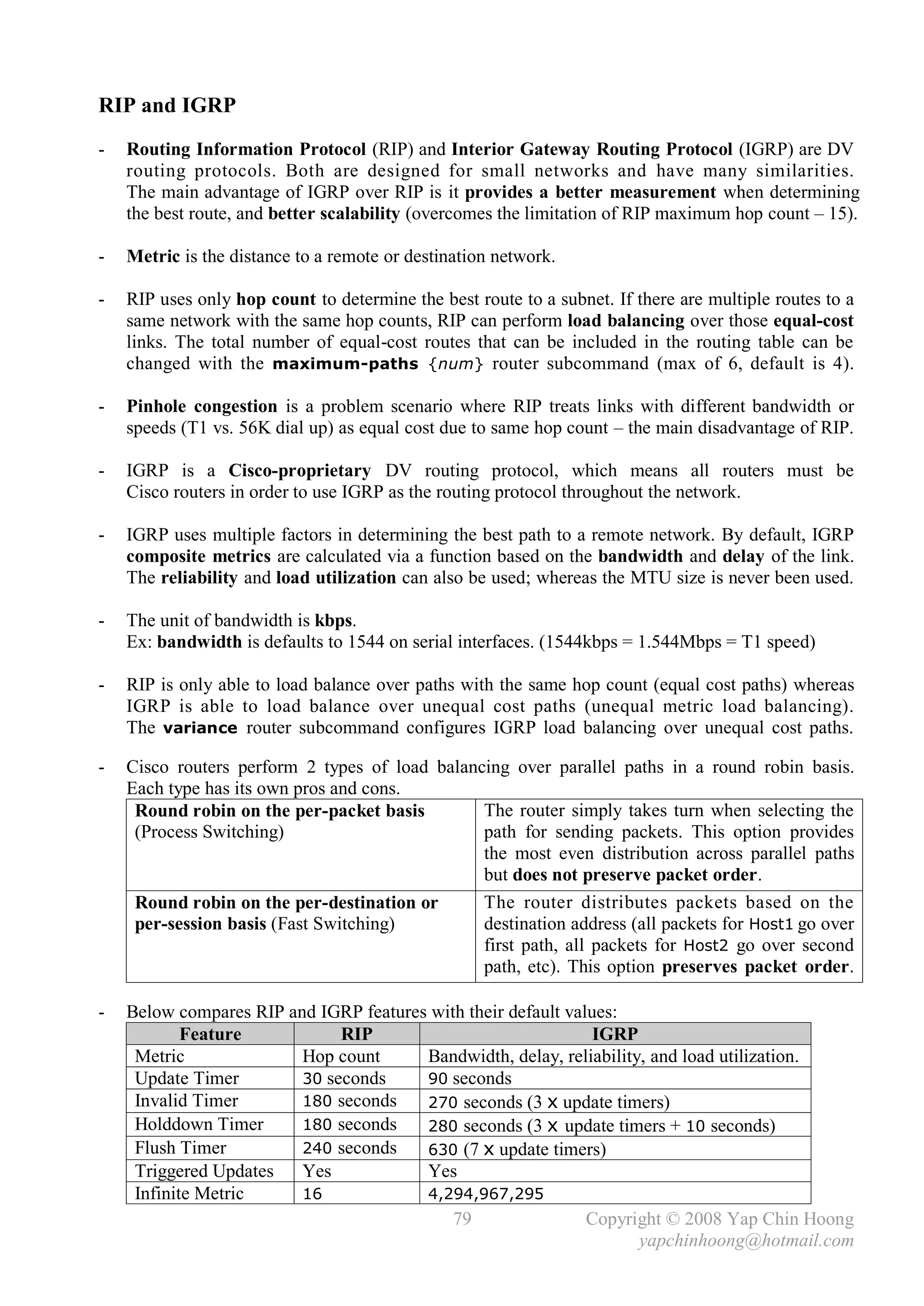 RIP and IGRP
-   Routing Information Protocol (RIP) and Interior Gateway Routing Protocol (IGRP) are DV
    routing protocols. Both are designed for small networks and have many similarities.
    The main advantage of IGRP over RIP is it provides a better measurement when determining
    the best route, and better scalability (overcomes the limitation of RIP maximum hop count – 15).

-   Metric is the distance to a remote or destination network.

-   RIP uses only hop count to determine the best route to a subnet. If there are multiple routes to a
    same network with the same hop counts, RIP can perform load balancing over those equal-cost
    links. The total number of equal-cost routes that can be included in the routing table can be
    changed with the maximum-paths {num} router subcommand (max of 6, default is 4).

-   Pinhole congestion is a problem scenario where RIP treats links with different bandwidth or
    speeds (T1 vs. 56K dial up) as equal cost due to same hop count – the main disadvantage of RIP.

-   IGRP is a Cisco-proprietary DV routing protocol, which means all routers must be
    Cisco routers in order to use IGRP as the routing protocol throughout the network.

-   IGRP uses multiple factors in determining the best path to a remote network. By default, IGRP
    composite metrics are calculated via a function based on the bandwidth and delay of the link.
    The reliability and load utilization can also be used; whereas the MTU size is never been used.

-   The unit of bandwidth is kbps.
    Ex: bandwidth is defaults to 1544 on serial interfaces. (1544kbps = 1.544Mbps = T1 speed)

-   RIP is only able to load balance over paths with the same hop count (equal cost paths) whereas
    IGRP is able to load balance over unequal cost paths (unequal metric load balancing).
    The variance router subcommand configures IGRP load balancing over unequal cost paths.

-   Cisco routers perform 2 types of load balancing over parallel paths in a round robin basis.
    Each type has its own pros and cons.
     Round robin on the per-packet basis        The router simply takes turn when selecting the
     (Process Switching)                        path for sending packets. This option provides
                                                the most even distribution across parallel paths
                                                but does not preserve packet order.
     Round robin on the per-destination or      The router distributes packets based on the
     per-session basis (Fast Switching)         destination address (all packets for Host1 go over
                                                first path, all packets for Host2 go over second
                                                path, etc). This option preserves packet order.

-   Below compares RIP and IGRP features with their default values:
            Feature           RIP                               IGRP
     Metric              Hop count      Bandwidth, delay, reliability, and load utilization.
     Update Timer        30 seconds     90 seconds
     Invalid Timer       180 seconds    270 seconds (3 x update timers)
     Holddown Timer      180 seconds    280 seconds (3 x update timers + 10 seconds)
     Flush Timer         240 seconds    630 (7 x update timers)
     Triggered Updates   Yes            Yes
     Infinite Metric     16             4,294,967,295
                                            79                 Copyright © 2008 Yap Chin Hoong
                                                                     yapchinhoong@hotmail.com
 