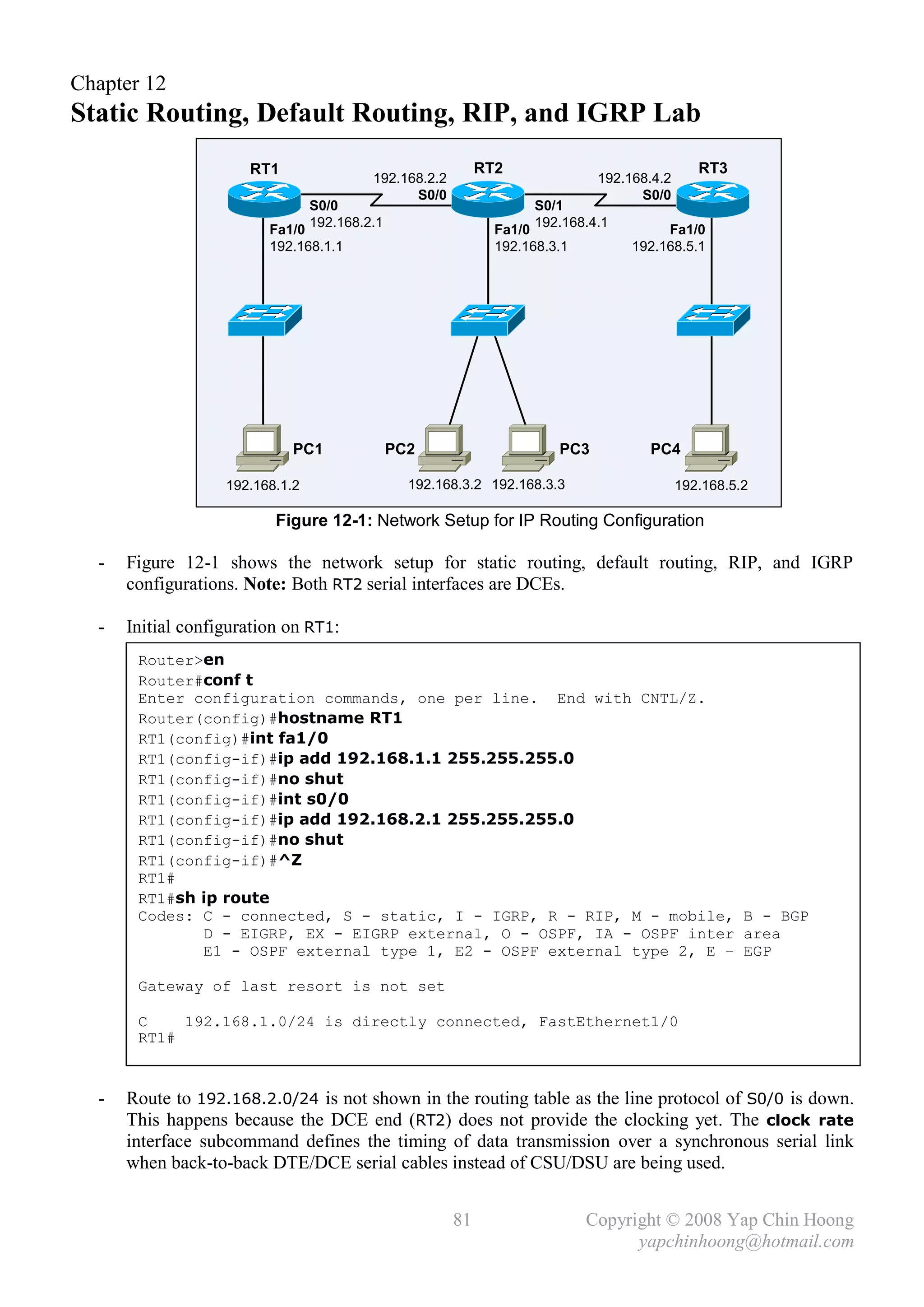 Chapter 12
Static Routing, Default Routing, RIP, and IGRP Lab
                      RT1                                    RT2                               RT3
                                          192.168.2.2                         192.168.4.2
                                                S0/0                                S0/0
                                 S0/0                                S0/1
                                 192.168.2.1                         192.168.4.1
                         Fa1/0                                 Fa1/0                    Fa1/0
                         192.168.1.1                           192.168.3.1         192.168.5.1




                             PC1               PC2                      PC3          PC4

                   192.168.1.2                   192.168.3.2 192.168.3.3                    192.168.5.2

                          Figure 12-1: Network Setup for IP Routing Configuration

  -   Figure 12-1 shows the network setup for static routing, default routing, RIP, and IGRP
      configurations. Note: Both RT2 serial interfaces are DCEs.

  -   Initial configuration on RT1:
       Router>en
       Router#conf t
       Enter configuration commands, one per line. End with CNTL/Z.
       Router(config)#hostname RT1
       RT1(config)#int fa1/0
       RT1(config-if)#ip add 192.168.1.1 255.255.255.0
       RT1(config-if)#no shut
       RT1(config-if)#int s0/0
       RT1(config-if)#ip add 192.168.2.1 255.255.255.0
       RT1(config-if)#no shut
       RT1(config-if)#^Z
       RT1#
       RT1#sh ip route
       Codes: C - connected, S - static, I - IGRP, R - RIP, M - mobile, B - BGP
              D - EIGRP, EX - EIGRP external, O - OSPF, IA - OSPF inter area
              E1 - OSPF external type 1, E2 - OSPF external type 2, E – EGP

       Gateway of last resort is not set

       C    192.168.1.0/24 is directly connected, FastEthernet1/0
       RT1#


  -   Route to 192.168.2.0/24 is not shown in the routing table as the line protocol of S0/0 is down.
      This happens because the DCE end (RT2) does not provide the clocking yet. The clock rate
      interface subcommand defines the timing of data transmission over a synchronous serial link
      when back-to-back DTE/DCE serial cables instead of CSU/DSU are being used.


                                                        81                   Copyright © 2008 Yap Chin Hoong
                                                                                   yapchinhoong@hotmail.com
 