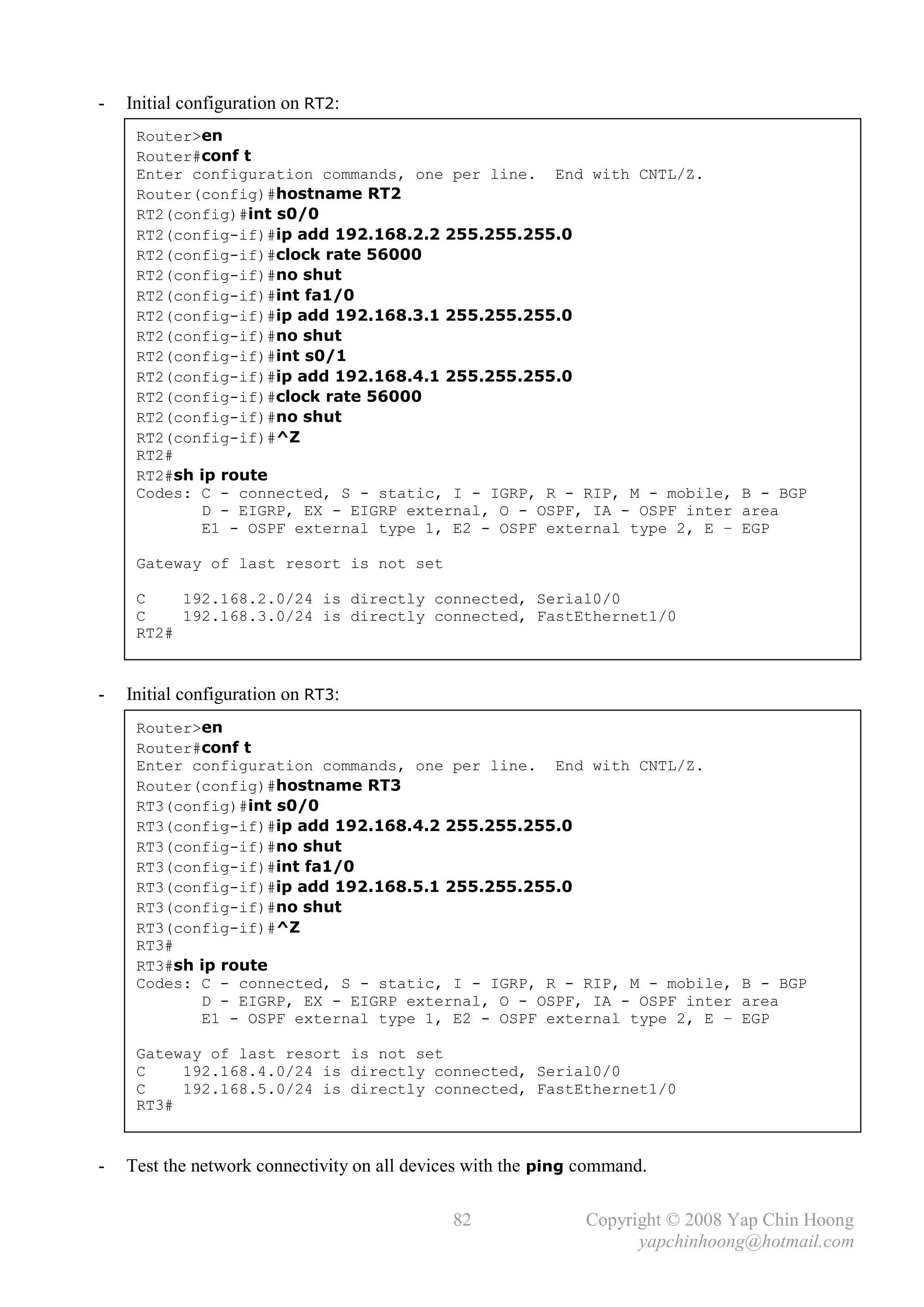 -   Initial configuration on RT2:
     Router>en
     Router#conf t
     Enter configuration commands, one per line. End with CNTL/Z.
     Router(config)#hostname RT2
     RT2(config)#int s0/0
     RT2(config-if)#ip add 192.168.2.2 255.255.255.0
     RT2(config-if)#clock rate 56000
     RT2(config-if)#no shut
     RT2(config-if)#int fa1/0
     RT2(config-if)#ip add 192.168.3.1 255.255.255.0
     RT2(config-if)#no shut
     RT2(config-if)#int s0/1
     RT2(config-if)#ip add 192.168.4.1 255.255.255.0
     RT2(config-if)#clock rate 56000
     RT2(config-if)#no shut
     RT2(config-if)#^Z
     RT2#
     RT2#sh ip route
     Codes: C - connected, S - static, I - IGRP, R - RIP, M - mobile, B - BGP
            D - EIGRP, EX - EIGRP external, O - OSPF, IA - OSPF inter area
            E1 - OSPF external type 1, E2 - OSPF external type 2, E – EGP

     Gateway of last resort is not set

     C    192.168.2.0/24 is directly connected, Serial0/0
     C    192.168.3.0/24 is directly connected, FastEthernet1/0
     RT2#



-   Initial configuration on RT3:
     Router>en
     Router#conf t
     Enter configuration commands, one per line. End with CNTL/Z.
     Router(config)#hostname RT3
     RT3(config)#int s0/0
     RT3(config-if)#ip add 192.168.4.2 255.255.255.0
     RT3(config-if)#no shut
     RT3(config-if)#int fa1/0
     RT3(config-if)#ip add 192.168.5.1 255.255.255.0
     RT3(config-if)#no shut
     RT3(config-if)#^Z
     RT3#
     RT3#sh ip route
     Codes: C - connected, S - static, I - IGRP, R - RIP, M - mobile, B - BGP
            D - EIGRP, EX - EIGRP external, O - OSPF, IA - OSPF inter area
            E1 - OSPF external type 1, E2 - OSPF external type 2, E – EGP

     Gateway of last resort is not set
     C    192.168.4.0/24 is directly connected, Serial0/0
     C    192.168.5.0/24 is directly connected, FastEthernet1/0
     RT3#


-   Test the network connectivity on all devices with the ping command.

                                              82               Copyright © 2008 Yap Chin Hoong
                                                                     yapchinhoong@hotmail.com
 