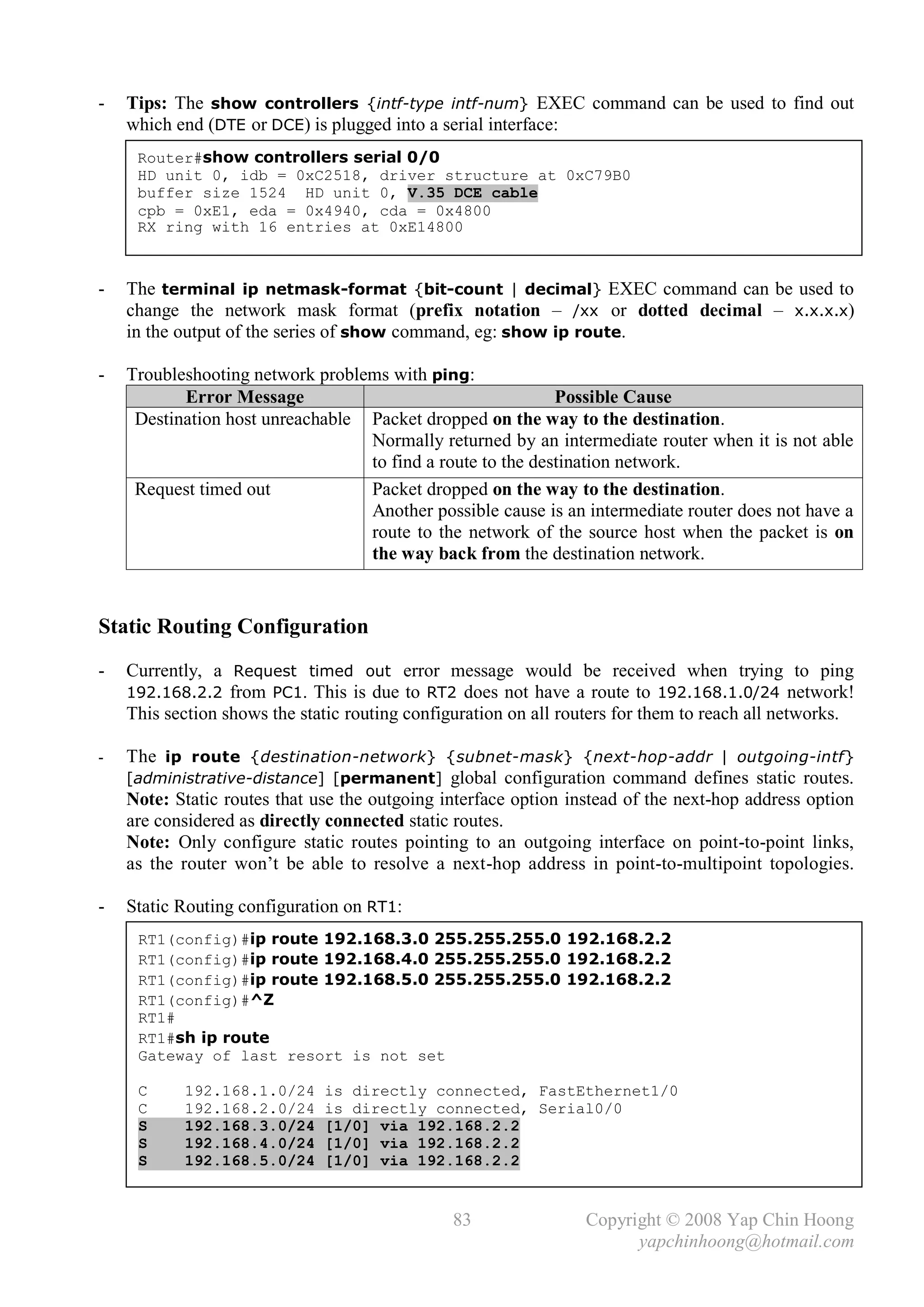 -   Tips: The show controllers {intf-type intf-num} EXEC command can be used to find out
    which end (DTE or DCE) is plugged into a serial interface:
     Router#show controllers serial 0/0
     HD unit 0, idb = 0xC2518, driver structure at 0xC79B0
     buffer size 1524 HD unit 0, V.35 DCE cable
     cpb = 0xE1, eda = 0x4940, cda = 0x4800
     RX ring with 16 entries at 0xE14800



-   The terminal ip netmask-format {bit-count | decimal} EXEC command can be used to
    change the network mask format (prefix notation – /xx or dotted decimal – x.x.x.x)
    in the output of the series of show command, eg: show ip route.

-   Troubleshooting network problems with ping:
           Error Message                                    Possible Cause
     Destination host unreachable Packet dropped on the way to the destination.
                                  Normally returned by an intermediate router when it is not able
                                  to find a route to the destination network.
     Request timed out            Packet dropped on the way to the destination.
                                  Another possible cause is an intermediate router does not have a
                                  route to the network of the source host when the packet is on
                                  the way back from the destination network.


Static Routing Configuration
-   Currently, a Request timed out error message would be received when trying to ping
    192.168.2.2 from PC1. This is due to RT2 does not have a route to 192.168.1.0/24 network!
    This section shows the static routing configuration on all routers for them to reach all networks.

-   The ip route {destination-network} {subnet-mask} {next-hop-addr | outgoing-intf}
    [administrative-distance] [permanent] global configuration command defines static routes.
    Note: Static routes that use the outgoing interface option instead of the next-hop address option
    are considered as directly connected static routes.
    Note: Only configure static routes pointing to an outgoing interface on point-to-point links,
    as the router won’t be able to resolve a next-hop address in point-to-multipoint topologies.

-   Static Routing configuration on RT1:
     RT1(config)#ip route 192.168.3.0 255.255.255.0 192.168.2.2
     RT1(config)#ip route 192.168.4.0 255.255.255.0 192.168.2.2
     RT1(config)#ip route 192.168.5.0 255.255.255.0 192.168.2.2
     RT1(config)#^Z
     RT1#
     RT1#sh ip route
     Gateway of last resort is not set

     C     192.168.1.0/24     is directly connected, FastEthernet1/0
     C     192.168.2.0/24     is directly connected, Serial0/0
     S     192.168.3.0/24     [1/0] via 192.168.2.2
     S     192.168.4.0/24     [1/0] via 192.168.2.2
     S     192.168.5.0/24     [1/0] via 192.168.2.2


                                               83                Copyright © 2008 Yap Chin Hoong
                                                                       yapchinhoong@hotmail.com
 
