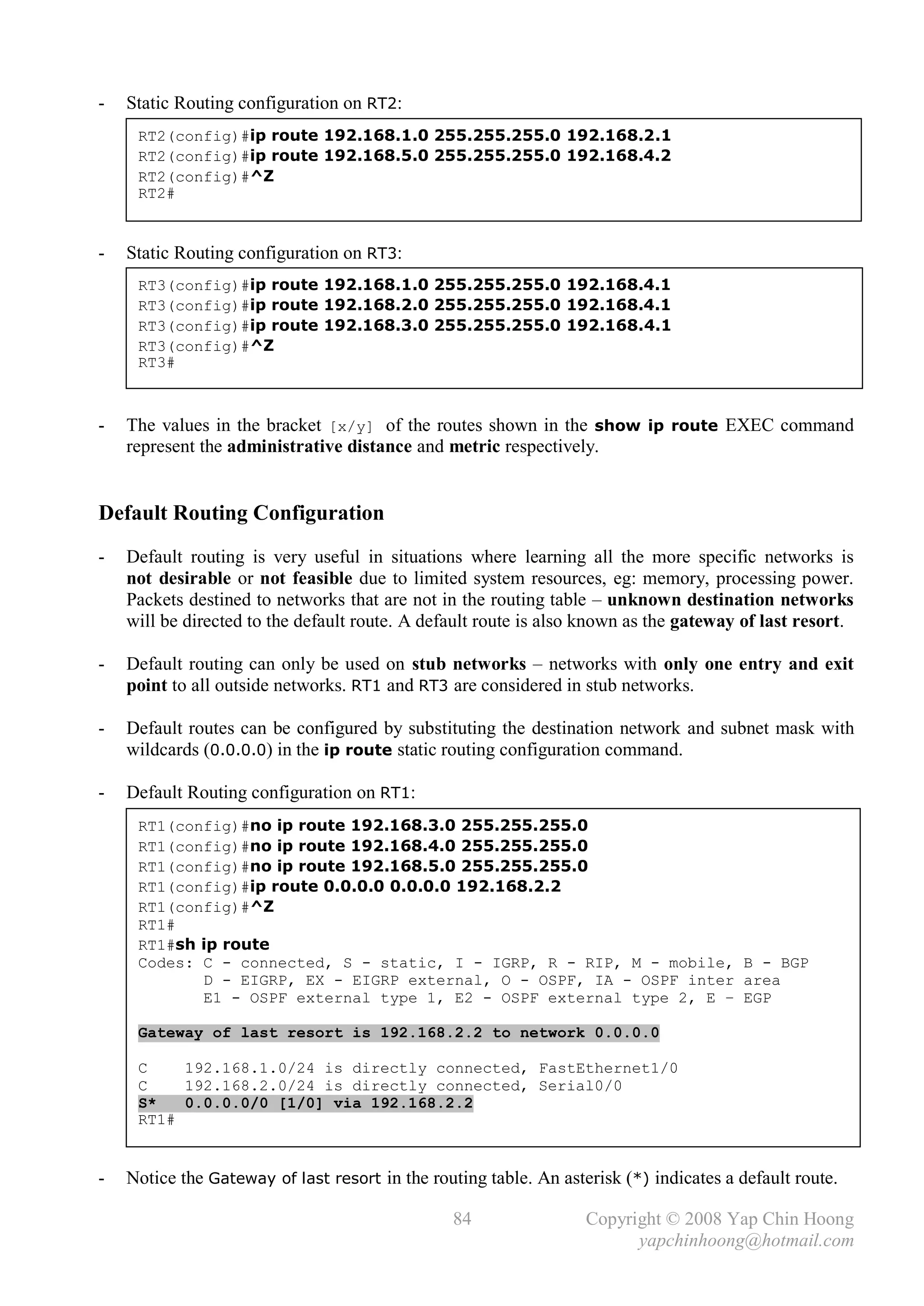 -   Static Routing configuration on RT2:
     RT2(config)#ip route 192.168.1.0 255.255.255.0 192.168.2.1
     RT2(config)#ip route 192.168.5.0 255.255.255.0 192.168.4.2
     RT2(config)#^Z
     RT2#


-   Static Routing configuration on RT3:
     RT3(config)#ip route 192.168.1.0 255.255.255.0 192.168.4.1
     RT3(config)#ip route 192.168.2.0 255.255.255.0 192.168.4.1
     RT3(config)#ip route 192.168.3.0 255.255.255.0 192.168.4.1
     RT3(config)#^Z
     RT3#



-   The values in the bracket [x/y] of the routes shown in the show ip route EXEC command
    represent the administrative distance and metric respectively.


Default Routing Configuration
-   Default routing is very useful in situations where learning all the more specific networks is
    not desirable or not feasible due to limited system resources, eg: memory, processing power.
    Packets destined to networks that are not in the routing table – unknown destination networks
    will be directed to the default route. A default route is also known as the gateway of last resort.

-   Default routing can only be used on stub networks – networks with only one entry and exit
    point to all outside networks. RT1 and RT3 are considered in stub networks.

-   Default routes can be configured by substituting the destination network and subnet mask with
    wildcards (0.0.0.0) in the ip route static routing configuration command.

-   Default Routing configuration on RT1:
     RT1(config)#no ip route 192.168.3.0 255.255.255.0
     RT1(config)#no ip route 192.168.4.0 255.255.255.0
     RT1(config)#no ip route 192.168.5.0 255.255.255.0
     RT1(config)#ip route 0.0.0.0 0.0.0.0 192.168.2.2
     RT1(config)#^Z
     RT1#
     RT1#sh ip route
     Codes: C - connected, S - static, I - IGRP, R - RIP, M - mobile, B - BGP
            D - EIGRP, EX - EIGRP external, O - OSPF, IA - OSPF inter area
            E1 - OSPF external type 1, E2 - OSPF external type 2, E – EGP

     Gateway of last resort is 192.168.2.2 to network 0.0.0.0

     C    192.168.1.0/24 is directly connected, FastEthernet1/0
     C    192.168.2.0/24 is directly connected, Serial0/0
     S*   0.0.0.0/0 [1/0] via 192.168.2.2
     RT1#


-   Notice the Gateway of last resort in the routing table. An asterisk (*) indicates a default route.

                                                84                 Copyright © 2008 Yap Chin Hoong
                                                                         yapchinhoong@hotmail.com
 