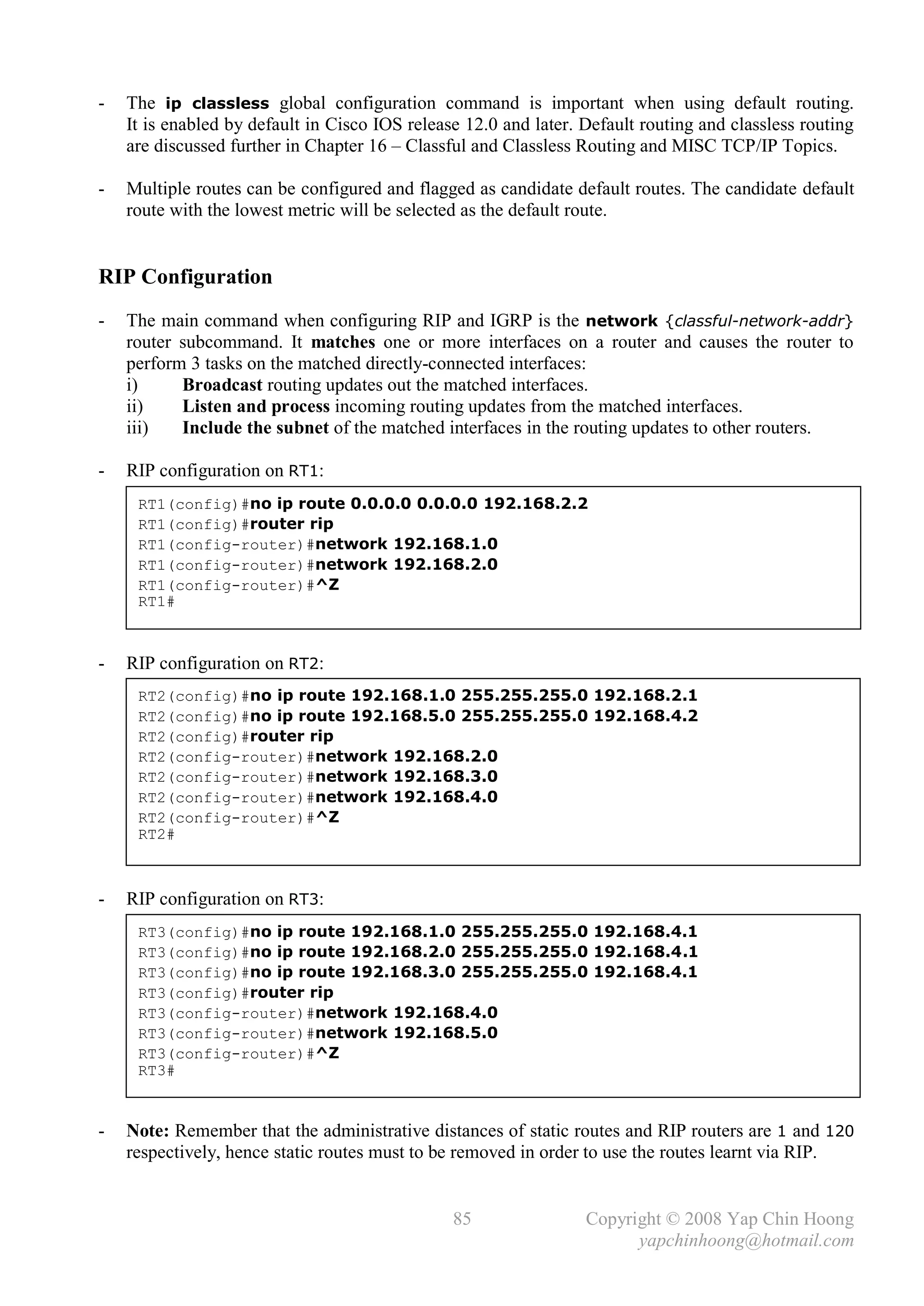 -   The ip classless global configuration command is important when using default routing.
    It is enabled by default in Cisco IOS release 12.0 and later. Default routing and classless routing
    are discussed further in Chapter 16 – Classful and Classless Routing and MISC TCP/IP Topics.

-   Multiple routes can be configured and flagged as candidate default routes. The candidate default
    route with the lowest metric will be selected as the default route.


RIP Configuration
-   The main command when configuring RIP and IGRP is the network {classful-network-addr}
    router subcommand. It matches one or more interfaces on a router and causes the router to
    perform 3 tasks on the matched directly-connected interfaces:
    i)     Broadcast routing updates out the matched interfaces.
    ii)    Listen and process incoming routing updates from the matched interfaces.
    iii)   Include the subnet of the matched interfaces in the routing updates to other routers.

-   RIP configuration on RT1:
     RT1(config)#no ip route 0.0.0.0 0.0.0.0 192.168.2.2
     RT1(config)#router rip
     RT1(config-router)#network 192.168.1.0
     RT1(config-router)#network 192.168.2.0
     RT1(config-router)#^Z
     RT1#



-   RIP configuration on RT2:
     RT2(config)#no ip route 192.168.1.0 255.255.255.0 192.168.2.1
     RT2(config)#no ip route 192.168.5.0 255.255.255.0 192.168.4.2
     RT2(config)#router rip
     RT2(config-router)#network 192.168.2.0
     RT2(config-router)#network 192.168.3.0
     RT2(config-router)#network 192.168.4.0
     RT2(config-router)#^Z
     RT2#



-   RIP configuration on RT3:
     RT3(config)#no ip route 192.168.1.0 255.255.255.0 192.168.4.1
     RT3(config)#no ip route 192.168.2.0 255.255.255.0 192.168.4.1
     RT3(config)#no ip route 192.168.3.0 255.255.255.0 192.168.4.1
     RT3(config)#router rip
     RT3(config-router)#network 192.168.4.0
     RT3(config-router)#network 192.168.5.0
     RT3(config-router)#^Z
     RT3#


-   Note: Remember that the administrative distances of static routes and RIP routers are 1 and 120
    respectively, hence static routes must to be removed in order to use the routes learnt via RIP.


                                                85                Copyright © 2008 Yap Chin Hoong
                                                                        yapchinhoong@hotmail.com
 