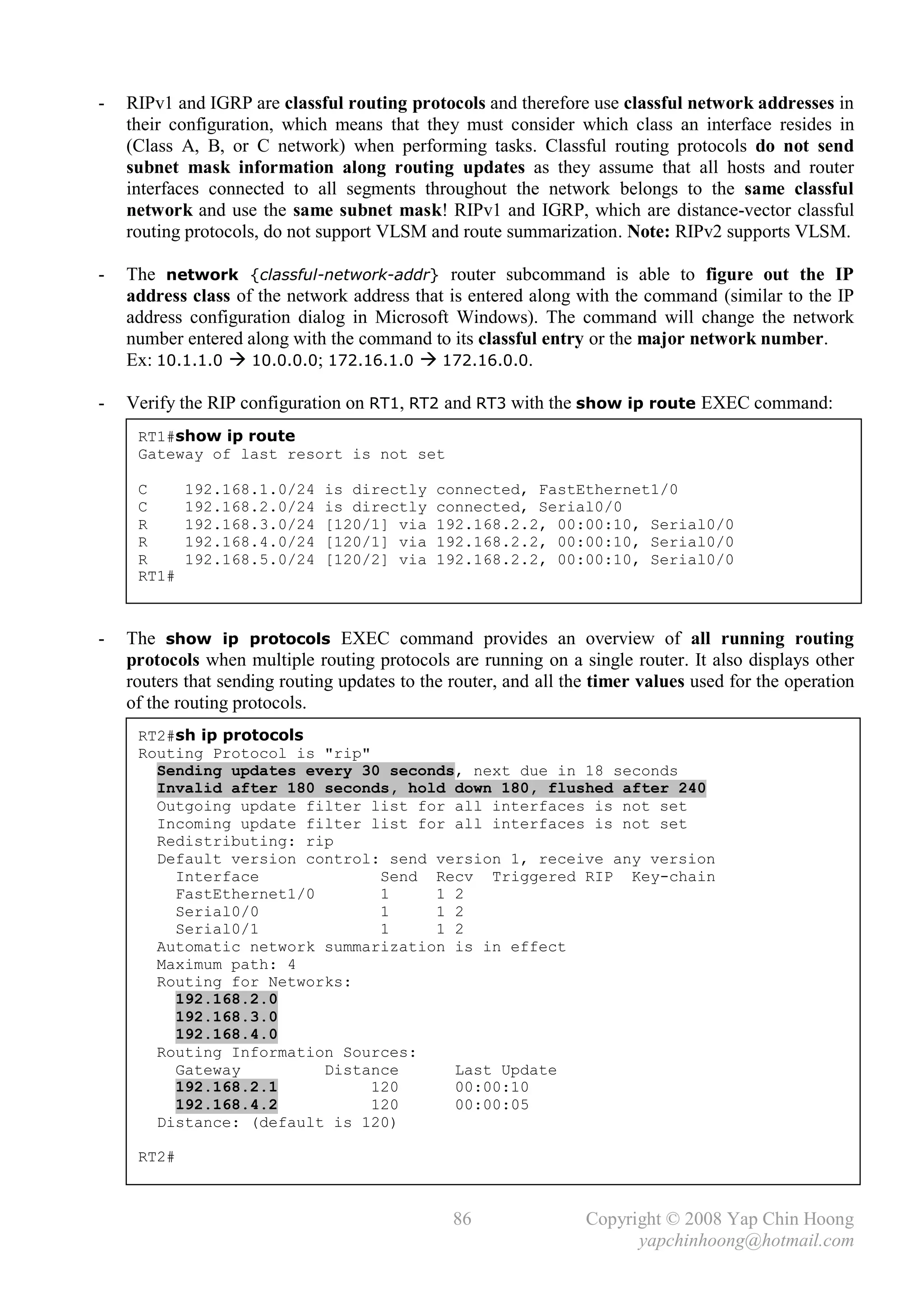 -   RIPv1 and IGRP are classful routing protocols and therefore use classful network addresses in
    their configuration, which means that they must consider which class an interface resides in
    (Class A, B, or C network) when performing tasks. Classful routing protocols do not send
    subnet mask information along routing updates as they assume that all hosts and router
    interfaces connected to all segments throughout the network belongs to the same classful
    network and use the same subnet mask! RIPv1 and IGRP, which are distance-vector classful
    routing protocols, do not support VLSM and route summarization. Note: RIPv2 supports VLSM.

-   The network {classful-network-addr} router subcommand is able to figure out the IP
    address class of the network address that is entered along with the command (similar to the IP
    address configuration dialog in Microsoft Windows). The command will change the network
    number entered along with the command to its classful entry or the major network number.
    Ex: 10.1.1.0  10.0.0.0; 172.16.1.0  172.16.0.0.

-   Verify the RIP configuration on RT1, RT2 and RT3 with the show ip route EXEC command:
     RT1#show ip route
     Gateway of last resort is not set

     C      192.168.1.0/24    is directly     connected, FastEthernet1/0
     C      192.168.2.0/24    is directly     connected, Serial0/0
     R      192.168.3.0/24    [120/1] via     192.168.2.2, 00:00:10, Serial0/0
     R      192.168.4.0/24    [120/1] via     192.168.2.2, 00:00:10, Serial0/0
     R      192.168.5.0/24    [120/2] via     192.168.2.2, 00:00:10, Serial0/0
     RT1#



-   The show ip protocols EXEC command provides an overview of all running routing
    protocols when multiple routing protocols are running on a single router. It also displays other
    routers that sending routing updates to the router, and all the timer values used for the operation
    of the routing protocols.
     RT2#sh ip protocols
     Routing Protocol is "rip"
       Sending updates every 30 seconds, next due in 18 seconds
       Invalid after 180 seconds, hold down 180, flushed after 240
       Outgoing update filter list for all interfaces is not set
       Incoming update filter list for all interfaces is not set
       Redistributing: rip
       Default version control: send version 1, receive any version
         Interface              Send Recv Triggered RIP Key-chain
         FastEthernet1/0        1    1 2
         Serial0/0              1    1 2
         Serial0/1              1    1 2
       Automatic network summarization is in effect
       Maximum path: 4
       Routing for Networks:
         192.168.2.0
         192.168.3.0
         192.168.4.0
       Routing Information Sources:
         Gateway         Distance      Last Update
         192.168.2.1           120     00:00:10
         192.168.4.2           120     00:00:05
       Distance: (default is 120)

     RT2#



                                                86                Copyright © 2008 Yap Chin Hoong
                                                                        yapchinhoong@hotmail.com
 