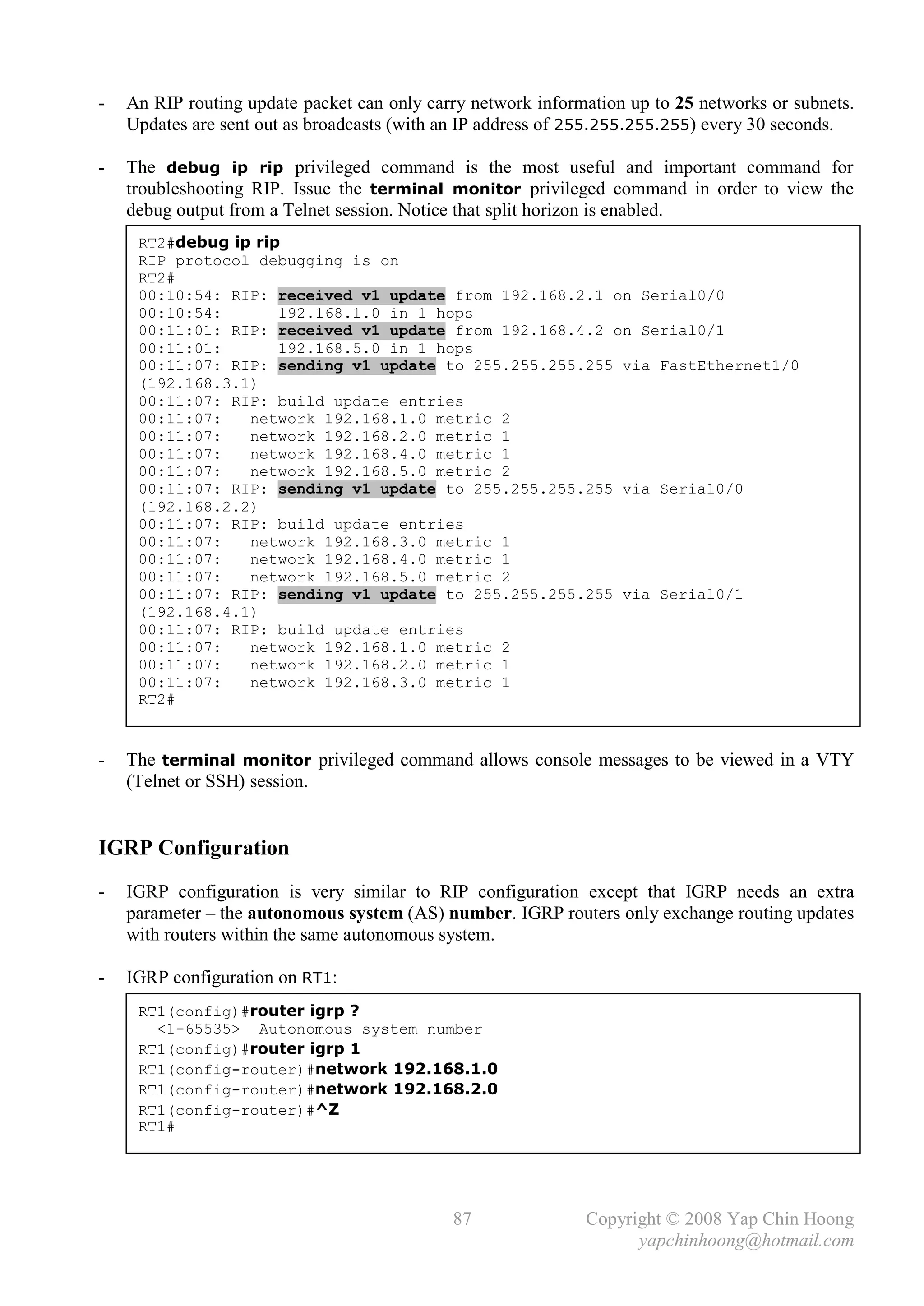 -   An RIP routing update packet can only carry network information up to 25 networks or subnets.
    Updates are sent out as broadcasts (with an IP address of 255.255.255.255) every 30 seconds.

-   The debug ip rip privileged command is the most useful and important command for
    troubleshooting RIP. Issue the terminal monitor privileged command in order to view the
    debug output from a Telnet session. Notice that split horizon is enabled.
     RT2#debug ip rip
     RIP protocol debugging is on
     RT2#
     00:10:54: RIP: received v1 update from 192.168.2.1 on Serial0/0
     00:10:54:       192.168.1.0 in 1 hops
     00:11:01: RIP: received v1 update from 192.168.4.2 on Serial0/1
     00:11:01:       192.168.5.0 in 1 hops
     00:11:07: RIP: sending v1 update to 255.255.255.255 via FastEthernet1/0
     (192.168.3.1)
     00:11:07: RIP: build update entries
     00:11:07:   network 192.168.1.0 metric 2
     00:11:07:   network 192.168.2.0 metric 1
     00:11:07:   network 192.168.4.0 metric 1
     00:11:07:   network 192.168.5.0 metric 2
     00:11:07: RIP: sending v1 update to 255.255.255.255 via Serial0/0
     (192.168.2.2)
     00:11:07: RIP: build update entries
     00:11:07:   network 192.168.3.0 metric 1
     00:11:07:   network 192.168.4.0 metric 1
     00:11:07:   network 192.168.5.0 metric 2
     00:11:07: RIP: sending v1 update to 255.255.255.255 via Serial0/1
     (192.168.4.1)
     00:11:07: RIP: build update entries
     00:11:07:   network 192.168.1.0 metric 2
     00:11:07:   network 192.168.2.0 metric 1
     00:11:07:   network 192.168.3.0 metric 1
     RT2#


-   The terminal monitor privileged command allows console messages to be viewed in a VTY
    (Telnet or SSH) session.


IGRP Configuration
-   IGRP configuration is very similar to RIP configuration except that IGRP needs an extra
    parameter – the autonomous system (AS) number. IGRP routers only exchange routing updates
    with routers within the same autonomous system.

-   IGRP configuration on RT1:
     RT1(config)#router igrp ?
       <1-65535> Autonomous system number
     RT1(config)#router igrp 1
     RT1(config-router)#network 192.168.1.0
     RT1(config-router)#network 192.168.2.0
     RT1(config-router)#^Z
     RT1#




                                             87               Copyright © 2008 Yap Chin Hoong
                                                                    yapchinhoong@hotmail.com
 
