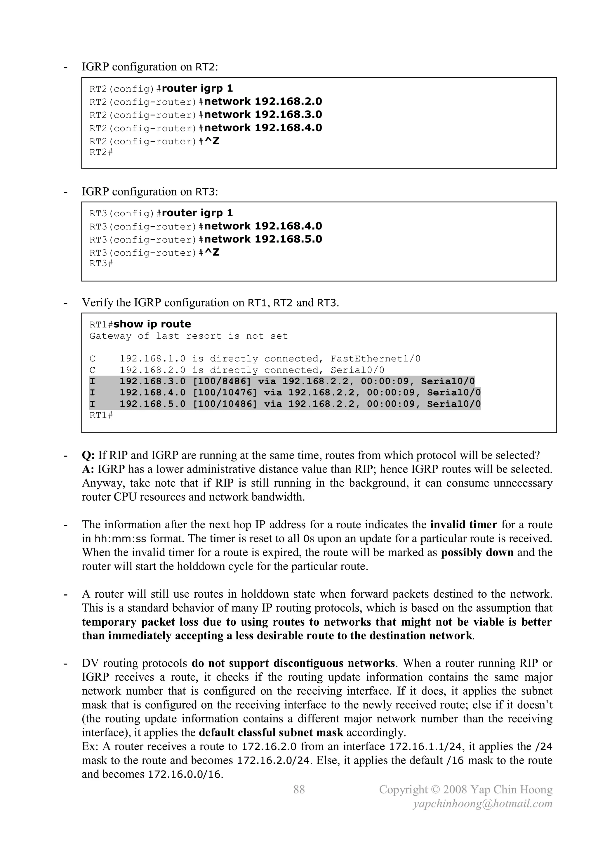 -   IGRP configuration on RT2:
     RT2(config)#router igrp 1
     RT2(config-router)#network 192.168.2.0
     RT2(config-router)#network 192.168.3.0
     RT2(config-router)#network 192.168.4.0
     RT2(config-router)#^Z
     RT2#



-   IGRP configuration on RT3:
     RT3(config)#router igrp 1
     RT3(config-router)#network 192.168.4.0
     RT3(config-router)#network 192.168.5.0
     RT3(config-router)#^Z
     RT3#



-   Verify the IGRP configuration on RT1, RT2 and RT3.
     RT1#show ip route
     Gateway of last resort is not set

     C      192.168.1.0    is directly connected, FastEthernet1/0
     C      192.168.2.0    is directly connected, Serial0/0
     I      192.168.3.0    [100/8486] via 192.168.2.2, 00:00:09, Serial0/0
     I      192.168.4.0    [100/10476] via 192.168.2.2, 00:00:09, Serial0/0
     I      192.168.5.0    [100/10486] via 192.168.2.2, 00:00:09, Serial0/0
     RT1#



-   Q: If RIP and IGRP are running at the same time, routes from which protocol will be selected?
    A: IGRP has a lower administrative distance value than RIP; hence IGRP routes will be selected.
    Anyway, take note that if RIP is still running in the background, it can consume unnecessary
    router CPU resources and network bandwidth.

-   The information after the next hop IP address for a route indicates the invalid timer for a route
    in hh:mm:ss format. The timer is reset to all 0s upon an update for a particular route is received.
    When the invalid timer for a route is expired, the route will be marked as possibly down and the
    router will start the holddown cycle for the particular route.

-   A router will still use routes in holddown state when forward packets destined to the network.
    This is a standard behavior of many IP routing protocols, which is based on the assumption that
    temporary packet loss due to using routes to networks that might not be viable is better
    than immediately accepting a less desirable route to the destination network.

-   DV routing protocols do not support discontiguous networks. When a router running RIP or
    IGRP receives a route, it checks if the routing update information contains the same major
    network number that is configured on the receiving interface. If it does, it applies the subnet
    mask that is configured on the receiving interface to the newly received route; else if it doesn’t
    (the routing update information contains a different major network number than the receiving
    interface), it applies the default classful subnet mask accordingly.
    Ex: A router receives a route to 172.16.2.0 from an interface 172.16.1.1/24, it applies the /24
    mask to the route and becomes 172.16.2.0/24. Else, it applies the default /16 mask to the route
    and becomes 172.16.0.0/16.
                                                  88              Copyright © 2008 Yap Chin Hoong
                                                                         yapchinhoong@hotmail.com
 