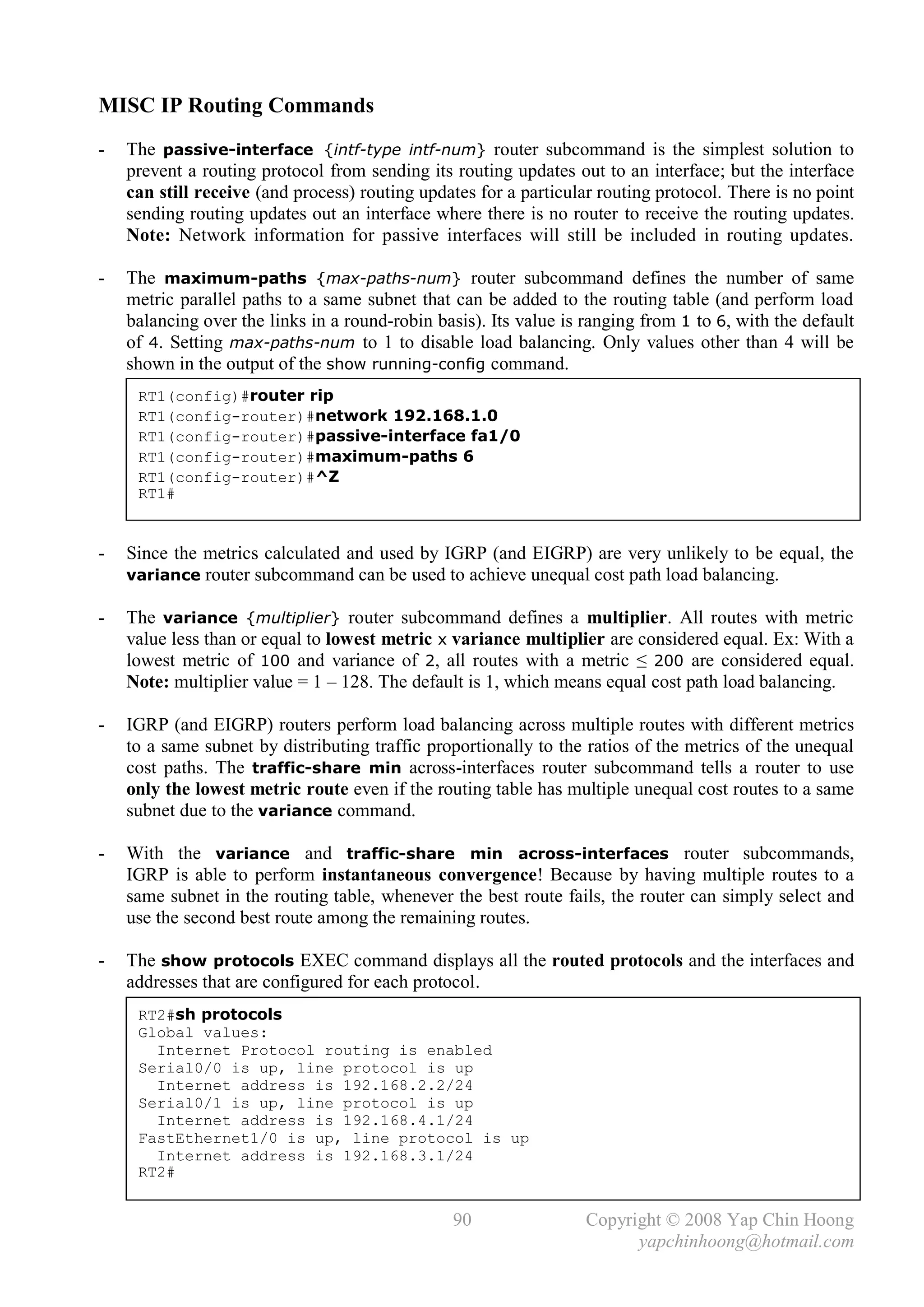 MISC IP Routing Commands
-   The passive-interface {intf-type intf-num} router subcommand is the simplest solution to
    prevent a routing protocol from sending its routing updates out to an interface; but the interface
    can still receive (and process) routing updates for a particular routing protocol. There is no point
    sending routing updates out an interface where there is no router to receive the routing updates.
    Note: Network information for passive interfaces will still be included in routing updates.

-   The maximum-paths {max-paths-num} router subcommand defines the number of same
    metric parallel paths to a same subnet that can be added to the routing table (and perform load
    balancing over the links in a round-robin basis). Its value is ranging from 1 to 6, with the default
    of 4. Setting max-paths-num to 1 to disable load balancing. Only values other than 4 will be
    shown in the output of the show running-config command.
     RT1(config)#router rip
     RT1(config-router)#network 192.168.1.0
     RT1(config-router)#passive-interface fa1/0
     RT1(config-router)#maximum-paths 6
     RT1(config-router)#^Z
     RT1#


-   Since the metrics calculated and used by IGRP (and EIGRP) are very unlikely to be equal, the
    variance router subcommand can be used to achieve unequal cost path load balancing.

-   The variance {multiplier} router subcommand defines a multiplier. All routes with metric
    value less than or equal to lowest metric x variance multiplier are considered equal. Ex: With a
    lowest metric of 100 and variance of 2, all routes with a metric ≤ 200 are considered equal.
    Note: multiplier value = 1 – 128. The default is 1, which means equal cost path load balancing.

-   IGRP (and EIGRP) routers perform load balancing across multiple routes with different metrics
    to a same subnet by distributing traffic proportionally to the ratios of the metrics of the unequal
    cost paths. The traffic-share min across-interfaces router subcommand tells a router to use
    only the lowest metric route even if the routing table has multiple unequal cost routes to a same
    subnet due to the variance command.

-   With the variance and traffic-share min across-interfaces router subcommands,
    IGRP is able to perform instantaneous convergence! Because by having multiple routes to a
    same subnet in the routing table, whenever the best route fails, the router can simply select and
    use the second best route among the remaining routes.

-   The show protocols EXEC command displays all the routed protocols and the interfaces and
    addresses that are configured for each protocol.
     RT2#sh protocols
     Global values:
       Internet Protocol routing is enabled
     Serial0/0 is up, line protocol is up
       Internet address is 192.168.2.2/24
     Serial0/1 is up, line protocol is up
       Internet address is 192.168.4.1/24
     FastEthernet1/0 is up, line protocol is up
       Internet address is 192.168.3.1/24
     RT2#


                                                90                 Copyright © 2008 Yap Chin Hoong
                                                                         yapchinhoong@hotmail.com
 