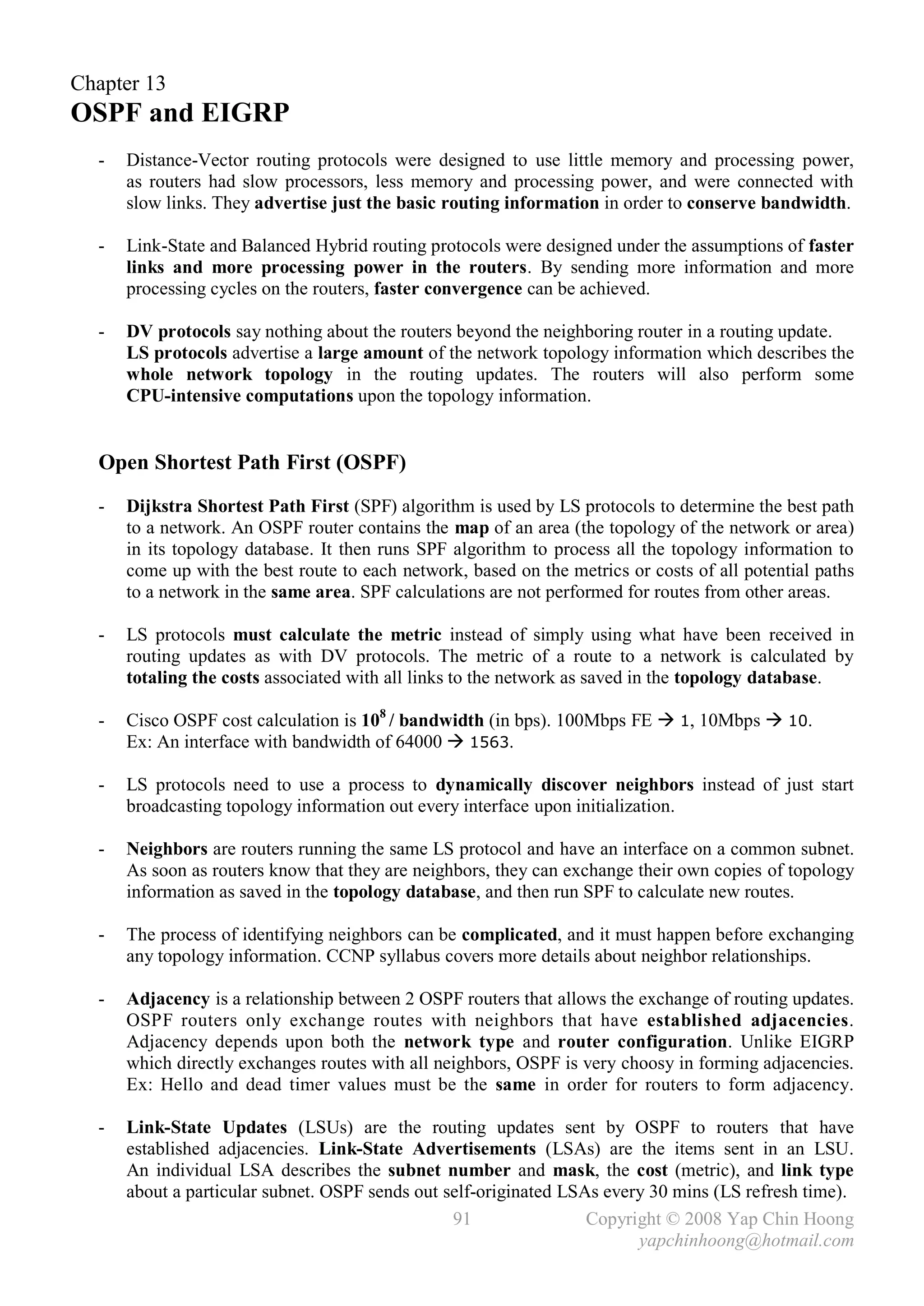Chapter 13
OSPF and EIGRP
  -   Distance-Vector routing protocols were designed to use little memory and processing power,
      as routers had slow processors, less memory and processing power, and were connected with
      slow links. They advertise just the basic routing information in order to conserve bandwidth.

  -   Link-State and Balanced Hybrid routing protocols were designed under the assumptions of faster
      links and more processing power in the routers. By sending more information and more
      processing cycles on the routers, faster convergence can be achieved.

  -   DV protocols say nothing about the routers beyond the neighboring router in a routing update.
      LS protocols advertise a large amount of the network topology information which describes the
      whole network topology in the routing updates. The routers will also perform some
      CPU-intensive computations upon the topology information.


  Open Shortest Path First (OSPF)
  -   Dijkstra Shortest Path First (SPF) algorithm is used by LS protocols to determine the best path
      to a network. An OSPF router contains the map of an area (the topology of the network or area)
      in its topology database. It then runs SPF algorithm to process all the topology information to
      come up with the best route to each network, based on the metrics or costs of all potential paths
      to a network in the same area. SPF calculations are not performed for routes from other areas.

  -   LS protocols must calculate the metric instead of simply using what have been received in
      routing updates as with DV protocols. The metric of a route to a network is calculated by
      totaling the costs associated with all links to the network as saved in the topology database.

  -   Cisco OSPF cost calculation is 108 / bandwidth (in bps). 100Mbps FE  1, 10Mbps  10.
      Ex: An interface with bandwidth of 64000  1563.

  -   LS protocols need to use a process to dynamically discover neighbors instead of just start
      broadcasting topology information out every interface upon initialization.

  -   Neighbors are routers running the same LS protocol and have an interface on a common subnet.
      As soon as routers know that they are neighbors, they can exchange their own copies of topology
      information as saved in the topology database, and then run SPF to calculate new routes.

  -   The process of identifying neighbors can be complicated, and it must happen before exchanging
      any topology information. CCNP syllabus covers more details about neighbor relationships.

  -   Adjacency is a relationship between 2 OSPF routers that allows the exchange of routing updates.
      OSPF routers only exchange routes with neighbors that have established adjacencies.
      Adjacency depends upon both the network type and router configuration. Unlike EIGRP
      which directly exchanges routes with all neighbors, OSPF is very choosy in forming adjacencies.
      Ex: Hello and dead timer values must be the same in order for routers to form adjacency.

  -   Link-State Updates (LSUs) are the routing updates sent by OSPF to routers that have
      established adjacencies. Link-State Advertisements (LSAs) are the items sent in an LSU.
      An individual LSA describes the subnet number and mask, the cost (metric), and link type
      about a particular subnet. OSPF sends out self-originated LSAs every 30 mins (LS refresh time).
                                                 91                Copyright © 2008 Yap Chin Hoong
                                                                         yapchinhoong@hotmail.com
 