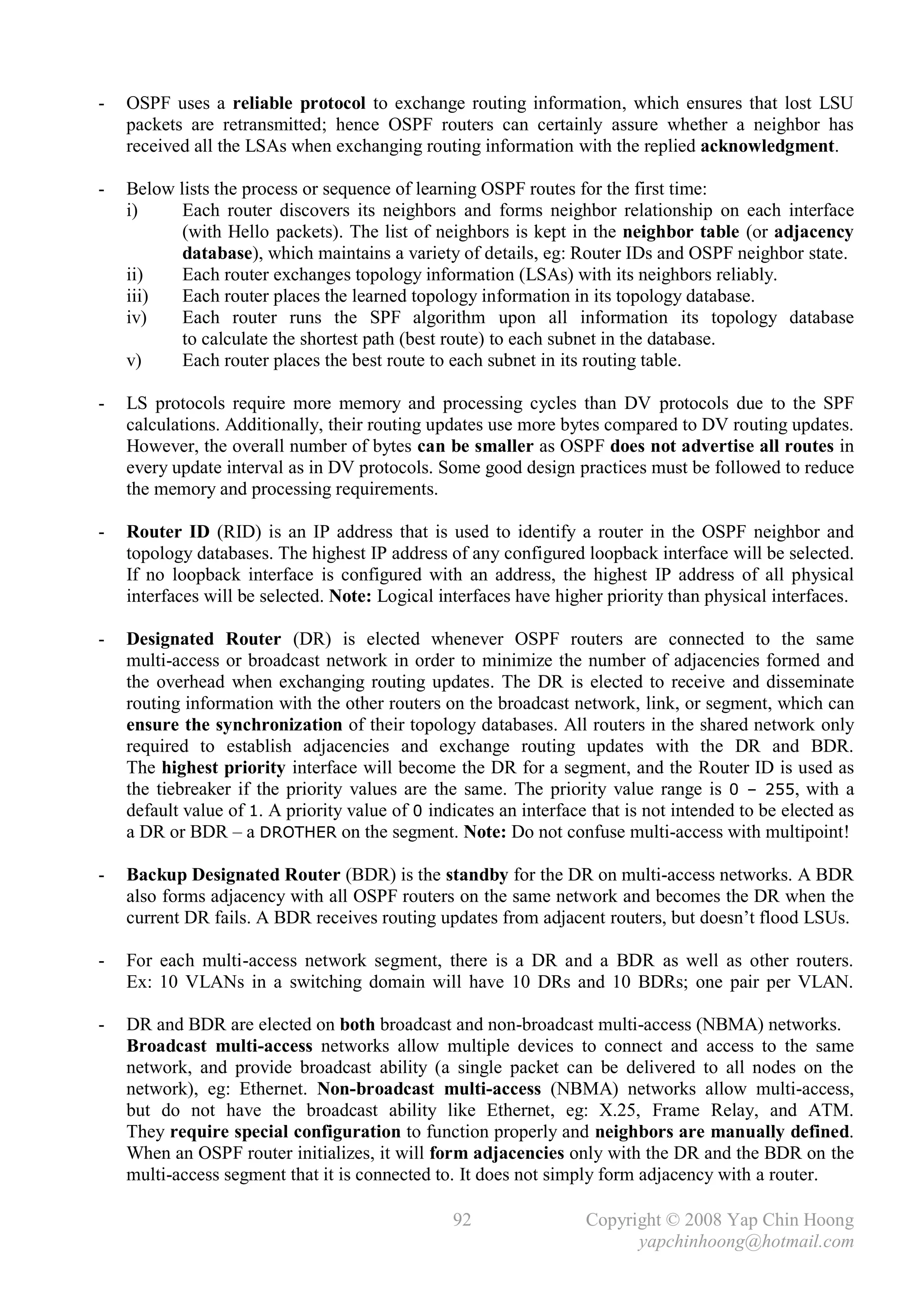 -   OSPF uses a reliable protocol to exchange routing information, which ensures that lost LSU
    packets are retransmitted; hence OSPF routers can certainly assure whether a neighbor has
    received all the LSAs when exchanging routing information with the replied acknowledgment.

-   Below lists the process or sequence of learning OSPF routes for the first time:
    i)     Each router discovers its neighbors and forms neighbor relationship on each interface
           (with Hello packets). The list of neighbors is kept in the neighbor table (or adjacency
           database), which maintains a variety of details, eg: Router IDs and OSPF neighbor state.
    ii)    Each router exchanges topology information (LSAs) with its neighbors reliably.
    iii)   Each router places the learned topology information in its topology database.
    iv)    Each router runs the SPF algorithm upon all information its topology database
           to calculate the shortest path (best route) to each subnet in the database.
    v)     Each router places the best route to each subnet in its routing table.

-   LS protocols require more memory and processing cycles than DV protocols due to the SPF
    calculations. Additionally, their routing updates use more bytes compared to DV routing updates.
    However, the overall number of bytes can be smaller as OSPF does not advertise all routes in
    every update interval as in DV protocols. Some good design practices must be followed to reduce
    the memory and processing requirements.

-   Router ID (RID) is an IP address that is used to identify a router in the OSPF neighbor and
    topology databases. The highest IP address of any configured loopback interface will be selected.
    If no loopback interface is configured with an address, the highest IP address of all physical
    interfaces will be selected. Note: Logical interfaces have higher priority than physical interfaces.

-   Designated Router (DR) is elected whenever OSPF routers are connected to the same
    multi-access or broadcast network in order to minimize the number of adjacencies formed and
    the overhead when exchanging routing updates. The DR is elected to receive and disseminate
    routing information with the other routers on the broadcast network, link, or segment, which can
    ensure the synchronization of their topology databases. All routers in the shared network only
    required to establish adjacencies and exchange routing updates with the DR and BDR.
    The highest priority interface will become the DR for a segment, and the Router ID is used as
    the tiebreaker if the priority values are the same. The priority value range is 0 – 255, with a
    default value of 1. A priority value of 0 indicates an interface that is not intended to be elected as
    a DR or BDR – a DROTHER on the segment. Note: Do not confuse multi-access with multipoint!

-   Backup Designated Router (BDR) is the standby for the DR on multi-access networks. A BDR
    also forms adjacency with all OSPF routers on the same network and becomes the DR when the
    current DR fails. A BDR receives routing updates from adjacent routers, but doesn’t flood LSUs.

-   For each multi-access network segment, there is a DR and a BDR as well as other routers.
    Ex: 10 VLANs in a switching domain will have 10 DRs and 10 BDRs; one pair per VLAN.

-   DR and BDR are elected on both broadcast and non-broadcast multi-access (NBMA) networks.
    Broadcast multi-access networks allow multiple devices to connect and access to the same
    network, and provide broadcast ability (a single packet can be delivered to all nodes on the
    network), eg: Ethernet. Non-broadcast multi-access (NBMA) networks allow multi-access,
    but do not have the broadcast ability like Ethernet, eg: X.25, Frame Relay, and ATM.
    They require special configuration to function properly and neighbors are manually defined.
    When an OSPF router initializes, it will form adjacencies only with the DR and the BDR on the
    multi-access segment that it is connected to. It does not simply form adjacency with a router.

                                                 92                 Copyright © 2008 Yap Chin Hoong
                                                                          yapchinhoong@hotmail.com
 