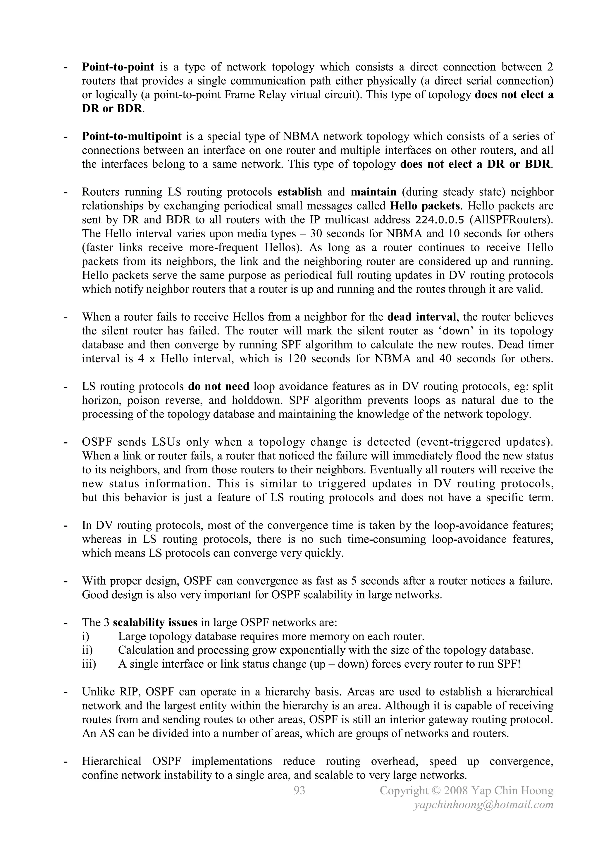 -   Point-to-point is a type of network topology which consists a direct connection between 2
    routers that provides a single communication path either physically (a direct serial connection)
    or logically (a point-to-point Frame Relay virtual circuit). This type of topology does not elect a
    DR or BDR.

-   Point-to-multipoint is a special type of NBMA network topology which consists of a series of
    connections between an interface on one router and multiple interfaces on other routers, and all
    the interfaces belong to a same network. This type of topology does not elect a DR or BDR.

-   Routers running LS routing protocols establish and maintain (during steady state) neighbor
    relationships by exchanging periodical small messages called Hello packets. Hello packets are
    sent by DR and BDR to all routers with the IP multicast address 224.0.0.5 (AllSPFRouters).
    The Hello interval varies upon media types – 30 seconds for NBMA and 10 seconds for others
    (faster links receive more-frequent Hellos). As long as a router continues to receive Hello
    packets from its neighbors, the link and the neighboring router are considered up and running.
    Hello packets serve the same purpose as periodical full routing updates in DV routing protocols
    which notify neighbor routers that a router is up and running and the routes through it are valid.

-   When a router fails to receive Hellos from a neighbor for the dead interval, the router believes
    the silent router has failed. The router will mark the silent router as ‘ down’ in its topology
    database and then converge by running SPF algorithm to calculate the new routes. Dead timer
    interval is 4 x Hello interval, which is 120 seconds for NBMA and 40 seconds for others.

-   LS routing protocols do not need loop avoidance features as in DV routing protocols, eg: split
    horizon, poison reverse, and holddown. SPF algorithm prevents loops as natural due to the
    processing of the topology database and maintaining the knowledge of the network topology.

-   OSPF sends LSUs only when a topology change is detected (event-triggered updates).
    When a link or router fails, a router that noticed the failure will immediately flood the new status
    to its neighbors, and from those routers to their neighbors. Eventually all routers will receive the
    new status information. This is similar to triggered updates in DV routing protocols,
    but this behavior is just a feature of LS routing protocols and does not have a specific term.

-   In DV routing protocols, most of the convergence time is taken by the loop-avoidance features;
    whereas in LS routing protocols, there is no such time-consuming loop-avoidance features,
    which means LS protocols can converge very quickly.

-   With proper design, OSPF can convergence as fast as 5 seconds after a router notices a failure.
    Good design is also very important for OSPF scalability in large networks.

-   The 3 scalability issues in large OSPF networks are:
    i)     Large topology database requires more memory on each router.
    ii)    Calculation and processing grow exponentially with the size of the topology database.
    iii)   A single interface or link status change (up – down) forces every router to run SPF!

-   Unlike RIP, OSPF can operate in a hierarchy basis. Areas are used to establish a hierarchical
    network and the largest entity within the hierarchy is an area. Although it is capable of receiving
    routes from and sending routes to other areas, OSPF is still an interior gateway routing protocol.
    An AS can be divided into a number of areas, which are groups of networks and routers.

-   Hierarchical OSPF implementations reduce routing overhead, speed up convergence,
    confine network instability to a single area, and scalable to very large networks.
                                                  93                Copyright © 2008 Yap Chin Hoong
                                                                           yapchinhoong@hotmail.com
 