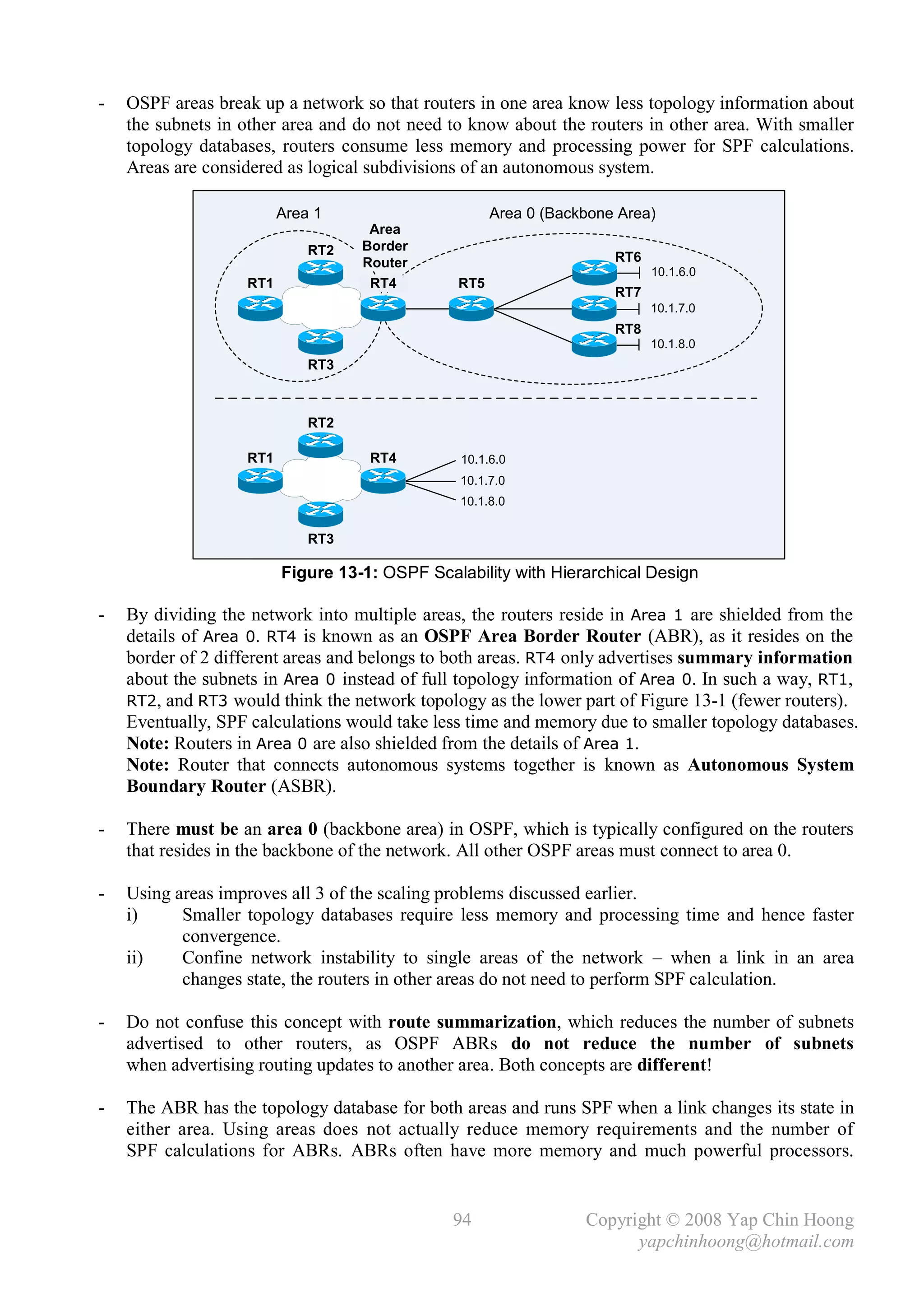 -   OSPF areas break up a network so that routers in one area know less topology information about
    the subnets in other area and do not need to know about the routers in other area. With smaller
    topology databases, routers consume less memory and processing power for SPF calculations.
    Areas are considered as logical subdivisions of an autonomous system.

                         Area 1                      Area 0 (Backbone Area)
                                    Area
                             RT2   Border
                                   Router                            RT6
                                                                           10.1.6.0
                   RT1              RT4        RT5
                                                                     RT7
                                                                           10.1.7.0
                                                                     RT8
                                                                           10.1.8.0
                             RT3



                             RT2

                   RT1              RT4         10.1.6.0
                                                10.1.7.0
                                                10.1.8.0


                             RT3

                         Figure 13-1: OSPF Scalability with Hierarchical Design

-   By dividing the network into multiple areas, the routers reside in Area 1 are shielded from the
    details of Area 0. RT4 is known as an OSPF Area Border Router (ABR), as it resides on the
    border of 2 different areas and belongs to both areas. RT4 only advertises summary information
    about the subnets in Area 0 instead of full topology information of Area 0. In such a way, RT1,
    RT2, and RT3 would think the network topology as the lower part of Figure 13-1 (fewer routers).
    Eventually, SPF calculations would take less time and memory due to smaller topology databases.
    Note: Routers in Area 0 are also shielded from the details of Area 1.
    Note: Router that connects autonomous systems together is known as Autonomous System
    Boundary Router (ASBR).

-   There must be an area 0 (backbone area) in OSPF, which is typically configured on the routers
    that resides in the backbone of the network. All other OSPF areas must connect to area 0.

-   Using areas improves all 3 of the scaling problems discussed earlier.
    i)     Smaller topology databases require less memory and processing time and hence faster
           convergence.
    ii)    Confine network instability to single areas of the network – when a link in an area
           changes state, the routers in other areas do not need to perform SPF calculation.

-   Do not confuse this concept with route summarization, which reduces the number of subnets
    advertised to other routers, as OSPF ABRs do not reduce the number of subnets
    when advertising routing updates to another area. Both concepts are different!

-   The ABR has the topology database for both areas and runs SPF when a link changes its state in
    either area. Using areas does not actually reduce memory requirements and the number of
    SPF calculations for ABRs. ABRs often have more memory and much powerful processors.


                                               94                Copyright © 2008 Yap Chin Hoong
                                                                       yapchinhoong@hotmail.com
 