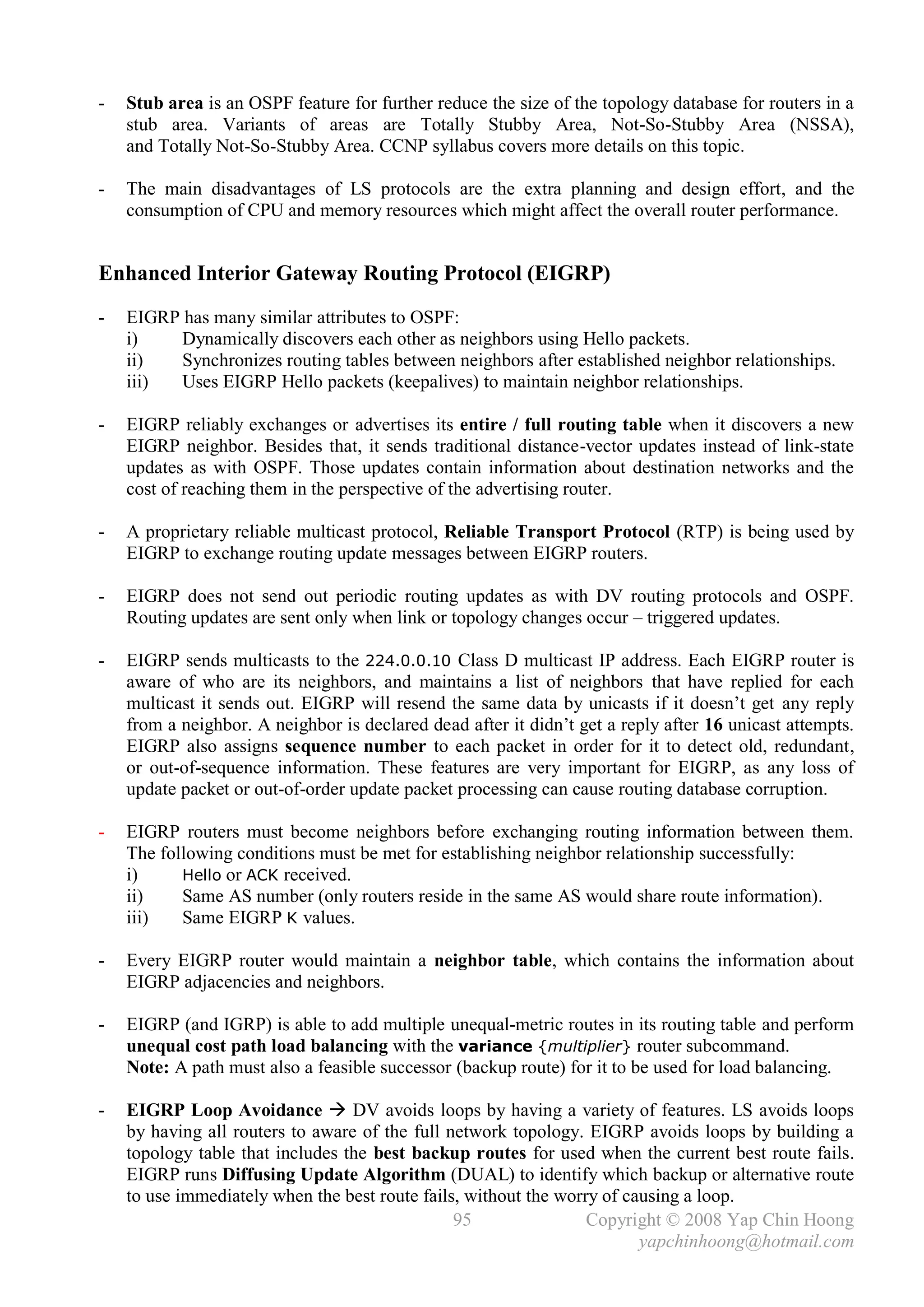 -   Stub area is an OSPF feature for further reduce the size of the topology database for routers in a
    stub area. Variants of areas are Totally Stubby Area, Not-So-Stubby Area (NSSA),
    and Totally Not-So-Stubby Area. CCNP syllabus covers more details on this topic.

-   The main disadvantages of LS protocols are the extra planning and design effort, and the
    consumption of CPU and memory resources which might affect the overall router performance.


Enhanced Interior Gateway Routing Protocol (EIGRP)
-   EIGRP has many similar attributes to OSPF:
    i)    Dynamically discovers each other as neighbors using Hello packets.
    ii)   Synchronizes routing tables between neighbors after established neighbor relationships.
    iii)  Uses EIGRP Hello packets (keepalives) to maintain neighbor relationships.

-   EIGRP reliably exchanges or advertises its entire / full routing table when it discovers a new
    EIGRP neighbor. Besides that, it sends traditional distance-vector updates instead of link-state
    updates as with OSPF. Those updates contain information about destination networks and the
    cost of reaching them in the perspective of the advertising router.

-   A proprietary reliable multicast protocol, Reliable Transport Protocol (RTP) is being used by
    EIGRP to exchange routing update messages between EIGRP routers.

-   EIGRP does not send out periodic routing updates as with DV routing protocols and OSPF.
    Routing updates are sent only when link or topology changes occur – triggered updates.

-   EIGRP sends multicasts to the 224.0.0.10 Class D multicast IP address. Each EIGRP router is
    aware of who are its neighbors, and maintains a list of neighbors that have replied for each
    multicast it sends out. EIGRP will resend the same data by unicasts if it doesn’t get any reply
    from a neighbor. A neighbor is declared dead after it didn’t get a reply after 16 unicast attempts.
    EIGRP also assigns sequence number to each packet in order for it to detect old, redundant,
    or out-of-sequence information. These features are very important for EIGRP, as any loss of
    update packet or out-of-order update packet processing can cause routing database corruption.

-   EIGRP routers must become neighbors before exchanging routing information between them.
    The following conditions must be met for establishing neighbor relationship successfully:
    i)     Hello or ACK received.
    ii)    Same AS number (only routers reside in the same AS would share route information).
    iii)   Same EIGRP K values.

-   Every EIGRP router would maintain a neighbor table, which contains the information about
    EIGRP adjacencies and neighbors.

-   EIGRP (and IGRP) is able to add multiple unequal-metric routes in its routing table and perform
    unequal cost path load balancing with the variance {multiplier} router subcommand.
    Note: A path must also a feasible successor (backup route) for it to be used for load balancing.

-   EIGRP Loop Avoidance  DV avoids loops by having a variety of features. LS avoids loops
    by having all routers to aware of the full network topology. EIGRP avoids loops by building a
    topology table that includes the best backup routes for used when the current best route fails.
    EIGRP runs Diffusing Update Algorithm (DUAL) to identify which backup or alternative route
    to use immediately when the best route fails, without the worry of causing a loop.
                                                95                Copyright © 2008 Yap Chin Hoong
                                                                         yapchinhoong@hotmail.com
 