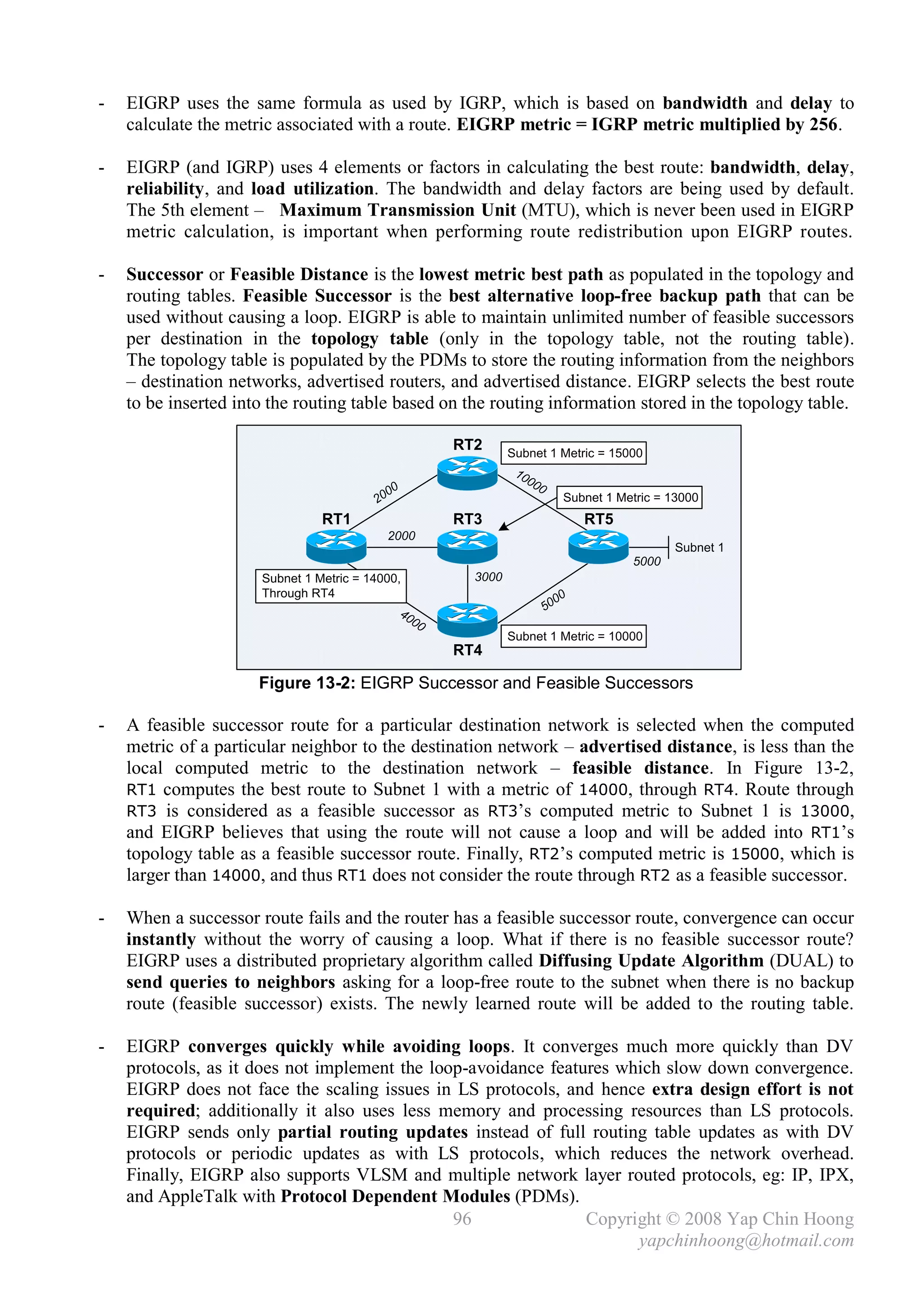 -   EIGRP uses the same formula as used by IGRP, which is based on bandwidth and delay to
    calculate the metric associated with a route. EIGRP metric = IGRP metric multiplied by 256.

-   EIGRP (and IGRP) uses 4 elements or factors in calculating the best route: bandwidth, delay,
    reliability, and load utilization. The bandwidth and delay factors are being used by default.
    The 5th element – Maximum Transmission Unit (MTU), which is never been used in EIGRP
    metric calculation, is important when performing route redistribution upon EIGRP routes.

-   Successor or Feasible Distance is the lowest metric best path as populated in the topology and
    routing tables. Feasible Successor is the best alternative loop-free backup path that can be
    used without causing a loop. EIGRP is able to maintain unlimited number of feasible successors
    per destination in the topology table (only in the topology table, not the routing table).
    The topology table is populated by the PDMs to store the routing information from the neighbors
    – destination networks, advertised routers, and advertised distance. EIGRP selects the best route
    to be inserted into the routing table based on the routing information stored in the topology table.

                                                          RT2      Subnet 1 Metric = 15000
                                                                    10
                                                                         00
                                                0                             0
                                         2   00                                         Subnet 1 Metric = 13000
                                RT1                       RT3                               RT5
                                              2000
                                                                                                          Subnet 1
                                                                                                   5000
                      Subnet 1 Metric = 14000,              3000
                      Through RT4
                                                                                       00
                                                40                                50
                                                     00
                                                                   Subnet 1 Metric = 10000
                                                          RT4

                      Figure 13-2: EIGRP Successor and Feasible Successors

-   A feasible successor route for a particular destination network is selected when the computed
    metric of a particular neighbor to the destination network – advertised distance, is less than the
    local computed metric to the destination network – feasible distance. In Figure 13-2,
    RT1 computes the best route to Subnet 1 with a metric of 14000, through RT4. Route through
    RT3 is considered as a feasible successor as RT3’s computed metric to Subnet 1 is 13000,
    and EIGRP believes that using the route will not cause a loop and will be added into RT1’s
    topology table as a feasible successor route. Finally, RT2’s computed metric is 15000, which is
    larger than 14000, and thus RT1 does not consider the route through RT2 as a feasible successor.

-   When a successor route fails and the router has a feasible successor route, convergence can occur
    instantly without the worry of causing a loop. What if there is no feasible successor route?
    EIGRP uses a distributed proprietary algorithm called Diffusing Update Algorithm (DUAL) to
    send queries to neighbors asking for a loop-free route to the subnet when there is no backup
    route (feasible successor) exists. The newly learned route will be added to the routing table.

-   EIGRP converges quickly while avoiding loops. It converges much more quickly than DV
    protocols, as it does not implement the loop-avoidance features which slow down convergence.
    EIGRP does not face the scaling issues in LS protocols, and hence extra design effort is not
    required; additionally it also uses less memory and processing resources than LS protocols.
    EIGRP sends only partial routing updates instead of full routing table updates as with DV
    protocols or periodic updates as with LS protocols, which reduces the network overhead.
    Finally, EIGRP also supports VLSM and multiple network layer routed protocols, eg: IP, IPX,
    and AppleTalk with Protocol Dependent Modules (PDMs).
                                               96               Copyright © 2008 Yap Chin Hoong
                                                                      yapchinhoong@hotmail.com
 
