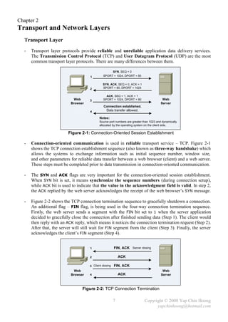 Chapter 2
Transport and Network Layers
  Transport Layer
  -   Transport layer protocols provide reliable and unreliable application data delivery services.
      The Transmission Control Protocol (TCP) and User Datagram Protocol (UDP) are the most
      common transport layer protocols. There are many differences between them.

                                                     SYN, SEQ = 0
                                      1         SPORT = 1024, DPORT = 80

                                               SYN, ACK, SEQ = 0, ACK = 1
                                      2        SPORT = 80, DPORT = 1024

                                                  ACK, SEQ = 1, ACK = 1
                              Web     3         SPORT = 1024, DPORT = 80                   Web
                            Browser                                                       Server
                                                Connection established.
                                      4          Data transfer allowed.

                                             Notes:
                                             Source port numbers are greater than 1023 and dynamically
                                             allocated by the operating system on the client side.

                          Figure 2-1: Connection-Oriented Session Establishment

  -   Connection-oriented communication is used in reliable transport service – TCP. Figure 2-1
      shows the TCP connection establishment sequence (also known as three-way handshake) which
      allows the systems to exchange information such as initial sequence number, window size,
      and other parameters for reliable data transfer between a web browser (client) and a web server.
      These steps must be completed prior to data transmission in connection-oriented communication.

  -   The SYN and ACK flags are very important for the connection-oriented session establishment.
      When SYN bit is set, it means synchronize the sequence numbers (during connection setup),
      while ACK bit is used to indicate that the value in the acknowledgment field is valid. In step 2,
      the ACK replied by the web server acknowledges the receipt of the web browser’s SYN message.

  -   Figure 2-2 shows the TCP connection termination sequence to gracefully shutdown a connection.
      An additional flag – FIN flag, is being used in the four-way connection termination sequence.
      Firstly, the web server sends a segment with the FIN bit set to 1 when the server application
      decided to gracefully close the connection after finished sending data (Step 1). The client would
      then reply with an ACK reply, which means it notices the connection termination request (Step 2).
      After that, the server will still wait for FIN segment from the client (Step 3). Finally, the server
      acknowledges the client’s FIN segment (Step 4).


                                      1                  FIN, ACK    Server closing


                                      2                      ACK

                                      3 Client closing   FIN, ACK
                              Web                                                          Web
                            Browser   4                      ACK                          Server



                                  Figure 2-2: TCP Connection Termination

                                                         7                    Copyright © 2008 Yap Chin Hoong
                                                                                    yapchinhoong@hotmail.com
 