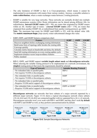 -   The only limitation of EIGRP is that it is Cisco-proprietary, which means it cannot be
    implemented in environments with routers from various vendors. Anyway, a possible solution is
    route redistribution, where a router exchanges routes between 2 routing protocols.

-   EIGRP is suitable for very large networks. These networks are normally divided into multiple
    EIGRP autonomous systems (ASs). Route information can be shared among different ASs via
    redistribution. Internal EIGRP routes (AD = 90), are routes that originated by EIGRP routers
    within an AS. Another type of routes – external EIGRP routes (AD = 170), are routes that
    originated from another EIGRP AS, or redistributed from another routing protocol, eg: OSPF.
    Note: The maximum hop count for EIGRP (and IGRP) is 255, with the default value 100.
    The metric maximum-hops {hop-count} router subcommand changes this value.

-   IGRP, OSPF, and EIGRP features comparison chart:
                                Feature                                                         IGRP            OSPF        EIGRP
     Discover neighbors before exchanging routing information                                  No              Yes          Yes
     Build some form of topology table besides the routing table                               No              Yes          Yes
     Converge quickly                                                                          No              Yes          Yes
     Calculate metric based on bandwidth and delay (by default)                                Yes             No. Cost     Yes
     Send full routing information on every routing update cycle                               Yes             No           No
     Implement distance-vector loop-avoidance features                                         Yes             No           No
     Public standard                                                                           No              Yes          No

-   RIPv2, OSPF, and EIGRP support variable length subnet mask and discontiguous networks.
    When selecting the suitable routing protocol to be implemented on a network environment, the
    simplest routing protocol that meets the requirements should be selected.
                          Type of Network                          Suitable Routing Protocol
     - No redundant links or parallel paths.                      RIPv1
     - Not requires VLSM or discontiguous subnets.
     - Has redundant links or parallel paths.                     IGRP
     - Not requires VLSM or discontiguous subnets.
     - No redundant links or parallel paths.                      RIPv2
     - Requires VLSM and/or support of discontiguous subnets.
     - Has redundant links or parallel paths.                     OSPF or EIGRP
     - Requires VLSM and/or support of discontiguous subnets.

-   Discontiguous networks are networks that have subnets of a major network separated by a
    different major network. Figure 13-3A shows a typical discontiguous network where subnets
    172.16.10.0 and 172.16.20.0 are connected together with (or separated by) a 10.1.1.0 network.
    Discontiguous networks won’t ever work with RIPv1 and IGRP; and they don’t work by default
    with RIPv2 and EIGRP as well, as they perform autosummarization by default.

     172.16.10.0/24                 172.16.20.0/24   172.16.10.0/24          172.16.20.0/24   192.168.1.0/26          192.168.1.64/26

                      10.1.1.0/24                                172.17.10.0/24                           192.168.2.0/24


                 Figure 13-3A                                    Figure 13-3B                             Figure 13-3C

                                          Figure 13-3: Sample Discontiguous Networks




                                                                  97                    Copyright © 2008 Yap Chin Hoong
                                                                                              yapchinhoong@hotmail.com
 