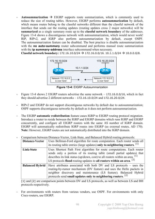 -   Autosummarization  EIGRP supports route summarization, which is commonly used to
    reduce the size of routing tables. However, EIGRP performs autosummarization by default,
    which means routes belong to the classful networks different than the classful network of the
    interface that sends out the routing updates (routing updates cross 2 major networks) will be
    summarized as a single summary route up to the classful network boundary of the addresses.
    Figure 13-4 shows a discontiguous network with autosummarization, which would never work!
    RIP, RIPv2, and IGRP also perform autosummarization by default, except OSPF.
    The autosummarization feature can be disabled. The best practice is disable autosummarization
    with the no auto-summary router subcommand and performs manual route summarization
    with the ip summary-address interface subcommand when necessary.
    Classful network boundary: 172.16.10.0/24  172.16.0.0/16. 10.1.1.0/24  10.0.0.0/8.

                          172.16.10.0/24                         172.16.20.0/24

                                                 10.1.1.0/24


                            Network 172.16.0.0                 Network 172.16.0.0
                               is over here!                      is over here!


                                Figure 13-4: EIGRP Autosummarization

-   Figure 13-4 shows 2 EIGRP routers advertise the same network – 172.16.0.0/16, which in fact
    they should advertise 2 different networks – 172.16.10.0/24 and 172.16.20.0/24.

-   RIPv2 and EIGRP do not support discontiguous networks by default due to autosummarization;
    OSPF supports discontiguous networks by default as it does not perform autosummarization.

-   The EIGRP automatic redistribution feature eases IGRP to EIGRP routing protocol migration.
    Introduce a router to reside between the IGRP and EIGRP domains which runs IGRP and EIGRP
    concurrently, and configure all EIGRP routers with the same AS number of IGRP domain.
    EIGRP will automatically redistribute IGRP routes into EIGRP (as external routes, AD 170).
    Note: However, EIGRP routes are not automatically distributed into the IGRP domain.

-   Comparison between Distance-Vector, Link-State, and Balanced Hybrid routing protocols:
     Distance-Vector Uses Bellman-Ford algorithm for route computation. Each router sends all
                          its routing table entries (large updates) only to neighboring routers. [1]
     Link-State           Uses Shortest Path First algorithm for route computations. Each router
                          sends only a portion of its routing table (small partial updates) that
                          describes its link status (up/down, cost) to all routers within an area. [1]
                          LS protocols flood routing updates to all routers within an area. [2]
     Balanced Hybrid Have attributes associated with both DV and LS protocols – uses the
                          routing-by-rumor mechanism (DV feature) and uses the Hello packets in
                          neighbor discovery and maintenance (LS feature). Balanced Hybrid
                          protocols send small updates only to neighboring routers. [2]
    [1] and [2] are comparison points between DV and LS protocols, as well as between LS and BH
    protocols respectively.

-   For environments with routers from various vendors, use OSPF. For environments with only
    Cisco routers, use EIGRP.

                                                 98                Copyright © 2008 Yap Chin Hoong
                                                                         yapchinhoong@hotmail.com
 