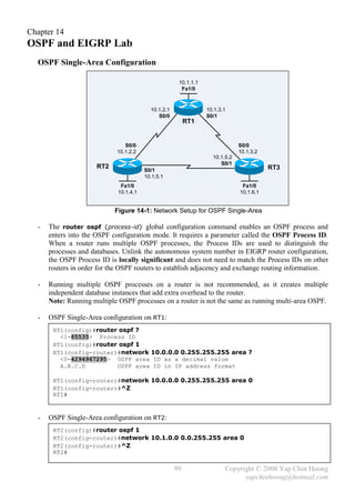 Chapter 14
OSPF and EIGRP Lab
  OSPF Single-Area Configuration

                                                      10.1.1.1
                                                       Fa1/0


                                          10.1.2.1               10.1.3.1
                                             S0/0                S0/1
                                                          RT1


                                S0/0                                          S0/0
                             10.1.2.2                                         10.1.3.2
                                                                   10.1.5.2
                                                                      S0/1
                      RT2                                                                RT3
                                        S0/1
                                        10.1.5.1
                              Fa1/0                                            Fa1/0
                             10.1.4.1                                         10.1.6.1


                            Figure 14-1: Network Setup for OSPF Single-Area

  -   The router ospf {process-id} global configuration command enables an OSPF process and
      enters into the OSPF configuration mode. It requires a parameter called the OSPF Process ID.
      When a router runs multiple OSPF processes, the Process IDs are used to distinguish the
      processes and databases. Unlink the autonomous system number in EIGRP router configuration,
      the OSPF Process ID is locally significant and does not need to match the Process IDs on other
      routers in order for the OSPF routers to establish adjacency and exchange routing information.

  -   Running multiple OSPF processes on a router is not recommended, as it creates multiple
      independent database instances that add extra overhead to the router.
      Note: Running multiple OSPF processes on a router is not the same as running multi-area OSPF.

  -   OSPF Single-Area configuration on RT1:
       RT1(config)#router ospf ?
         <1-65535> Process ID
       RT1(config)#router ospf 1
       RT1(config-router)#network 10.0.0.0 0.255.255.255 area ?
         <0-4294967295> OSPF area ID as a decimal value
         A.B.C.D         OSPF area ID in IP address format

       RT1(config-router)#network 10.0.0.0 0.255.255.255 area 0
       RT1(config-router)#^Z
       RT1#


  -   OSPF Single-Area configuration on RT2:
       RT2(config)#router ospf 1
       RT2(config-router)#network 10.1.0.0 0.0.255.255 area 0
       RT2(config-router)#^Z
       RT2#

                                                     99                 Copyright © 2008 Yap Chin Hoong
                                                                              yapchinhoong@hotmail.com
 