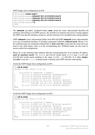 -   OSPF Single-Area configuration on RT3:
     RT3(config)#router ospf 1
     RT3(config-router)#network 10.1.3.2 0.0.0.0 area 0
     RT3(config-router)#network 10.1.5.2 0.0.0.0 area 0
     RT3(config-router)#network 10.1.6.1 0.0.0.0 area 0
     RT3(config-router)#^Z
     RT3#



-   The network {ip-addr} {wildcard-mask} area {area-id} router subcommand identifies the
    interfaces that belong to an OSPF process, the interfaces to transmit and receive routing updates,
    the OSPF area that the interfaces reside on, and the networks to be included in the routing updates.

-   OSPF network router subcommand differs from RIP and IGRP network router subcommands
    in its way of matching interfaces. It includes a parameter called the wildcard mask. Binary 1s in
    the wildcard mask are considered wildcard bits or don’t care bits, means that the router does not
    need to care what binary value is in the corresponding bits. Wildcard masks are also used in
    access control list configuration.

-   Binary 0s in the wildcard mask indicates that the corresponding bits of an interface IP address
    must be matched exactly. Ex: 1.1.1.1 and 0.0.0.0 would match 1.1.1.1 only. 1.1.0.0 and
    0.0.255.255 would match anything in the range 1.1.0.0 – 1.1.255.255. It is often simpler
    and safer to use the 0.0.0.0 wildcard mask to identify each OSPF interface individually.

-   Verify the OSPF Single-Area configuration on RT1:
     RT1#sh ip route
     Gateway of last resort is not set

            10.0.0.0/24 is subnetted, 6 subnets
     C         10.1.1.0 is directly connected, FastEthernet1/0
     C         10.1.2.0 is directly connected, Serial0/0
     C         10.1.3.0 is directly connected, Serial0/1
     O         10.1.4.0 [110/65] via 10.1.2.2, 00:00:32, Serial0/0
     O         10.1.5.0 [110/128] via 10.1.2.2, 00:00:32, Serial0/0
                        [110/128] via 10.1.3.2, 00:00:32, Serial0/1
     O         10.1.6.0 [110/65] via 10.1.3.2, 00:00:32, Seria0/1
     RT1#



-   Verify the OSPF Single-Area configuration on RT2:
     RT2#sh ip route
     Gateway of last resort is not set

            10.0.0.0/24 is subnetted, 6 subnets
     O         10.1.1.0 [110/65] via 10.1.2.1, 00:00:48, Serial0/0
     C         10.1.2.0 is directly connected, Serial0/0
     O         10.1.3.0 [110/128] via 10.1.2.1, 00:00:48, Serial0/0
                        [110/128] via 10.1.5.2, 00:00:48, Serial0/1
     C         10.1.4.0 is directly connected, FastEthernet1/0
     C         10.1.5.0 is directly connected, Serial0/1
     O         10.1.6.0 [110/65] via 10.1.5.2, 00:00:48, Serial0/1
     RT2#




                                               100                Copyright © 2008 Yap Chin Hoong
                                                                        yapchinhoong@hotmail.com
 