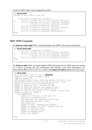 -   Verify the OSPF Single-Area configuration on RT3:
     RT3#sh ip route
     Gateway of last resort is not set

            10.0.0.0/24 is subnetted, 6 subnets
     O         10.1.1.0 [110/65] via 10.1.3.1, 00:01:09, Serial0/0
     O         10.1.2.0 [110/128] via 10.1.3.1, 00:01:09, Serial0/0
                        [110/128] via 10.1.5.1, 00:01:09, Serial0/1
     C         10.1.3.0 is directly connected, Serial0/0
     O         10.1.4.0 [110/65] via 10.1.5.1, 00:01:09, Serial0/1
     C         10.1.5.0 is directly connected, Serial0/1
     C         10.1.6.0 is directly connected, FastEthernet1/0
     RT3#




MISC OSPF Commands
-   The show ip route ospf EXEC command displays only OSPF routes in the routing table.
     RT1#sh ip route ospf
          10.0.0.0/24 is subnetted, 3 subnets
     O        10.1.4.0 [110/65] via 10.1.2.2, 00:02:01, Serial0/0
     O        10.1.5.0 [110/128] via 10.1.2.2, 00:02:01, Serial0/0
                       [110/128] via 10.1.3.2, 00:02:01, Serial0/1
     O        10.1.6.0 [110/65] via 10.1.3.2, 00:02:01, Serial0/1
     RT1#



-   The show ip ospf EXEC command displays OSPF information for all OSPF processes running
    on a router, eg: Router ID, area information, SPF statistics, LSA timer information, etc.
    Notice that the RID on RT1 is 10.1.3.1, which is the highest IP address (physical) of the router.
     RT1#sh ip ospf
      Routing Process "ospf 1" with ID 10.1.3.1
      Supports only single TOS(TOS0) routes
      Supports opaque LSA
      SPF schedule delay 5 secs, Hold time between two SPFs 10 secs
      Minimum LSA interval 5 secs. Minimum LSA arrival 1 secs
      Number of external LSA 0. Checksum Sum 0x0
      Number of opaque AS LSA 0. Checksum Sum 0x0
      Number of DCbitless external and opaque AS LSA 0
      Number of DoNotAge external and opaque AS LSA 0
      Number of areas in this router is 1. 1 normal 0 stub 0 nssa
      External flood list length 0
         Area BACKBONE(0)
              Number of interfaces in this area is 3
              Area has no authentication
              SPF algorithm last executed 00:03:10 ago
              SPF algorithm executed 3 times
              Area ranges are
              Number of LSA 3. Checksum Sum 0x015FCD
              Number of opaque link LSA 0. Checksum Sum 0x0
              Number of DCbitless LSA 0
              Number of indication LSA 0
              Number of DoNotAge LSA 0
              Flood list length 0

     RT1#


                                              101                Copyright © 2008 Yap Chin Hoong
                                                                       yapchinhoong@hotmail.com
 