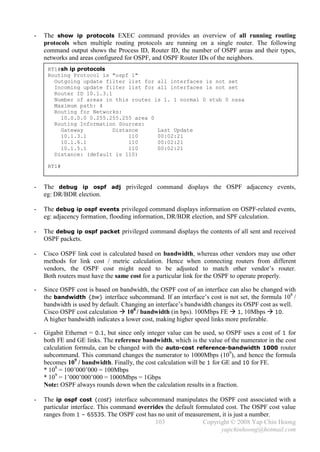 -   The show ip protocols EXEC command provides an overview of all running routing
    protocols when multiple routing protocols are running on a single router. The following
    command output shows the Process ID, Router ID, the number of OSPF areas and their types,
    networks and areas configured for OSPF, and OSPF Router IDs of the neighbors.
     RT1#sh ip protocols
     Routing Protocol is "ospf 1"
       Outgoing update filter list for all interfaces is not set
       Incoming update filter list for all interfaces is not set
       Router ID 10.1.3.1
       Number of areas in this router is 1. 1 normal 0 stub 0 nssa
       Maximum path: 4
       Routing for Networks:
         10.0.0.0 0.255.255.255 area 0
       Routing Information Sources:
         Gateway          Distance     Last Update
         10.1.3.1              110     00:02:21
         10.1.6.1              110     00:02:21
         10.1.5.1              110     00:02:21
       Distance: (default is 110)

     RT1#


-   The debug ip ospf adj privileged command displays the OSPF adjacency events,
    eg: DR/BDR election.

-   The debug ip ospf events privileged command displays information on OSPF-related events,
    eg: adjacency formation, flooding information, DR/BDR election, and SPF calculation.

-   The debug ip ospf packet privileged command displays the contents of all sent and received
    OSPF packets.

-   Cisco OSPF link cost is calculated based on bandwidth, whereas other vendors may use other
    methods for link cost / metric calculation. Hence when connecting routers from different
    vendors, the OSPF cost might need to be adjusted to match other vendor’s router.
    Both routers must have the same cost for a particular link for the OSPF to operate properly.

-   Since OSPF cost is based on bandwidth, the OSPF cost of an interface can also be changed with
    the bandwidth {bw} interface subcommand. If an interface’s cost is not set, the formula 108 /
    bandwidth is used by default. Changing an interface’s bandwidth changes its OSPF cost as well.
    Cisco OSPF cost calculation  108 / bandwidth (in bps). 100Mbps FE  1, 10Mbps  10.
    A higher bandwidth indicates a lower cost, making higher speed links more preferable.

-   Gigabit Ethernet = 0.1, but since only integer value can be used, so OSPF uses a cost of 1 for
    both FE and GE links. The reference bandwidth, which is the value of the numerator in the cost
    calculation formula, can be changed with the auto-cost reference-bandwidth 1000 router
    subcommand. This command changes the numerator to 1000Mbps (109), and hence the formula
    becomes 109 / bandwidth. Finally, the cost calculation will be 1 for GE and 10 for FE.
    * 108 = 100’000’000 = 100Mbps
    * 109 = 1’000’000’000 = 1000Mbps = 1Gbps
    Note: OSPF always rounds down when the calculation results in a fraction.

-   The ip ospf cost {cost} interface subcommand manipulates the OSPF cost associated with a
    particular interface. This command overrides the default formulated cost. The OSPF cost value
    ranges from 1 – 65535. The OSPF cost has no unit of measurement, it is just a number.
                                             103                Copyright © 2008 Yap Chin Hoong
                                                                      yapchinhoong@hotmail.com
 