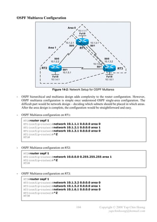 OSPF Multiarea Configuration

                                          Area 0
                                                    10.1.1.1
                                                     Fa1/0


                                        10.1.2.1               10.1.3.1
                                           S0/0                S0/1
                         Area 1                      RT1


                             S0/0                                            S0/0
                          10.1.2.2                                           10.1.3.2
                                                                 10.1.5.2
                                                                    S0/1
                   RT2                                                                  RT3
                                      S0/1
                                      10.1.5.1
                            Fa1/0                                             Fa1/0
                           10.1.4.1                                          10.1.6.1



                            Figure 14-2: Network Setup for OSPF Multiarea

-   OSPF hierarchical and multiarea design adds complexity to the router configuration. However,
    OSPF multiarea configuration is simple once understood OSPF single-area configuration. The
    difficult part would be network design – deciding which subnets should be placed in which areas.
    After the area design is complete, the configuration would be straightforward and easy.

-   OSPF Multiarea configuration on RT1:
     RT1#router ospf 1
     RT1(config-router)#network 10.1.1.1 0.0.0.0 area 0
     RT1(config-router)#network 10.1.2.1 0.0.0.0 area 1
     RT1(config-router)#network 10.1.3.1 0.0.0.0 area 0
     RT1(config-router)#^Z
     RT1#



-   OSPF Multiarea configuration on RT2:
     RT2#router ospf 1
     RT2(config-router)#network 10.0.0.0 0.255.255.255 area 1
     RT2(config-router)#^Z
     RT2#



-   OSPF Multiarea configuration on RT3:
     RT3#router ospf 1
     RT3(config-router)#network 10.1.3.2 0.0.0.0 area 0
     RT3(config-router)#network 10.1.5.2 0.0.0.0 area 1
     RT3(config-router)#network 10.1.6.1 0.0.0.0 area 0
     RT3(config-router)#^Z
     RT3#



                                                   104                    Copyright © 2008 Yap Chin Hoong
                                                                                yapchinhoong@hotmail.com
 