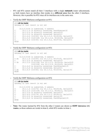 -   RT1 and RT3 cannot match all their 3 interfaces with a single network router subcommand,
    as both routers have an interface that resides in a different area than the other 2 interfaces.
    However, this is possible for RT2 since all its interfaces are in the same area.

-   Verify the OSPF Multiarea configuration on RT1:
     RT1#sh ip route
     Gateway of last resort is not set

            10.0.0.0/24   is subnetted, 6 subnets
     C         10.1.1.0   is directly connected, FastEthernet10
     C         10.1.2.0   is directly connected, Serial0/0
     C         10.1.3.0   is directly connected, Serial0/1
     O         10.1.4.0   [110/65] via 10.1.2.2, 00:02:04, Serial0/0
     O         10.1.5.0   [110/128] via 10.1.2.2, 00:02:04, Serial0/0
     O         10.1.6.0   [110/65] via 10.1.3.2, 00:07:41, Serial0/1
     RT1#


-   Verify the OSPF Multiarea configuration on RT2:
     RT2#sh ip route
     Gateway of last resort is not set

            10.0.0.0/24 is subnetted, 6 subnets
     O IA      10.1.1.0 [110/65] via 10.1.2.1, 00:03:05, Serial0/0
     C         10.1.2.0 is directly connected, Serial0/0
     O IA      10.1.3.0 [110/128] via 10.1.2.1, 00:03:05, Serial0/0
                        [110/128] via 10.1.5.2, 00:03:05, Serial0/1
     C         10.1.4.0 is directly connected, FastEthernet1/0
     C         10.1.5.0 is directly connected, Serial0/1
     O IA      10.1.6.0 [110/65] via 10.1.5.2, 00:03:05, Serial/01
     RT2#



-   Verify the OSPF Multiarea configuration on RT3:
     RT3#sh ip route
     Gateway of last resort is not set

            10.0.0.0/24   is subnetted, 6 subnets
     O         10.1.1.0   [110/74] via 10.1.3.1, 00:09:48, Serial0/0
     O         10.1.2.0   [110/128] via 10.1.5.1, 00:04:11, Serial0/1
     C         10.1.3.0   is directly connected, Serial0/0
     O         10.1.4.0   [110/74] via 10.1.5.1, 00:04:11, Serial0/1
     C         10.1.5.0   is directly connected, Serial/01
     C         10.1.6.0   is directly connected, FastEthernet1/0
     RT3#


-   Note: The routes learned by RT2 from the other 2 routers are shown as OSPF interarea (IA)
    routes, as those subnets are reside in Area 0, while RT2 resides in Area 1.




                                              105               Copyright © 2008 Yap Chin Hoong
                                                                      yapchinhoong@hotmail.com
 